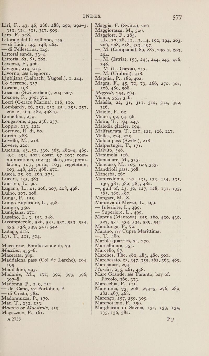 312, 314, 321, 327, 509. Liro, F., 218. Litorale del Cavalliono, 145. — di Lido, 145, 148, 264. — di Pellestrina, 145. Littoral sands, 33-4. Littoria, 83, 85, 282. Livenza, F., 506. Livigno, 214, 215. Livorno, see Leghorn. Ljubljana (Laibach; Yugosl.), 1, 244. Lo Serrone, 337. Locana, 108. Locarno (Switzerland), 204, 207. Locone, F., 369, 370. Locri (Gerace Marina), 116, 119. Lombardy, 26, 251, 252, 254, 255, 257, 260-2, 469, 482, 498-9. Lomellina, 259. Longarone, 234, 236, 237. Loppio, 213, 222. Lorenzo, R. di, 60. Loreto, 388. Lovello, M., 218. Lovere, 220. Lucania, 45,,51, 330, 365, 482-4, 489, 491, 493, 502; coast, 97-103; com- munications, 102-3; lakes, 502; popu- lation, 103; ports, 103; vegetation, 103, 448, 467, 468, 470. Lucca, 25, 82, 260, 273. Lucera, 135, 383. Lucrino, L., go. Lugano, L., 41, 206, 207, 208, 498. Luino, 207, 208. Lunga, P., 155. Lungo Superiore, L., 498. Lungro, 350. Lunigiana, 270. Lussino, I., 3, 153, 248. Lussinpiccolo, 526, 531, 532, 533, 534, 535, 538, 539, 541, 542. Lutago, 218. Lys, T., 201, 504. Maccarese, Bonificazione di, 79. Macchia, 455-6. Macerata, 3809. Maddalena pass (Col:de Larche), 194, 195. Maddaloni, 295. Madonie, Mii., 397-8. Madonna, P., 149, 151. — del Capo, see Portofino, P. — di Cristo, 384. Madonnuzza, P., 170. mviae, I .; 232, 233. Maestro or Maestrale, 415. Magazzalo, F., 161. A 2755 £715, 390;..393;.. 399, S77 Maggiorasca, M., 306. Maggiore, F., 285. yn L., 27; 28, 41, 43, 44, 192, 194, 203, 206, 208, 258, 433, 497. —, M. (Campania), 89, 287, 290-2, 293, 294. = M (Istria), 153, 243, 244, 245, 426, 248. —, M. (L. Garda), 213. —, M. (Umbria), 318. Magnisi, P., 180, 402. Magra, F., 45, 70, 73, 266, 270, 301, 306, 489, 508. Magredi, 254, 264. Maida, 355, 356. Majella, 22 330941154 312. ° 9tA; 322) 326. Maiolo, P., 62. Maiori, 92, 94, 96. Maira, 'T., 194, 447. Maledia glacier, 194. Malfrancata, 'T., 120, 121, 126, 127. Malles, 224, 225. Maloia pass (Switz.), 218. Malpertugia, T., 171. Malvito, 348. Mammola, 116. Mancinare, M., 315. Mancuso, M., 105, 106, 353. Mandrioli pass, 308. Manerba, 260. Manfredonia, 127, 131, 133, 134, 135, 136, 381, 382, 385, 482. —, gulf of, 23, 30, 127, 128, 131, 133; 365, 380, 480. Mangart, M., 8. Mantova di Mezzo, L., 499. — Inferiore, L., 499. — Superiore, L., 499. Mantua (Mantova), 255, 260, 420, 430, 527, 531, 533, 534, 539, 541. Maralunga, P., 70. Marano, see Cupra Marittima. aes Tr. 489. Marble quarries, 74, 270. Marcellinara, 355. Marcello, 87. Marches, The, 482, 483, 489, 501. Marchesato, 23, 347, 355, 362, 363, 489. Marcianise, 294. Marcite, 255, 261, 458. Mare Grande, see Taranto, bay of. — Piccolo, 369, 373. Marecchia, F., 511. Maremma, 73, 268, 274-5, 276, 280, 282, 467, 468. Marengo, 257, 259, 305. Marepotamo, F., 359. Margherita di Savoia, 131, 133, 134, 135, 136, 382. Pp