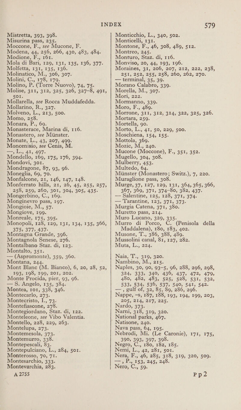 Mistretta, 393, 398. Misurina pass, 235. Moccone, F., see Mucone, F. Modena, 44, 256, 266, 430, 483, 484. Modione, F., 161. viola di Bari, 120, 1317;:135,. 136,. 377- Wiolfetta, 131, 135, 136. Molinatico, M., 306, 307. Molini, C., 178, 179. Molino, P. (Torre Nuovo), 74, 75. _ Molise, 311, 312, 325, 326, 327-8, 491, 501. Mollarella, see Rocca Muddafedda. Mollarino, R., 327. Molveno, L., 213, 500. Momo, 258. Meonara, P., 69. Monasterace, Marina di, 116. Monastero, see Miinster. Monate, L., 43, 207, 499. Moncenisio, see Cenis, M. —, L., 41, 497. Mondello, 169, 175,176, 304. Mondovi, 301. Mondragone, 37, 93; 96: Moneglia, 69, 70. Monfalcone, 21, 146, 147, 148. Monferrato hills, 21, 26, 45, 255, 257, ~ 258, 259, 260, 301, 304, 305, 435. Mongerbino, C., 169. Monginevro pass, 197. Mongioie, M., 57. Mongiove, 199. Monreale, 175, 395. Monopoli, 128, 129, 131, 134, 135, 366, 375) 377, 437- Montagna Grande, 396. Montagnola Senese, 276. Montalbano Staz. di, 123. Montalto, 351. — (Aspromonte), 359, 360. Montana, 244. Mont Blanc (M. Bianco), 6, 20, 28, 52, £03,198, £00, 201; (202. Monte Procida, pier, 93, 96. — 5. Angelo, 135, 384. Montea, 101, 338, 346. Montecarlo, 273. Montecristo, I., 73. Montefiascone, 278. Montegiordano, Staz. di, 122. Monteleone, see Vibo Valentia. Montello, 228, 229, 263. Montelupa, 273. Montemesola, 373. Montemurro, 338. Montepescali, 83. Montepulciano, L., 284, 501. Monterosso, 70, 71. Montesarchio, 333. Montevarchia, 283. A 2755 579 Monticchio, L., 340, 502. Monticelli, 131. Montone, F., 46, 308, 489, 512. Montreo, 245. Monturo, Staz. di, 116. Monviso, 20, 44, 193, 196. Moraines, 31, 206, 207, 212, 222, 238, 251, 252, 255,290, 200, 262,270. — terminal, 35, 39. Morano Calabro, 339. Morella, M., 307. Mori, 222. Mormanno, 339. Moro, F., 489. Morrone, 311, 322; 314, 322; 323, 326. Mortara, 259. Mortella, go. Morto, L., 41, 50, 229, 500. Moschiena, 154, 155. Mottola, 369. Mozic, M., 240. Mucone (Moccone), Mugello, 304, 308. Mulberry, 453. Multedo, 64. Miinster (Monastero; Switz.), 7, 220. Muraglione pass, 308. Murge, 37, 127, 129, 131, 364, 365, 366, 367, 369, 371, 374-80, 382, 437. — Salentine, 125, 128, 371, 374. — Tarantine, 123, 371, 373. Murgia Catena, 371, 380. Muretto pass, 214. Muro Lucano, 329, 335. Murro di Porco, C. (Penisola della Maddalena), 180, 183, 402. Musone, T., 386, 388, 489. Mussolini canal, 81, 127, 282. Muta, L., 224. F., 352; 352: Naia, T., 319, 320. Nambino, M., 215. Naples, 39, 99, 93-5, 96, 288, 296, 298, 324, 333, 340, 436, 437, 472, 479, 480, 482, 483, 525, 528, 531, 532, 533, 534, 536, 537, 540, 541, 542. — , gulf of, 32, 85, 89, 286, 296. Nappe, -s, 187, 188, 193, 194, 199, 203, 205, 214, 217, 225. Nardo, 373. Narni, 318, 310, 320: Natisone, 240. Nava pass, 64, 195. Nebrodi, Mi. (Le Caronie), 390, 393, 397, 398. Negro, C., 180, 182, 185. Nemi, L., 42, 281, 501. Nera, F., 46, 285, 318, 319, 320, 509. 171, 175; Nero, C., 59. Pp2