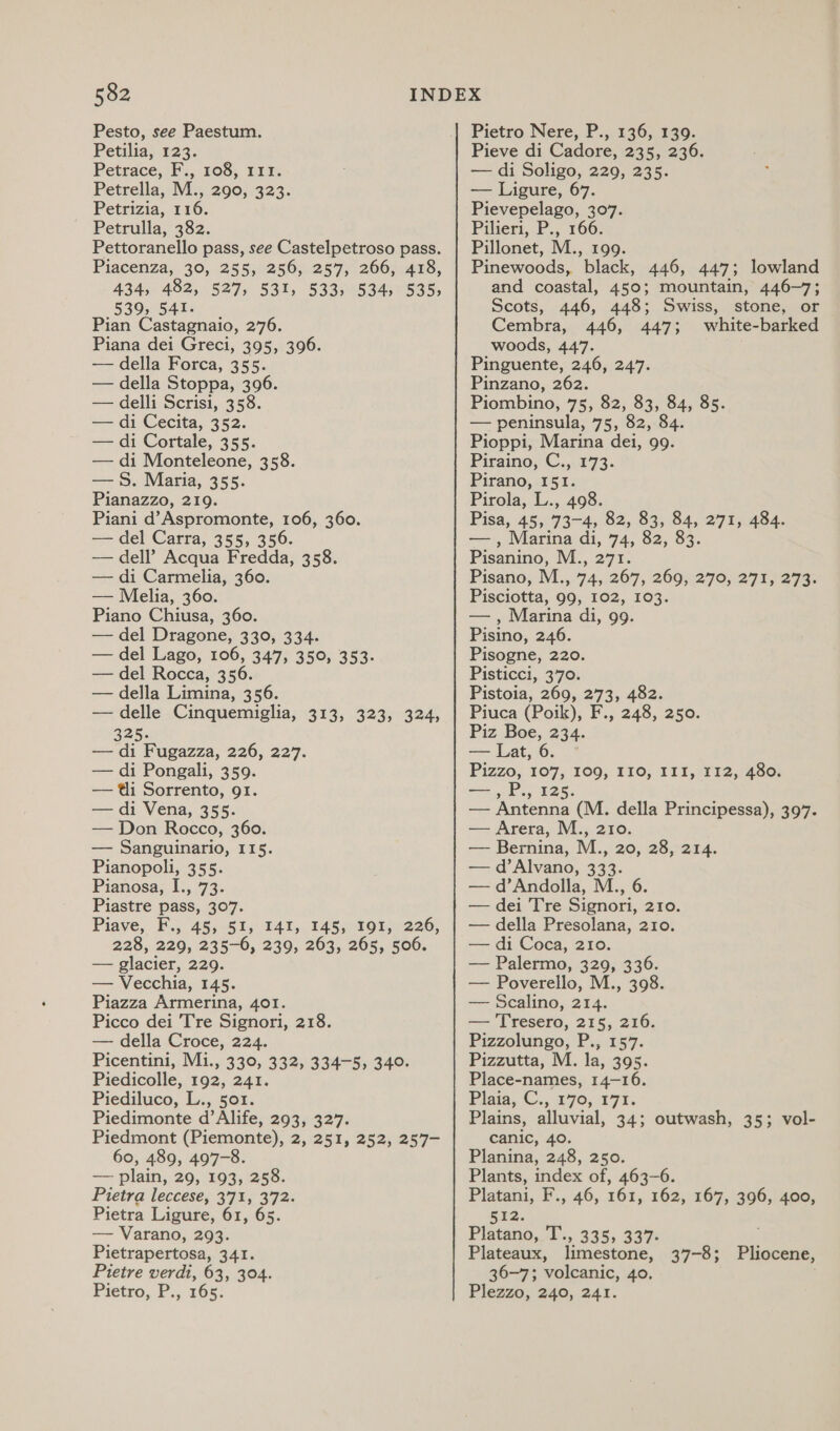 Pesto, see Paestum. Petilia, 123. Petrace, F., 108, 111. Petrella, M., 290, 323. Petrizia, 116. Petrulla, 382. Pettoranello pass, see Castelpetroso pass. Piacenza, 30, 255) 256, 257, 266, 428, 434, 482, 527, 531, 533, 534, 535, 539, 541. Pian Castagnaio, 276. Piana dei Greci, 395, 396. — della Forca, 355. — della Stoppa, 396. — delli Scrisi, 358. — di Cecita, 352. — di Cortale, 355. — di Monteleone, 358. — S. Maria, 355. Pianazzo, 219. Piani d’Aspromonte, 106, 360. — del Carra, 355, 356. — dell’ Acqua Fredda, 358. — di Carmelia, 360. — Melia, 360. Piano Chiusa, 360. — del Dragone, 330, 334. — del Lago, 106, 347, 350, 353. — del Rocca, 356. — della Limina, 356. — delle Cinquemiglia, 313, 323, 324, 325. — di Fugazza, 226, 227. — di Pongali, 359. — ti Sorrento, 91. — di Vena, 355. — Don Rocco, 360. — Sanguinario, 115. Pianopoli, 355. Pianosa;.1:, 73. Piastre pass, 307. Piave, F.,. 48;-51;/ 141,. FAS; -FO1226, 228, 229, 235-6, 239, 263, 265, 506. — glacier, 229. — Vecchia, 145. Piazza Armerina, 401. Picco dei Tre Signori, 218. — della Croce, 224. Picentini, Mi., 330, 332, 334-5, 340. Piedicolle, 192, 241. Piediluco, L., 501. Piedimonte d’Alife, 293, 327. Piedmont (Piemonte), 2, 251, 252, 257- 60, 489, 497-8. — plain, 20, 193, 258. Pietra leccese, 3'71, 372. Pietra Ligure, 61, 65. — Varano, 293. Pietrapertosa, 341. Pietre verdi, 63, 304. Pietro, P.,. 165: Pietro Nere, P., 136, 139. Pieve di Cadore, 235, 236. — di Soligo, 229, 235. — Ligure, 67. Pievepelago, 307. Pilieri, P., 166. Pillonet, M., 199. Pinewoods, black, 446, 447; lowland and coastal, 450; mountain, 446-7; Scots, 446, 448; Swiss, stone, or Cembra, 446, 447; white-barked woods, 447. . Pinguente, 246, 247. Pinzano, 262. Piombino, 75, 82, 83, 84, 85. — peninsula, 75, 82, 84. Pioppi, Marina dei, 99. Piraino, C., 173. Pirano, 151. Pirola, L., 498. Pisa, 45, 73-4, 82, 83, 84, 271, 484. — , Marina di, 74, 82, 83. Pisanino, M., 271. Pisano, M., 74, 267, 2002270,275, 273. Pisciotta, 99, 102, 103. — , Marina di, 99. Pisino, 246. Pisogne, 220. Pisticci, 370. Pistoia, 269, 273, 482. Piuca (Poik), F., 248, 250. Piz Boe, 234. — Lat, 6. Pizzo, 107, 100; FIO; 111,71 F2,7400: == ,.P., 125. — Antenna (M. della Principessa), 397. — Arera, M., 210. — Bernina, M., 20, 28, 214. — d’Alvano, 333. — d’Andolla, M., 6. — dei Tre Signori, 210. — della Presolana, 210. — di Coca, 210. — Palermo, 329, 336. — Poverello, M., 398. — Scalino, 214. — Tresero, 215, 216. Pizzolungo, P., 157. Pizzutta, M. la, 395. Place-names, 14-16. Pigia, C., 770, 191. Plains, alluvial, 34; outwash, 35; vol- canic, 40. Planina, 248, 250. Plants, index of, 463-6. Platani, F., 46, 161, 162, 167, 396, 400, 52. Platano, T., 335, 337: Plateaux, limestone, 36-7; volcanic, 40. Plezzo, 240, 241. 37-8; Pliocene,