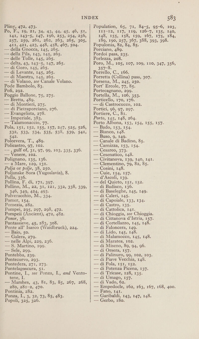 Bo, 355° 10; 21; 345°43;,.44,145,. 40,51, 141, 143-5, 147, 196, 253, 254, 256, 257, 259, 261, 262, 263, 265, 305, 411, 421, 423, 448, 458, 467, 504. — della Gnocca, 145, 265. — della Pila, 143, 145, 265. — delle Tolle, 145, 265. — delta, 43, 143-5, 147, 265. — di Goro, 145, 265. — di Levante, 145, 265. -— di Maestra, 145, 265. — di Volano, see Canale Volano. Pode Bambolo, 83. Pofi, 292. Poggio Ballone, 75, 275. — Bretta, 489. — di Montieri, 275. — di Pietraporciano, 276. — Evangelista, 278. — Imperiale, 383. — 'Talamonaccio, 77. Pola, 151, 152, 155, 157, 247, 525, 526, 532, 533, 534, 535, 538, 539, 541, 542. Polcevera, T., 489. Policastro, 97, 102. == gull Of, 31, 97, 99, 103, 335, 336: — Venere, 102. Polignano, 135, 136. —a Mare, 129, 131. Polja or polje, 38, 250. Poljanske Sora (Yugoslavia), 8. Polla, 336. FPollma, F. di, 171/307: Heino, IV1., 225 31,2121 ,9332; '339,:339,; 340, 349, 424, 493. Polveracchio, M., 334. Pomer, 154. Pomezia, 282. Pompei, 295, 297, 298, 472. Pompeii (Ancient); 472, 482. Ponor, 38. Pontassieve, 45, 283, 308. Ponte all’ Isarco (Waidbruck), 224. — Baio, 50. — Galera, 279. — nelle Alpi, 229, 236. — 8. Martino, 199.. — Sele, 299. Pontebba, 239. Pontecorvo, 293. Pontedera, 271, 273: Pontelagoscura, 51. Pontine, I., see Ponza, I., and Vento- tene, I. — Marshes, 43, 81, 83, 85, 267, 268, BESO 201-2, 470. Pontinia, 282. Ponza, I., 3, 32, 73, 85, 483. Popoli, 325, 326. 583 IlI-12, 117, 119, 126-7, 135, 140, 148, 155, 158, 159, 167, 175, 184, 189, 190, 257, 367, 388, 393, 398. Populonia, 82, 84, 85. Porciano, 489. Pordoi pass, 235. Porlezza, 208. Poro, M., 105, 107, 109, 110, 347, 356, 357-5. Porrello, C., 166. Porretta (Collina) pass, 307. Porsena, M., 245, 250. Port’ Ercole, 77, 85: Portecagnano, 299. Portella, M., 106, 353. Porticello, 170, 176. — di Castrocucco, 102. Portici, 96, 97, 297. Portiere, C., 81. Porto, 145, 148, 264. : Porto Albona, 153, 154, 155, 157. — Bado, 153, 154. — Bianco, 148. — Buso, 9, 149. — Canale di Badino, 85. — Carnizza, 153, 154. — Cesareo, 373. — Cesenatico, 148. — Civitanova, 139, 140, 141. — Clementino, 79, 82, 85. — Cosini, 148. — Cuie, 154, 157. — d’Ascoli, 139. — del Quieto, 151, 152. — di Badisco, 136. — di Baseleghe, 145, 149. — di Caleri, 145. — di Capoiale, 133, 134. — di Castro, 135. — di Cattolica, 141. — di Chioggia, see Chioggia. — di Cittanova d’Istria, 157. — di Cortellazzo, 145, 148. — di Faloncera, 149. — di Lido, 145, 148. — di Malamocco, 145, 148. — di Maratea, 102. — di Miseno, 89, 94, 96. — di Orsera, 157. — di Palinuro, 99, 102, 103. — di Piave Vecchia, 148. — di Pola, 151, 152. — di Potenza Picena, 137. — di Tricase, 128, 135. — di Umago, 157. — di Vado, 62. — Empedocle, 162, 163, 167, 168, 400. — Garibaldi, 143, 147, 148. — Gerbo, 180.