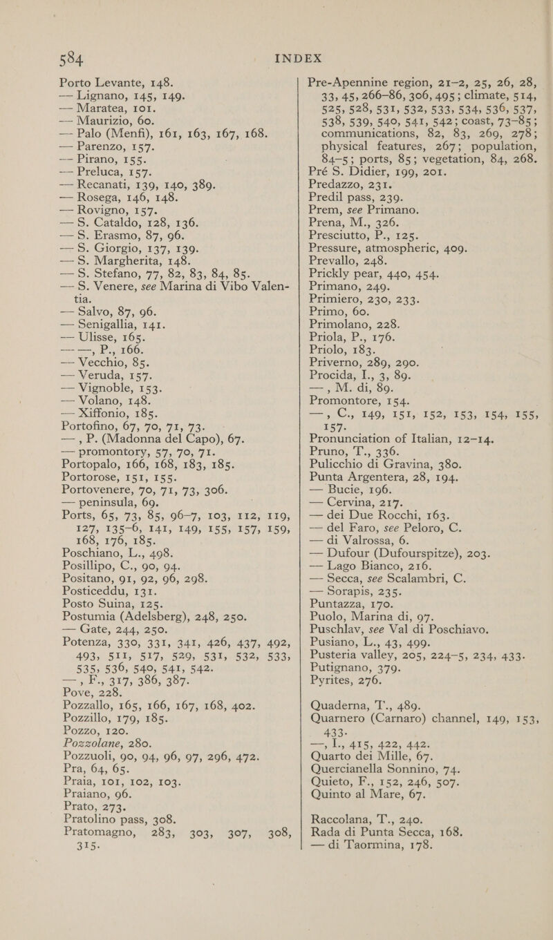 Porto Levante, 148. —— Lignano, 145, 149. —— Maratea, Io1. -— Maurizio, 60. — Palo (Menfi), 161, 163, 167, 168. — Parenzo, 157. -— Pirano, 155. —— Preluca, 157. -— Recanati, 139, 140, 389. — Rosega, 146, 148. — Rovigno, 157. —§. Cataldo, 128, 136. —§. Erasmo, 87, 96. — §. Giorgio, 137, 139. — 5%. Margherita, 148. —S. Stefano, 77, 82, 83, 84, 85. —§. Venere, see Marina di Vibo Valen- tia. —— Salvo, 87, 96. — Senigallia, 141. —— Ulisse, 165. ——, P., 166. — Vecchio, 85. — Veruda, 157. — Vignoble, 153. — Volano, 148. —- Xiffonio, 185. Portofino, 67,-70,.915°732. 0 — , P. (Madonna del Capo), 67. —— promontory, 57,:70; 71. Portopalo, 166, 168, 183, 185. Portorose, 151, 155. Portovenere, 70, 71, 73, 306. — peninsula, 69 ae oe 7, 1035212) 119; 127, 135-6, 141, 149, 155, 157, 159, 168, 176, 185. Poschiano, L., 498. Posillipo, C., go, 94. Positano, 91, 92, 96, 298. Posticeddu, 131. Posto Suina, 125. Postumia (Adelsberg), 248, 250. — Gate, 244, 250. Potenza, 330, 331, 341, 426, 437, 492, $93: 5115, S07, 520). S6t, 1962), 583; 535, 536, 540, 541, 542. 7 oH B17, 386, 397: Pove, 228. Pozzallo, 165, 166, 167, 168, 402. Pozzillo, 179, 185. Pozzo, 120. Pozzolane, 280. Pozzuoli, 90, 94, 96, 97, 296, 472. Pra, 64, 65. Praia, 101, 102, 103. Praiano, 96. Prato, 273. Pratolino pass, 308. Pratomagno, 283, 303, 307, 308, 315. Pre-Apennine region, 21-2, 25, 26, 28, 33, 45, 266-86, 306, 495; climate, 514, 525, 528, 531, 532, 533, 534, 536, 537, 538, 539, 549, 541, 542; coast, 73-85 ; communications, 82, 83, 260, 298; physical features, 267; population, 84-5; ports, 85; vegetation, 84, 268. Pré S. Didier, 199, 201. Predazzo, 231. Predil pass, 239. Prem, see Primano. Prena, M., 326. Presciutto, P., 125. Pressure, atmospheric, 409. Prevallo, 248. Prickly pear, 440, 454. Primano, 249. Primiero, 230, 233. Primo, 60. Primolano, 228. PEiOld wk y08 76; Priolo, 183. Priverno, 289, 290. Procida, I., 3, 89. — ,M. di, 89. Promontore, 154. ae) Cy 149, 151, 157. Pronunciation of Italian, 12-14. Pruno, Ts. 336: Pulicchio di Gravina, 380. Punta Argentera, 28, 194. — Bucie, 196. — Cervina, 217. — dei Due Rocchi, 163. — del Faro, see Peloro, C. — di Valrossa, 6. — Dufour (Dufourspitze), 203. — Lago Bianco, 216. — Secca, see Scalambri, C. — Sorapis, 235. Puntazza, 170. Puolo, Marina di, 97. Puschlav, see Val di Poschiavo. Pusiano, L., 43, 499. Pusteria valley, 205, 224-5, 234, 433. Putignano, 379. Pyrites, 276. 152, 153, 154, 155, Quaderna, T., 489. Quarnero (Carnaro) channel, 149, 153, hBSe —~, L.,.415, 422, 442: Quarto dei Mille, 67. Quercianella Sonnino, 74. Quieto, F., 152, 246, 507. Quinto al Mare, 67. Raccolana, T., 240. Rada di Punta Secca, 168. — di Taormina, 178.