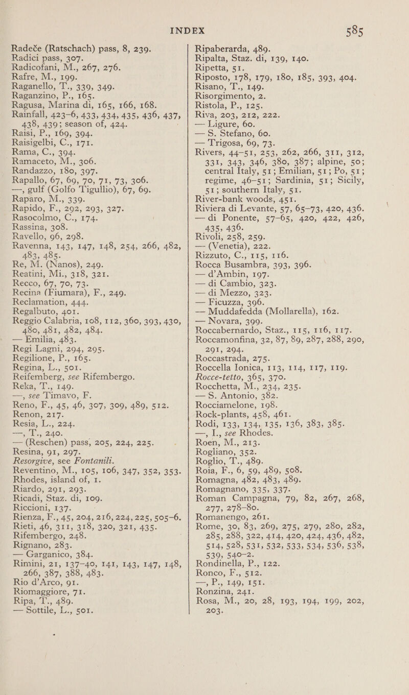 Radeée (Ratschach) pass, 8, 239. Radici pass, 307. Radicofani, M., 267, 276. Rafre, M., 199. Raganello, T., 339, 349. Raganzino, P., 165. Ragusa, Marina di, 165, 166, 168. Rainfall, 423-6, 433, 434, 435, 436, 437, 438, 439; season of, 424. Raisi, P., 169, 304. Raisigelbi, C., 171. Rama, C., 394. - Ramaceto, M., 306. Randazzo, 180, 397. Rapallo, 67, 69, 70, 71, 73, 306. —, gulf (Golfo Tigullio), 67, 69. Raparo, M., 339. Rapido, i. 292, 2903, 327: Rasocoelmo; C., 174. Rassina, 308. Ravello, 96, 298. Ravenna, 143, 147, 148, 254, 266, 482, 483, 485. Re, M. (Nanos), 249. Reatini, Mi.,; 318, 321. Reece: 67, 70; 73: Recina (Fiumara), F., 249. Reclamation, 444. Regalbuto, 4o1. Reggio Calabria, 108, 112, 360, 393, 430, 480, 481, 482, 484. — Emilia, 483. Regi Lagni, 294, 295. Regilione, P., 165. Regina, L., 501. Reifemberg, see Rifembergo. Reka, ‘I., 140. —, see Timavo, F. Reno, F., 45, 46, 307, 309, 489, 512. Renon, 217. Resia, L., 224. yr ly 240; — (Reschen) pass, 205, 224, 225. Resina, 91, 297. Resorgive, see Fontanilt. Reventine, M., 105, 106, 347,352, 353. Rhodes, island of, 1. Riardo, 291, 293. Ricadi, Staz. di, Heo: Riccioni, 137. Rienza, F., 45, 204, 216, 224, 225, 505-6. Rieti, 46, BLL S19, 320,320) 435. Rifembergo, 248. Rignano, 283. — Garganico, 384. Rimini, 21, 137-40, 141, 143, 147, 148, 266, 387, 388, 483. Rio d’Arco, 91. Riomaggiore, 71. Ripa; L:, 489. 585 Ripaberarda, 489. Ripalta, Staz. di, 139, 140. Ripetta, 51. Riposto, 178, 179, 180, 185, 393, 404. Risano, T., 149. Risorgimento, 2 Ristola;.P.; 125, Riva, 203, 212; 222. — Ligure, 60. — 8. Stefano, 60. — Trigosa, 69, 73. Rivers, 44-51, 253, 262, 266, 311, 312, 331, 343, 346, 380, 387; alpine, 50; central Italy, 51; Emilian, 51; Po, 51; regime, 46-51; Sardinia, 51; Sicily, 51; southern Italy, 51. River-bank woods, 451. Riviera di Levante, 57, 65-73, 420, 436. —di Ponente, 57-65, 420, 422, 426, 435, 436. Rivoli, 258, 259. — (Venetia), 222. Rizzuto; C.,-1Es; 116. Rocca Busambra, 393, 396. — d’Ambin, 197. — di Cambio, 323. — di Mezzo, Hs — Ficuzza, 3 — en (Mollarella), 162. — Novara, 399. Roccabernardo, Staz., 115, 116, 117. 291, 204; Roccastrada, 275. Roccella Ionica, 113, 114, 117, 119. Rocce-tetto, 365, 370. Rocchetta, M., 234, 235. — 8. Antonio, 382. Rocciamelone, 198. Rock-plants, 458, 461. Rodi, 133, 134, 135, 136, 383, 385. —, I., see Rhodes. Roen, M., 213. Rogliano, 352. Roglio, 1.,.480. Roia, F., 6, 59, 489, 508. Romagna, 482, 483, 489. Romagnano, 335, 337- Roman Campagna, 79, 82, 267, 268, 277, 278-80. Romanengo, 261. Rome, 30, 83, 269, 275, 279, 280, 282, 285, 288, 322, 414, 420, 424, 436, 482, 514, 528, 531, 532, 533, 534, 536, 538, 539, 540-2. Rondinella, P., 122. Ronco, F., 512. —, P., 149, 151. Ronzina, 241. Rosa, M., 20, 28, 193, 194, 199, 202,