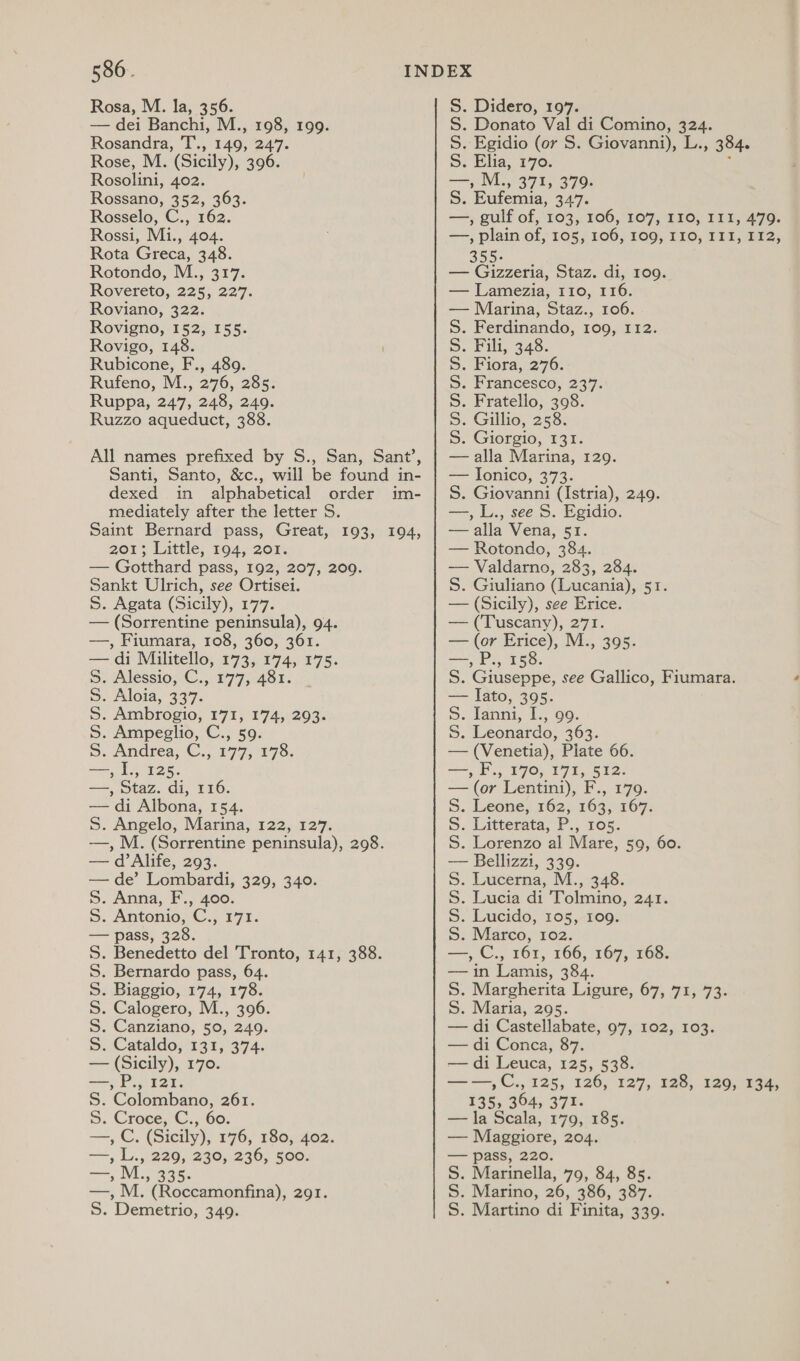 Rosa, M. la, 356. — dei Banchi, M., 198, 199. Rosandra, T., 149, 247. Rose, M. (Sicily), 396. Rosolini, 402. Rossano, 352, 363. Rosselo, C., 162. Rossi, Mi., 404. Rota Greca, 348. Rotondo, M., 317. Rovereto, 225, 227. Roviano, 322. Rovigno, 152, 155. Rovigo, 148. Rubicone, F., 489. Rufeno, M., 276, 285: dexed in alphabetical order im- mediately after the letter S. Saint Bernard pass, Great, 193, 194, 201; Little, 194, 201. — Gotthard pass, 192, 207, 200. Sankt Ulrich, see Ortisei. S. Agata (Sicily), 177. — (Sorrentine peninsula), 94. —, Fiumara, 108, 360, 361. — di Militello, 173, 174, 175. 5S. Alessio, C., 177, 481. 5. Aloia, 337. S. Ambrogio, 171, 174, 293. S. Ampeglio, C., 59. 5S. Andrea, C., 177, 178. —, I., 125. —, Staz. di, 116. — di Albona, 154. S. Angelo, Marina, 122, 127. —, M. (Sorrentine peninsula), 298. — d’ Alife, 293. — de’ Lombardi, 329, 340. S. Anna, F., 400. 5S. Antonio, C., 171. — pass, 328. . Benedetto del Tronto, 141, 388. . Bernardo pass, 64. . Biaggio, 174, 178. . Calogero, M., 396. . Canziano, 50, 249. » Cataldo, (13; 374, — (Sicily), 170. —,P., 121. S. Colombano, 261. 9. CroceC., 60. —, C. (Sicily), 1°76, 180;.402; —, L., 229, 230, 236, 500. NNNNNN » AVL.» 335. —, M. (Roccamonfina), 291. S. Demetrio, 349. S. Didero, 197. S. Donato Val di Comino, 324. S. Egidio (or S. Giovanni), L., 384. 5: Elia, 170. ; eats MS 371, 379. S. Eufemia, 347. —, gulf of, 103, 106, 107, 110, II1, 479. —, plain of, 105, 106, 109, I10, III, I12, 355. — Gizzeria, Staz. di, 109. — Lamezia, 110, 116. — Marina, Staz., 106. . Ferdinando, 109, 112. . Fili, 348. . Fiora, 276. . Francesco, 237. S. Giovanni (Istria), 249. —, L., see S. Egidio. — alla Vena, 51. — Rotondo, 384. — Valdarno, 283, 284. S. Giuliano (Lucania), 51. — (Sicily), see Erice. — (Tuscany), 271. — (or Erice), M., 395. —, P., 158. S. Giuseppe, see Gallico, Fiumara. — lato, 395. 5. Ianni, I., 99. S. Leonardo, 363. — (Venetia), Plate 66. =, F., £705 17%; 5h2- —(or Lentini), F., 179. 5. Leone, 162, 163, 167. S. Litterata, P., ros. S. Lorenzo al Mare, 59, 60. — Bellizzi, 339. S. Lucerna, M., 348. S. Lucia di Tolmino, 241. S. Lucido, 105, 109. S. Marco, 102. —, C., 161, 166, 167, 168. — in Lamis, 384. S. Margherita Ligure, 67, 71, 73. S. Maria, 295. — di Castellabate, 97, 102, 103. — di Conca, 87. — di Leuca, 125, 538. ——,C., 125, 126, 127, 128, 129, 134, 135, 364, 371. — la Scala, 179, 185. — Maggiore, 204. — pass, 220. S. Marinella, 79, 84, 85. S. Marino, 26, 386, 387. S. Martino di Finita, 339. NNNNNMNN