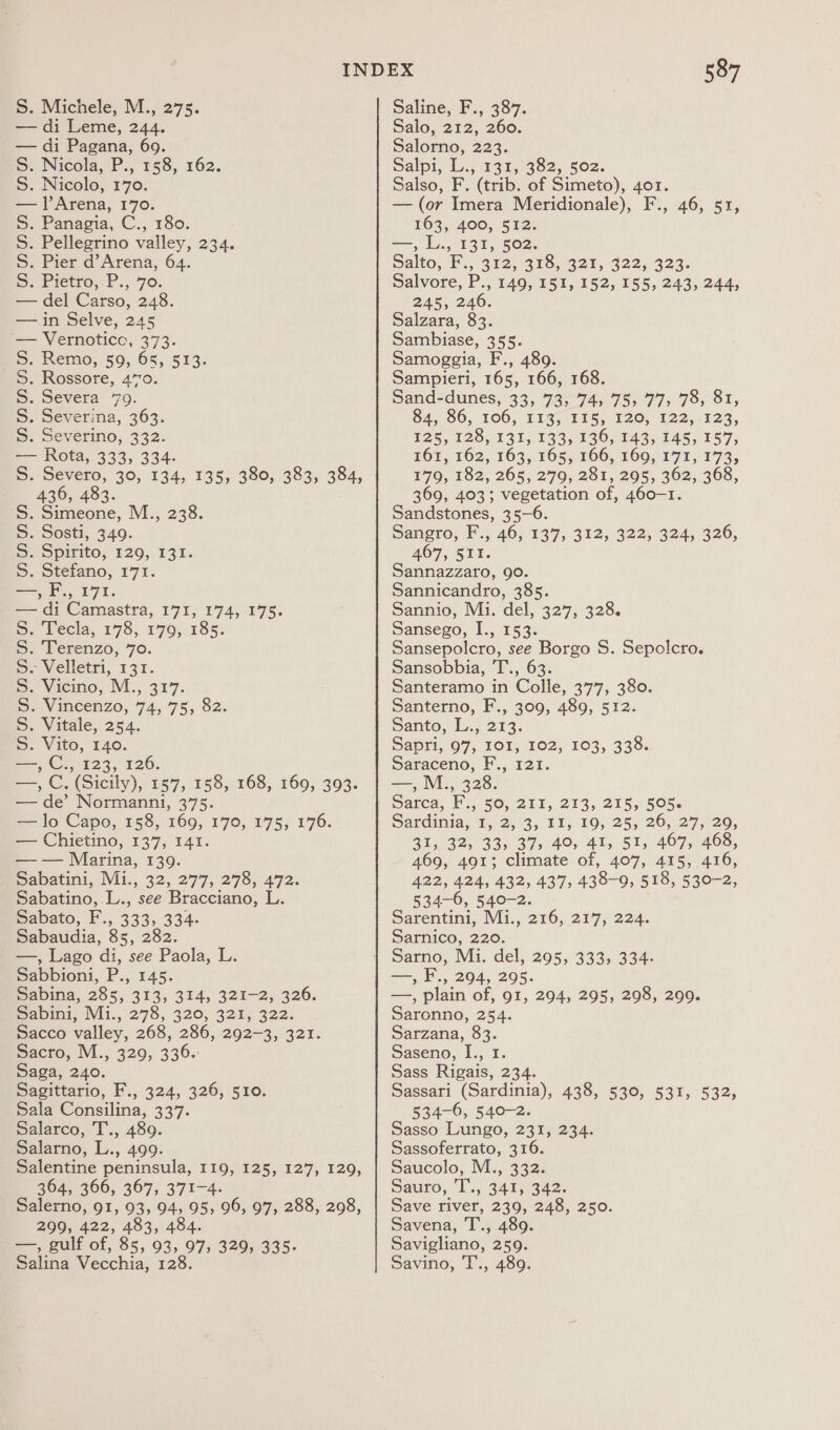 — di Leme, 244. — di Pagana, 69. ©. Nicola, P., 158, 162. 5S. Nicolo, 170. — ]Arena, 170. ©. Panagia, C., 180. S. Pellegrino valley, 234. S. Pier d’Arena, 64. =) Pietro,.P., 70. — del Carso, 248. — in Selve, 245 ‘— Vernoticc, 373. 5. Remo, 59, 65, 513. S. Rossore, 4770. S. Severa 79. S. Severina, 363. 5S. Severino, 332. — Rota, 333, 334. S. Severo, 30, 134, 135, 380, 383, 384, 436, 483. S. Simeone, M., 238. S. Sosti, 349. 5S. Spirito, 129, 131. S. Stefano, 171. —, F., 171. — di Camastra, 171, 174, 175. . Tecla, 178, 179, 185. . Terenzo, 70. = Velletti, 137. = Viemoy, V.; 377. PS Vaneenzo, 74, 75, $2: . Vitale, 254. . Vito, 140. —,C., 123, 126. ae Cc. (Sicily), 157) 158, 168, 169, 393- — de’ Normanni, 375. — lo Capo, 158, 169, 170, 175, 176. — Chietino, 137, 141. — — Marina, 139. Babatini, M1., 32, 277, 278, 472. Sabatino, .L., see Bracciano, L. Sabato, F., 333, 334- Sabaudia, 85, 282. _—, Lago di, see Paola, L. Sabbioni, P., 145. Sabina, 285, 313, 314, 321-2, 3206. Sani, Ni1.,278, 320, 32%, 322. Sacco valley, 268, 286, 292-3, 321. pacro, M., 329, 336. Saga, 240. Sagittario, F., 324, 326, 510. Sala Consilina, 337. Salarco, T., 489. Salarno, L., 499. Salentine peninsula, 119, 125, 127, 129, 364, 366, 367, 371-4. Salerno, 91, 93, 94, 95, 96, 97, 288, 298, 299, 422, 483, 484. =, gulf of, 85, 93, 97, 329, 335- Salina Vecchia, 128. NMNNDMNNYN 587 alo. 2t2, 200: Salorno, 223. Salpt, ly.) 137, 992, 5o2. Salso, F. (trib. of Simeto), 401. —(or Imera Meridionale), F., 46, 51, 163, 400, 512. —, L., 131, 502. Dalton ck, (O82, cio, 321, 322,1323. Salvore, P., 149, 151, 152, 155, 243, 244, 245, 246. Salzara, 83. Sambiase, 355. Samoggia, F., 489. Sampieri, 165, 166, 168. Sand-dunes, 33, 73, 74, 75, 77&gt; 78, 81, $4,860,106, TL4y 11S; 120,. 122, 123, 125, 128, 131, 133, 136, 143, 145, 157, F161, 162, 163, 165;:7660, 160,171; 173, 179, 182, 265, 279, 281, 295, 362, 368, 369, 403; vegetation of, 460-1. Sandstones, 35-6. Sangro, F., 46, 137, 312, 322, 324, 326, 467, 511. Sannazzaro, 90. Sannicandro, 385. Sannio, Mi. del, 327, 328. Sansego, I., 153: Sansepolcro, see Borgo S. Sepolcro. Sansobbia, T., 63. Santeramo in Colle, 377, 380. Santerno, F., 309, 489, 512. Santo, L., 213. Sapri, 97, 101, 102, 103, 338. Saraceno, F., 121. —,M., 328. Dakca, b.. 50. 211,213, 215,0505% Sarda; i, 2).3, 11, 10,°25, 20, 275°20, Bis 32333 37) 40 41, 51, 407, 1400, 469, 491; climate of, 407, 415, 416, 422, 424, 432, 437, 438-9, 518, 530-2, 534-6, 540-2. Sarentini, Mi., 216, 217, 224. Sarnico, 220. Sarno, Mi. del, 295, 333, 334. sate) es 294, 295. —, plain of, 91, 294, 295, 298, 299. Saronno, 254. Sarzana, 83. Saseno, I., 1. Sass Rigais, 234. Sassari (Sardinia), 438, 530, 531, 532, 534-6, 540-2. Sasso Lungo, 231, 234. Sassoferrato, 316. Saucolo, M., 332: Sauro, U., 345,342. Save river, 239, 248, 250. Savena, T., 489. Savigliano, 259. Savino, T., 489.