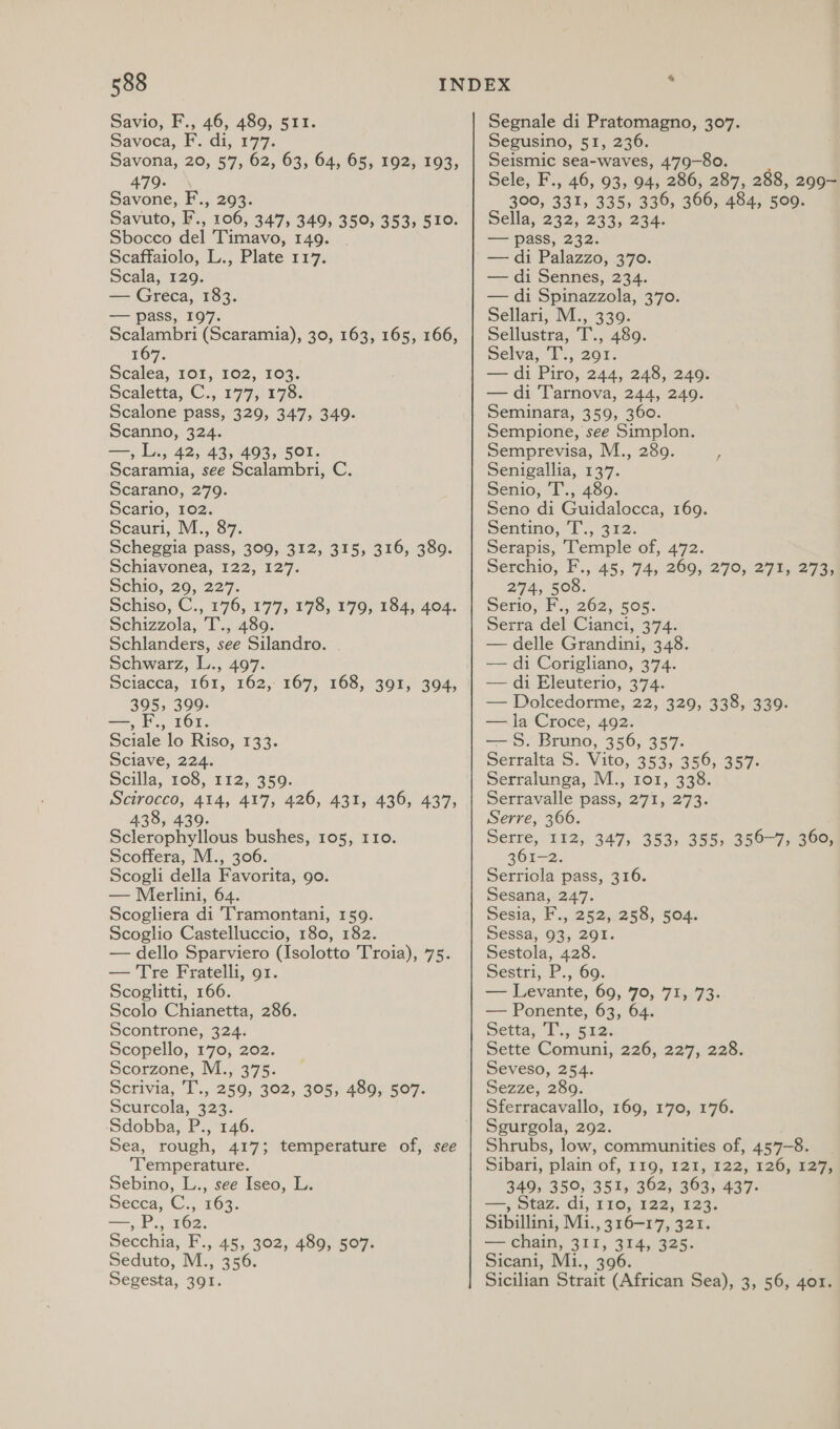 Savio, F., 46, 489, 511. Savoca, F. di, 177. Savona, 20, 57, 62, 63, 64, 65, 192, 193, 479. Savone, F.,. 203. Savuto, F’., 106, 347, 349, 350, 353, 510. Sbocco del Timavo, 149. Scaffaiolo, L., Plate 117. Scala, 1209. — Greca, 183. — pass, 197. Scalambri (Scaramia), 30, 163, 165, 166, 167. Scalea, 101, 102, 103. scaletta, C., 1773) 175: Scalone pass, 329, 347, 349. Scanno, 324. —, L., 42, 43, 493, 501. Scaramia, see Scalambri, C. Scarano, 279. Scario, 102. Scauri, M., 87. Scheggia pass, 309, 312, 315, 316, 389. Schiavonea, 122, 127. Schio, 29, 227. Schiso, C., 176, 177, 178, 179, 184, 404. Schizzola, T., 489. Schlanders, see Silandro. Schwarz, L., 497. Sciacca, 161, 162, 167, 168, 391, 395, 399. —, F., 161. Sciale lo Riso, 133. Sciave, 224. Scilla, 108, 112, 359. Scirocco, 414, 417, 426, 431, 436, 437, 438, 439 Sclerophyllous bushes, 105, 110. Scoffera, M., 306. Scogli della Favorita, go. — Merlini, 64. Scogliera di Tramontani, 159. Scoglio Castelluccio, 180, 182. — dello Sparviero (Isolotto Troia), 75. — Tre Fratelli, 91. Scoglitti, 166. Scolo Chianetta, 286. Scontrone, 324. Scopello, 170, 202. Scorzone, M., 375. Scrivia, T., 259, 302, 305; 480,.507. Scurcola, 323. Sdobba, P., 146. Sea, rough, 417; temperature of, see ‘Temperature. Sebino, L., see Iseo, L. Secca, C.,. 163. —,P., 162. Secchia, F., 45, 302, 489, 507. Seduto, M., 356. Segesta, 391. 394, Segnale di Pratomagno, 307. Segusino, 51, 236. Seismic sea-waves, 479-80. Sele, F., 46, 93, 94, 286, 287, 288, 299~ 300, 331, 335) 336, 366, 484, 509. wella, 232, 233, 234. — pass, 232. — di Palazzo, 370. — di Sennes, 234. — di Spinazzola, 370. Sellari, M., 339. Sellustra, T., 489. Selva, T., 291. — di Piro, 244, 248, 249. — di Tarnova, 244, 249. Seminara, 359, 360. Sempione, see Simplon. Semprevisa, M., 280. ; Senigallia, 137. Senio, T., 489. Seno di Guidalocca, 169. sentino, “IT'., 312. Serapis, Temple of, 472. Serchio, F., 45, 74, 269, 270, 271, 273; 274, 508. Serio, F., 262, 505. Serra del Cianci, 374. — delle Grandini, 348. — di Corigliano, 374. — di Eleuterio, 374. — Dolcedorme, 22, 329, 338, 339. — la Croce, 492. — 8S. Bruno, 356, 357. serralta S. Vito, 353, 356, 357. Serralunga, M., 1o1, 338. Serravalle pass, 271, 273. Serre, 366. Serre, 112,. 347; 353) 355, 350-77 30e 361-2. Serriola pass, 316. Sesana, 247. Sesia, F., 252, 258, 504. Sessa, 93, 201. Sestola, 428. Sestri, P., 69. — Levante, 69, 70, 71, 73. — Ponente, 63, Setta, I... a2: Sette Comuni, 226, 227, 228. Seveso, 254. Sezze, 280. Sferracavallo, 169, 170, 176. Sgurgola, 292. Shrubs, low, communities of, 457-8. Sibari, plain of, 119, 121; 122, 1260, 1275 349, 350, 351, 362, 363, 437. —, Staz. di, 110, 122, 123. Sibillini, Mi., 316-17, 321. — chain, 311, 314, 325. Sicani, Mi., 396. Sicilian Strait (African Sea), 3, 56, 401.