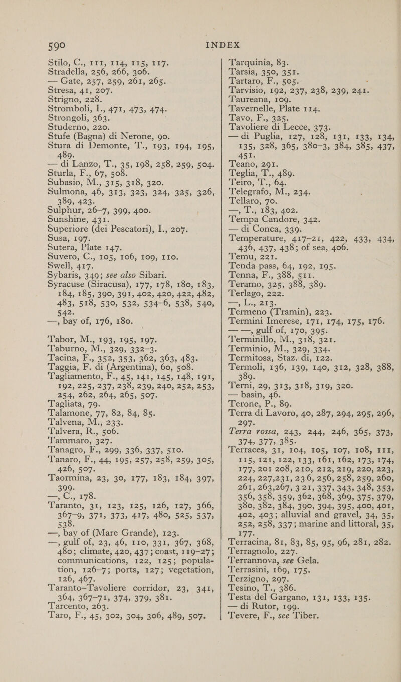 508 Silo, Cy 1 its Tis asa. Stradella, 256, 266, 306. — Gate, 257, 259, 261, 265. Stresa, 41, 207. Strigno, 228. Stromboli, I., 471, 473, 474. Strongoli, 363. Studerno, 220. Stufe (Bagna) di Nerone, 9o. Stura di Demonte, T., 193, 194, 195, 4809. — di Lanzo, T., 35, 198, 258, 259, 504. Sturla, F., 67, 508. Subasio, M., 315, 318, 320. Sulmona, 46, 313, 323, 324, 325, 326, 389, 423. Sulphur, 26-7, 399, 400. Sunshine, 431. Superiore (dei Pescatori), I., 207. Susa, 197. Sutera, Plate 147. Suvero, C., 105, 106, 109, 110. Swell, 417. Sybaris, 349; see also Sibari. Syracuse (Siracusa), 177, 178, 180, 183, 184, 185, 390, 391, 402, 420, 422, 482, See 530, 532, 534-6, 538, 540, — ne of, 176,180: Tabor, M:, 193, 195, 197: Taburno, M., 329, 332-3. Tacina, F., 352, 353, 362, 363, 483. Taggia, F. di (Argentina), 60, 508. Tagliamento, F., 45, 141, 145, 148, 191, 192, 225, 237, 238, 239, 240, 252, 253, 254, 262, 264, 265, 507. Tagliata, 79. Talamone, 77, 82, 84, 85. Talvena, M., 233. Talvera, R., 506. Tammaro, 327. Tanagro, F., 299, 336, 337, 510. Tanaro, F., 44, 195, 257, 258, 259, 305, 426, 507. Taormina, 23, 30, 177, 183, 184, 397, 399. —,C., 178. ‘Faranto,. 32; 123, “125, 126, 27, 3606, 367-9, 371, 373, 417, 480, 525, 537, 530. —, bay of (Mare Grande), 123. +=, gulf of, '23, 46, (210, (331,.&lt;307,; 368, 480; climate, 420, 437; coast, 119-27; communications, 122, 125; popula- tion, 126~7; ports, 127; vegetation, 126,467. Taranto—Tavoliere corridor, 23, 364, 367-71, 374, 379, 381. Tarcento, 263. Taro, F., 45, 302, 304, 306, 489, 507. 341, Tarquinia, 83. ‘Tarsia, 350, 351. ‘Tartaro, F., 505. Tarvisio, 192, 237, 238, 239, ae Taureana, 109. Tavernelle, Plate 114. Tavo,.F:, 325. Tavoliere di Lecce, 373. —di Puglia, 127, 128, 131, 133, 134, 135, 328, 365, 380-3, 384, 385, 437, 451. Teano, 291. Teglia, T., 489. Teto, ‘T.; 64, Telegrafo, M., Tellaro, 70. —, T., 183, 402. Tempa Candore, 342. — di Conca, 339. Temperature, 417-21, 422, 433, 4345 436, 437, 438; of sea, 406. Temu, 221. Tenda pass, 64, 192, 195. Tenna, F., 388, 541. Teramo, 325, 388, 389. Terlago, 222. —, L., 213. Termeno (Tramin), 223. ‘Termini Imerese, 171, 174, 175, 176. Saas. gulf of, 170, 395. Terminillo, M., 318, 321. Terminio, M., 329, 334. Termitosa, Staz. di, 122. Le 136, 139, 140, 312, 328, 388, 309 Terni, 29, 313, 318, 319, 320. — basin, 46. Terone, P., 89. Terra di Lavoro, 40, 287, 294, 295, 296, 207. Terra rossa, 243, 244, 246, 365, 373, 374; 377, 385. ‘Terraces, 31, 104, 105, (%07,. 105,08 0a, 115, 121, 122, 133), 163; 162; 1732p 74s 177, 201 208, 210; 292; 219, 200) 223, 224, 227,231, 23.6, 256; 258, 259, 200, 261, 263,267, 3 21, 337, 343, 348, 353, 356, 358, 359, 362, 368, 369, 375, 379, 380, 382, 384, 390, 394, 395, 400, 401, 402, 403; alluvial and gravel, 34, 35, 252, 258, 337; marine and littoral, 35, 177. 234. Terragnolo, 227. Terrannova, see Gela. Terrasini, 169, 175. Terzigno, 297. Tesino, T., 386. Testa del Gargano, 131, 133, 135: — di Rutor, 199. Tevere, F., see ‘Tiber.