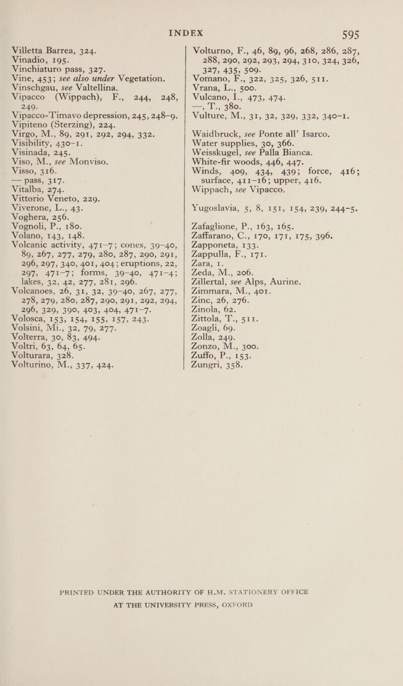 Villetta Barrea, 324. Vinadio, 195. Vinchiaturo pass, 327. Vine, 453; see also under Vegetation. Vinschgau, see Valtellina. Vipacco (Wippach), F., 249. Vipacco-Timavo depression, 245, 248-9. Vipiteno (Sterzing), 224. Virgo, M., 89, 291, 292, 294, 332. Visibility, 430-1. Visinada, 245. Viso, M., see Monviso. Visso, 316. — pass, 317. Vitalba, 274. Vittorio Veneto, 229. Viverone, L., 43. Voghera, 256. Vognoli, P., 180. Volano, 143, 148. Volcanic activity, 471-7; cones, 39-40, 89, 267, 277, 279, 280, 287, 290, 291, 296, 297, 340, 401, 4043 eruptions, 22, 207 471-7; forms,. 39-40, 471-4; lakes. 32, 42,277, 281, 296. Volcanoes, 26, 31, 32, 39-40, 267, 277, 278, 279, 280, 287, 290, 291, 292, 294, 296, 329, 390, 403, 404, 471-7. Volosca, 153, 154, 155, 157, 243. Volsini, Mi., 32, 79, 277. Volterra, 30, 83, 494. Voltri, 63, 64, 65. Volturara, 328. 244, 248, 595 Volturno, F., 46, 89, 96, 268, 286, 287, 288, 290, 292, 293, 294, 310, 324, 326, 327, 435, 509. Voraano, F., 322; 325; 326, 511. Vrana, L., 500. Vulcano, I., 473, 474. —, 'T., 380. ulture, M., 31, 32, 329, 332, 340-1. Waidbruck, see Ponte all’ Isarco. Water supplies, 30, 366. Weisskugel, see Palla Bianca. White-fir woods, 446, 447. Winds, 409, 434, 439; force, surface, 411-16; upper, 416. Wippach, see Vipacco. 4163 Yugoslavia, 5, 8, 151, 154, 239, 244-5. Zafaglione, P., 163, 165. Laarano, ©., 170, 171; 175, 396. Zapponeta, 133. Zappulla, F., 171. Zara, I. Zeda, M., 206. Zillertal, see Alps, Aurine. Zimmara, M., 401. Zinc, 26, 276. Zinola, 62. Aittola, “Ls, 511. Zoagli, 69. Zolla, 249. Zonzo, M., 300. Liukio, Ps, 153: