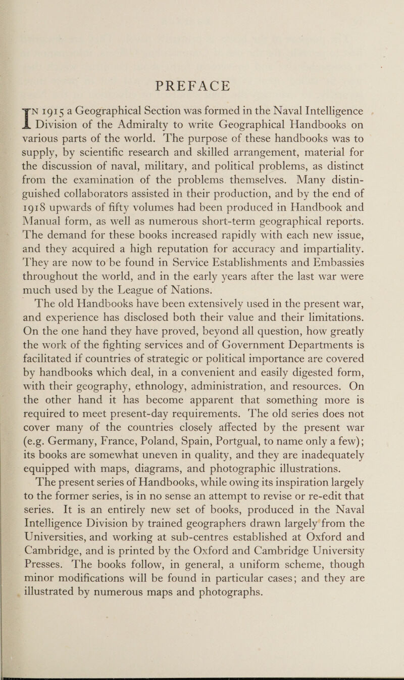 PREPAC E N 1915 a Geographical Section was formed in the Naval Intelligence I Division of the Admiralty to write Geographical Handbooks on various parts of the world. The purpose of these handbooks was to supply, by scientific research and skilled arrangement, material for the discussion of naval, military, and political problems, as distinct from the examination of the problems themselves. Many distin- guished collaborators assisted in their production, and by the end of 1918 upwards of fifty volumes had been produced in Handbook and Manual form, as well as numerous short-term geographical reports. The demand for these books increased rapidly with each new issue, and they acquired a high reputation for accuracy and impartiality. They are now to be found in Service Establishments and Embassies throughout the world, and in the early years after the last war were much used by the League of Nations. The old Handbooks have been extensively used in the present war, and experience has disclosed both their value and their limitations. On the one hand they have proved, beyond all question, how greatly the work of the fighting services and of Government Departments is facilitated if countries of strategic or political importance are covered by handbooks which deal, in a convenient and easily digested form, with their geography, ethnology, administration, and resources. On the other hand it has become apparent that something more is required to meet present-day requirements. ‘The old series does not cover many of the countries closely affected by the present war (e.g. Germany, France, Poland, Spain, Portgual, to name only a few); its books are somewhat uneven in quality, and they are inadequately equipped with maps, diagrams, and photographic illustrations. The present series of Handbooks, while owing its inspiration largely to the former series, is in no sense an attempt to revise or re-edit that series. It is an entirely new set of books, produced in the Naval Intelligence Division by trained geographers drawn largely from the Universities, and working at sub-centres established at Oxford and Cambridge, and is printed by the Oxford and Cambridge University Presses. The books follow, in general, a uniform scheme, though minor modifications will be found in particular cases; and they are _ illustrated by numerous maps and photographs. 