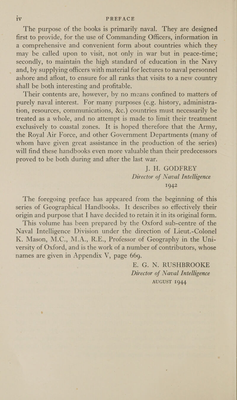 The purpose of the books is primarily naval. ‘They are designed first to provide, for the use of Commanding Officers, information in a comprehensive and convenient form about countries which they may be called upon to visit, not only in war but in peace-time; secondly, to maintain the high standard of education in the Navy _and, by supplying officers with material for lectures to naval personnel ashore and afloat, to ensure for all ranks that visits to a new country shall be both interesting and profitable. Their contents are, however, by no means confined to matters of purely naval interest. For many purposes (e.g. history, administra- tion, resources, communications, &amp;c.) countries must necessarily be treated as a whole, and no attempt is made to limit their treatment exclusively to coastal zones. It is hoped therefore that the Army, the Royal Air Force, and other Government Departments (many of whom have given great assistance in the production of the series) will find these handbooks even more valuable than their predecessors proved to be both during and after the last war. J. H. GODFREY Director of Naval Intelligence 1942 The foregoing preface has appeared from the beginning of this series of Geographical Handbooks. It describes so effectively their origin and purpose that I have decided to retain it in its original form. This volume has been prepared by the Oxford sub-centre of the Naval Intelligence Division under the direction of Lieut.-Colonel K. Mason, M.C., M.A., R.E., Professor of Geography in the Uni- versity of Oxford, and is the work of a number of contributors, whose names are given in Appendix V, page 669. E. G. N. RUSHBROOKE Director of Naval Intelligence AUGUST 1944 