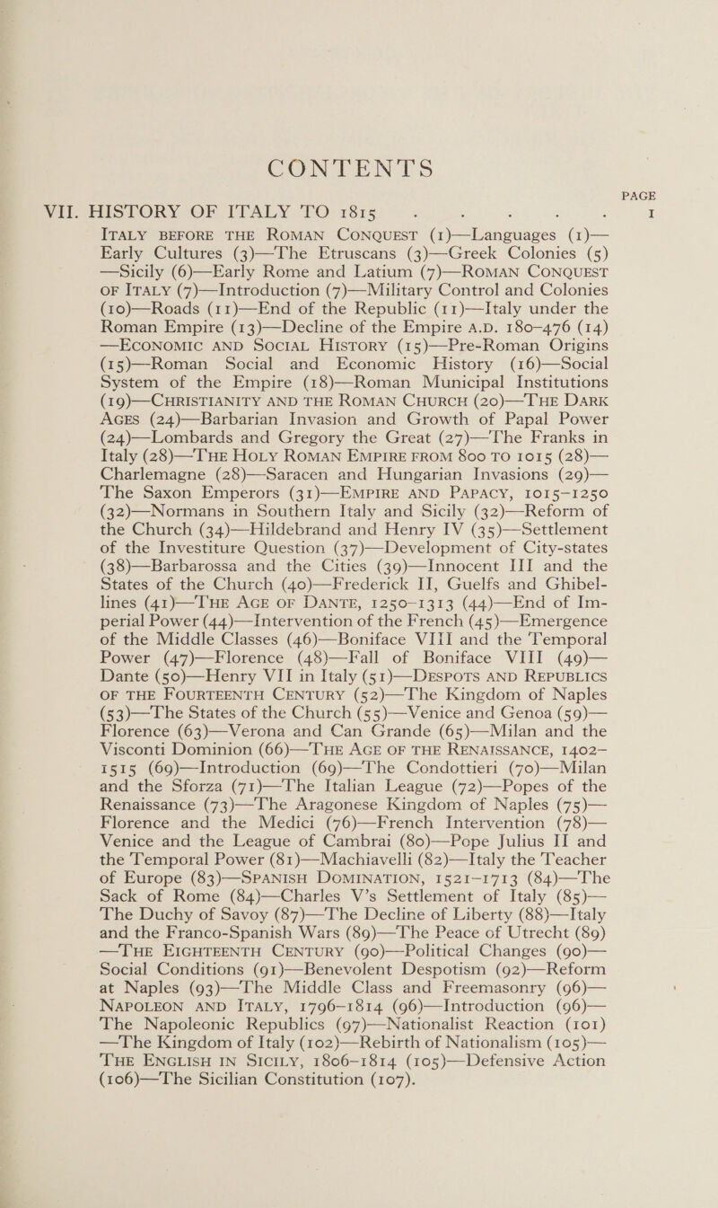 CONTENTS Vil. HISTORY OF ITALY TO 1815 3 : ; ‘ ITALY BEFORE THE ROMAN CONQUEST (I Pina nuoes (1)— Early Cultures (3)—The Etruscans (3)—Greek Colonies (5) —Sicily (6)—Early Rome and Latium (7)—ROMAN CONQUEST oF ITALY (7)—Introduction (7)—Miaulitary Control and Colonies (10)—Roads (11)—End of the Republic (11)—Italy under the Roman Empire (13)—Decline of the Empire a.p. 180-476 (14) —ECONOMIC AND SociaAL History (15)—-Pre-Roman Origins (15)—Roman Social and Economic History (16)—Social System of the Empire (18)—Roman Municipal Institutions (19)—CHRISTIANITY AND THE ROMAN CHURCH (20)—THE DARK AGEs (24)—Barbarian Invasion and Growth of Papal Power (24)—Lombards and Gregory the Great (27)—The Franks in Italy (28)—-THE Ho_Ly RoMAN EMPIRE FROM 800 TO 1015 (28)— Charlemagne (28)—Saracen and Hungarian Invasions (29)— The Saxon Emperors (31)—EMPIRE AND PAPACY, 1015-1250 (32)—Normans in Southern Italy and Sicily (32)—Reform of the Church (34)—Hildebrand and Henry IV (35)—Settlement of the Investiture Question (37)—Development of City-states (38)—Barbarossa and the Cities (39)—Innocent III and the States of the Church (40)—Frederick II, Guelfs and Ghibel- lines (41)—THE AGE OF DANTE, 1250-1313 (44)—End of Im- perial Power (44)—Intervention of the French (45)—Emergence of the Middle Classes (46)—Boniface VIII and the Temporal Power (47)—Florence (48)—Fall of Boniface VIII (49)— Dante (50)—Henry VII in Italy (51)—-DrEsPots AND REPUBLICS OF THE FOURTEENTH CENTURY (52)—The Kingdom of Naples (53)—The States of the Church (55)—Venice and Genoa (59)— Florence (63)—Verona and Can Grande (65)—Milan and the Visconti Dominion (66)—THE AGE OF THE RENAISSANCE, 1402- 1515 (69)—Introduction (69)—The Condottieri (7o)—Muilan and the Sforza (71)—The Italian League (72)—Popes of the Renaissance (73)—The Aragonese Kingdom of Naples (75)— Florence and the Medici (76)—French Intervention (78)— Venice and the League of Cambrai (80)—Pope Julius II and the Temporal Power (81)—Machiavelli (82)—Italy the Teacher of Europe (83)—SPANISH DOMINATION, 1521-1713 (84)—The Sack of Rome (84)—Charles V’s Settlement of Italy (85)— The Duchy of Savoy (87)—The Decline of Liberty (88)—Italy and the Franco-Spanish Wars (89)—The Peace of Utrecht (89) —TuHE EIGHTEENTH CENTURY (90)—Political Changes (go)— Social Conditions (91)—Benevolent Despotism (92)—Reform at Naples (93)—The Middle Class and Freemasonry (96)— NAPOLEON AND ITALY, 1796-1814 (96)—Introduction (96)— The Napoleonic Republics (97)—Nationalist Reaction (101) —The Kingdom of Italy (102)—Rebirth of Nationalism (105 )— THE ENGLISH IN SICILY, 1806-1814 (105)—Defensive Action (106)—The Sicilian Constitution (107). 