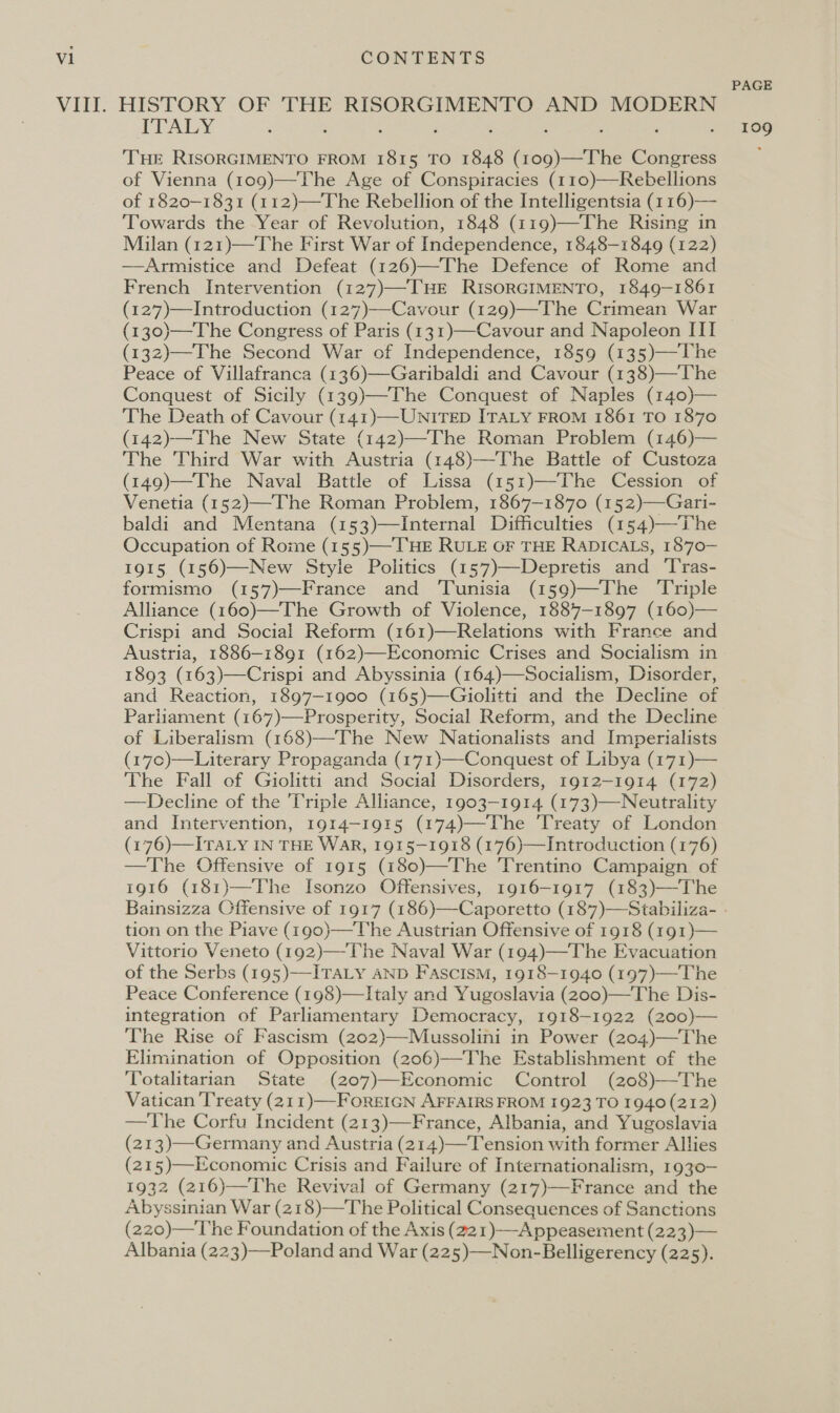 ITALY : ‘ THE RISORGIMENTO FROM 1815 TO 1848 (109)—The Congress of Vienna (109)—The Age of Conspiracies (110)—Rebellions of 1820-1831 (112)—The Rebellion of the Intelligentsia (116)— ‘Towards the Year of Revolution, 1848 (119)—The Rising in Milan (121)—The First War of Independence, 1848-1849 (122) —Armistice and Defeat (126)—The Defence of Rome and French Intervention (127)—THE RisORGIMENTO, 1849-1861 (127)—Introduction (127)—Cavour (129)—The Crimean War (130)—The Congress of Paris (131)—Cavour and Napoleon III (132)—The Second War of Independence, 1859 (135)—The Peace of Villafranca (136)—Garibaldi and Cavour (138)—The Conquest of Sicily (139)—The Conquest of Naples (140)— The Death of Cavour (141)—UNITED ITALY FROM 1861 TO 1870 (142)—The New State (142)—The Roman Problem (146)— The Third War with Austria (148)—The Battle of Custoza (149)—The Naval Battle of Lissa (151)—-The Cession of Venetia (152)—The Roman Problem, 1867-1870 (152)—Gari- baldi and Mentana (153)—Internal Difficulties (154)—The Occupation of Rome (155)—-THE RULE OF THE RaDICALs, 1870- 1915 (156)—New Style Politics (157)—Depretis and Tras- formismo (157)—France and Tunisia (159)—The ‘Triple Alliance (160)—The Growth of Violence, 1887-1897 (160)— Crispi and Social Reform (161)—Relations with France and Austria, 1886-1891 (162)—Economic Crises and Socialism in 1893 (163)—Crispi and Abyssinia (164)—Socialism, Disorder, and Reaction, 1897-1900 (165)—Giolitti and the Decline of Parliament (167)—Prosperity, Social Reform, and the Decline of Liberalism (168)—The New Nationalists and Imperialists (17c)—Literary Propaganda (171)—-Conquest of Libya (171)— The Fall of Giolitti and Social Disorders, 1912-1914 (172) —Decline of the Triple Alliance, 1903-1914 (173)—Neutrality and Intervention, 1914-1915 (174)—The ‘Treaty of London (176)—ITALy IN THE WaR, 1915-1918 (176)—Introduction (176) —The Offensive of 1915 (180)—The Trentino Campaign of 1916 (181)—The Isonzo Offensives, 1916-1917 (183)—The Bainsizza Offensive of 1917 (186) tion on the Piave (190)—The Austrian Offensive of 1918 (191)— Vittorio Veneto (192)—-The Naval War (194)—The Evacuation of the Serbs (195)—-ITALY AND Fascism, 1918—1940 (197)—The Peace Conference (198)—Italy and Yugoslavia (200)—The Dis- integration of Parliamentary Democracy, 1918-1922 (200)— The Rise of Fascism (202)—Mussolini in Power (204)—The Elimination of Opposition (206)—The Establishment of the Totalitarian State (207)—Economic Control (208)—The Vatican Treaty (211)—FoREIGN AFFAIRS FROM 1923 TO 1940 (212) —The Corfu Incident (213)—France, Albania, and Yugoslavia (213)—Germany and Austria (214)—Tension with former Allies (215)—Economic Crisis and Failure of Internationalism, 1930- 1932 (216)—The Revival of Germany (217)—France and the Abyssinian War (218)—The Political Consequences of Sanctions (220)—The Foundation of the Axis (221)-—Appeasement (223)— Albania (223)—Poland and War (225)—Non-Belligerency (225).  PAGE 109