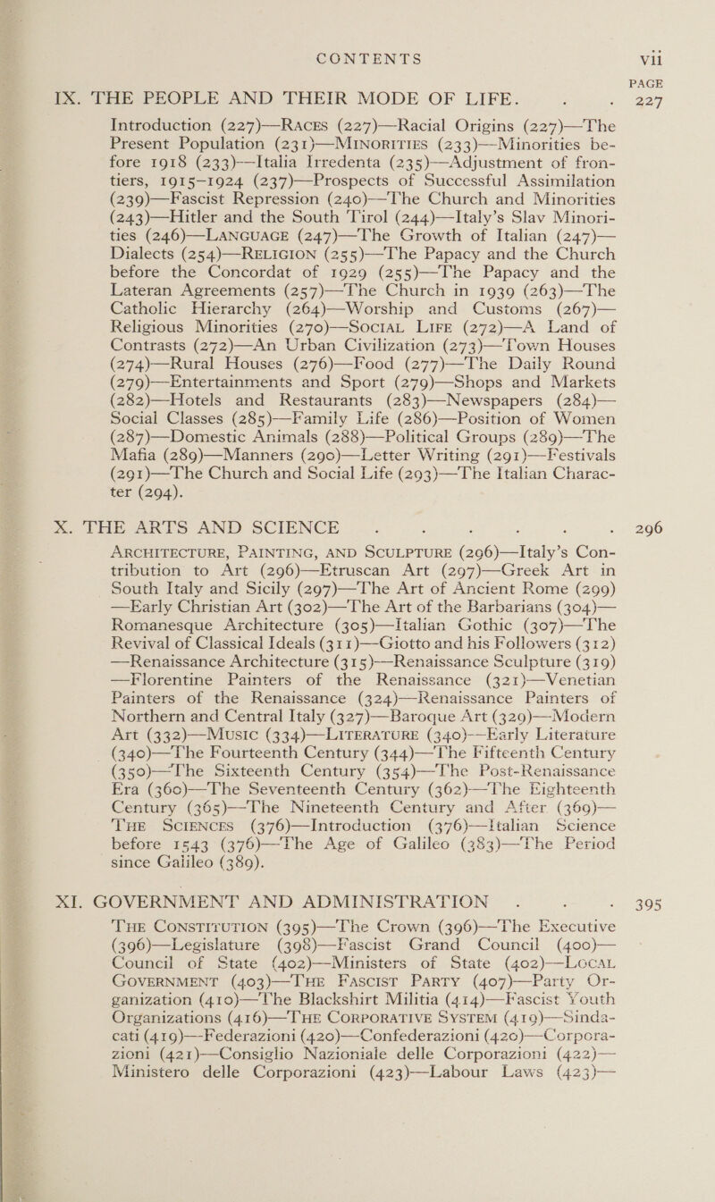 PAGE IX. THE PEOPLE AND THEIR MODE OF LIFE. ; e227 Introduction (227)—Races (227)—Racial Origins (227)—The Present Population (231)—MINorITIES (233)—Minorities be- fore 1918 (233)-—Italia Irredenta (235)—Adjustment of fron- tiers, I915—1924 (237)—Prospects of Successful Assimilation (239)—Fascist Repression (240)—The Church and Minorities (243)—Hitler and the South Tirol (244)—Italy’s Slav Minori- ties (246)—LANGUAGE (247)—The Growth of Italian (247)— Dialects (254)—RELIGION (255)—The Papacy and the Church before the Concordat of 1929 (255)—-The Papacy and the Lateran Agreements (257)—The Church in 1939 (263)—The Catholic Hierarchy (264)—Worship and Customs (267)— Religious Minorities (270)—SociaL Lire (272)—A Land of Contrasts (272)—An Urban Civilization (273)—Town Houses (274)—Rural Houses (276)—Food (277)—The Daily Round (279)—Entertainments and Sport (279)—Shops and Markets (282)—Hotels and Restaurants (283)—-Newspapers (284)— Social Classes (285)-—Family Life (286)—Position of Women (287)—Domestic Animals (288)—Political Groups (289)—-The Mafia (289)—Manners (z290)—Letter Writing (291)—Festivals 291)—The Church and Social Life (293)—The Italian Charac- ter (294). xX. THE ARTS AND SCIENCE 3 - 296 ARCHITECTURE, PAINTING, AND SCULPTURE (296)—Italy’s Con- tribution to Art (296)—Etruscan Art (297)—Greek Art in South Italy and Sicily (297)—The Art of Ancient Rome (299) —FEarly Christian Art (302)—The Art of the Barbarians (304)— Romanesque Architecture (305)—TItalian Gothic (307)—The Revival of Classical Ideals (311)—Giotto and his Followers (312) —Renaissance Architecture (315)—-Renaissance Sculpture (319) —Florentine Painters of the Renaissance (321)—Venetian Painters of the Renaissance (324)—-Renaissance Painters of Northern and Central Italy (327)—Baroque Art (3290)-—-Modern Art (332)—Music (334)—LITERATURE (340)-—Early Literature _ (340)—The Fourteenth Century (344)—The Fifteenth Century (350)—The Sixteenth Century (354)—The Post-Renaissance Era (360)—The Seventeenth Century (362)—The Eighteenth Century (365)—The Nineteenth Century and After (369)— THE ScIENCES (376)—Introduction (376)—Italian Science before 1543 (376)—The Age of Galileo (383)—The Period since Galileo (389).       XI. GOVERNMENT AND ADMINISTRATION . . . 305 THE CONSTITUTION (395)—The Crown (396)—The Executive (396)—Legislature (398)—Fascist Grand Council (400)— Council of State (402)—Munisters of State (402)——-LGCAL GOVERNMENT (403)—-THE Fascist Parry (407)—Party Or- ganization (410)—The Blackshirt Militia (414)—Fascist Youth Organizations (416)—THE CORPORATIVE SYSTEM (419)—Sinda- cati (419)—Federazioni (420)—-Confederazioni (42¢)—Corpora- zioni (421)——Consiglio Nazioniale delle Corporazioni (422)— Ministero delle Corporazioni (423)—Labour Laws (423)—  