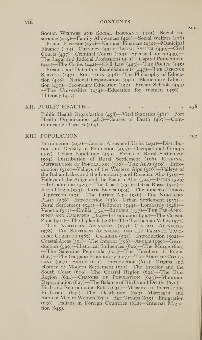 SoctaL WELFARE AND SOcIAL INSURANCE (425)—Social In- surance (425)—Family Allowances (428)—Social Welfare (428) —Pus.uic FINANCE (430)—National Finances (430)—Municipal Finance (434)—Currency (434)—-LEGAL SysTEM (436)—Civil Courts (437)—Criminal Courts (439)—Special Courts (439)— The Legal and Judicial Professions (441)—Capital Punishment (442)—The Codes (442)—Civil Law (443)—THE POoLice (445) —Prisons and Detention Establishments (447)—T'HE DEFENCE SERVICES (447)—EDUCATION (448)—The Philosophy of Educa- tion (448)—National Organization (451)—Elementary Educa- tion (451)—-Secondary Education (452)—Private Schools (453) —The Universities (454)—Education for. Women (456)— Illiteracy (457). XITT. Public Health Organization (45 8)—Vital Statistics oe Health Organization (465)—Causes of Death (467)—Com- municable Diseases (469). POPULATION Introduction (492)—Census Areas and Units Gis Sea tion and Density of Population (495)—Occupational Groups (497)—Urban Population (499)—Forms of Rural Settlement (504)—Distribution of Rural Settlement (506)—REGIONAL DISTRIBUTION OF POPULATION (510)—-T'HE ALPS (510)—Intro- duction (510)—Valleys of the Western Alps (516)—Valleys of the Italian Lakes and the Lombardy and Rhaetian Alps (519)— Valleys of the Adige and the Eastern Alps (524)—IsTRIA (529) —Introduction (529)—The Coast (531)—Istria Rossa (532)— Istria Grigia (533)—Istria Bianca (534)—The Vipacco-Timavo Depression (535)—The Istrian Alps (536)—-THE NORTHERN PLAIN (536)—Introduction (536)—Urban Settlement (537)— Rural Settlement (541)—Piedmont (544)—-Lombardy (548)— Venetia (551)—Emilia (554)—LicuriaA (557)—THE PRE-APEN- NINES AND CAMPANIA (560)—Introduction (560)—The Coastal Zone (561)—The Uplands (568)—The Tyrrhenian Valley (572) —THE NorTHERN APENNINES (574)—-CENTRAL APENNINES (578)—THE SOUTHERN APENNINES AND THE ‘T‘ARANTO—Tavo- LIERE CORRIDOR (587)—-CALABRIA (592)—Introduction (592)— Coastal Areas (594)—The Interior (596)—APULIA (599)—Intro- duction (599)—Historical Influences (600)—The Murge (602) —The Salentine Peninsula (605)—The Tavoliere di Puglia (607)—The Gargano Promontory (607)—THE ApRIATIC CoastT- LAND (607)—SICcILY (611)—TIntroduction (611)——-Origins and History of Modern Settlement (613)—The Interior and the South Coast (619)—The Coastal Region (622)—-The Etna Region (624)—CHANGES OF POPULATION (625)—Mountain Depopulation (627)—The Balance of Births and Deaths (630)— Birth and Reproduction Rates (631)—-Measures to Increase the Birth-rate (632)—The Death-rate (633)—Marriages and Ratio of Men to Women (634)—Age Groups (635)—Emigration (636)—Italians in Foreign Countries (642)—Internal Migra- tion (645).  PAGE 458