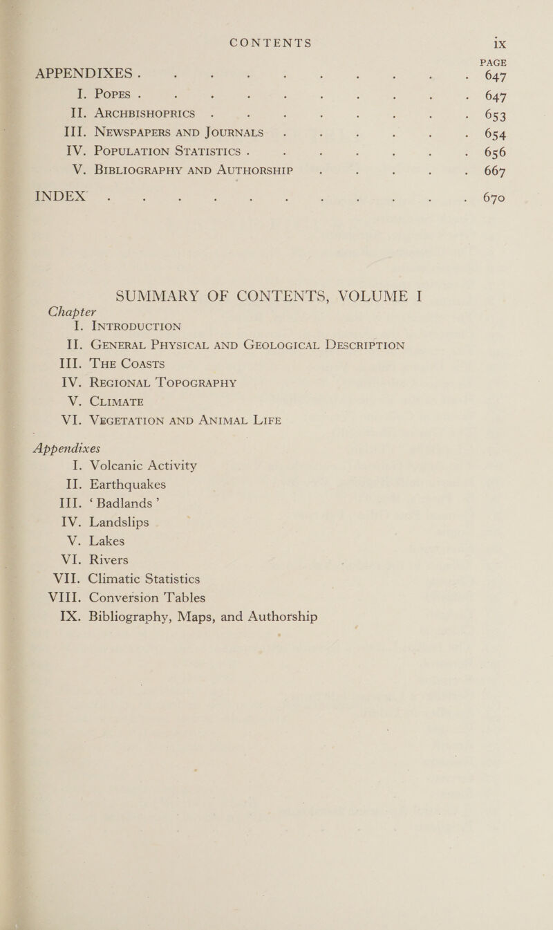 PAGE APPENDIXES . : : : ‘ : ; ‘ ; . 647 ff OPES. ; : : , : : : = 047 IJ. ARCHBISHOPRICS . : : : ; O59 III. NEWSPAPERS AND JOURNALS. : E 2054 TV. POPULATION STATISTICS . : ; : ; - 056 V. BIBLIOGRAPHY AND AUTHORSHIP ; ; ; ; ~ 067 ENDEX . : : 3 : ' ; : 1 670 SUMMARY OF CONTENTS, VOLUME I Chapter I. INTRODUCTION II. GENERAL PHYSICAL AND GEOLOGICAL DESCRIPTION III. ‘THE Coasts | IV. REGIONAL TOPOGRAPHY V. CLIMATE VI. VEGETATION AND ANIMAL LIFE Appendixes I. Volcanic Activity II. Earthquakes III. ‘ Badlands’ IV. Landslips V. Lakes VI. Rivers VII. Climatic Statistics VIII. Conversion Tables IX. Bibliography, Maps, and Authorship