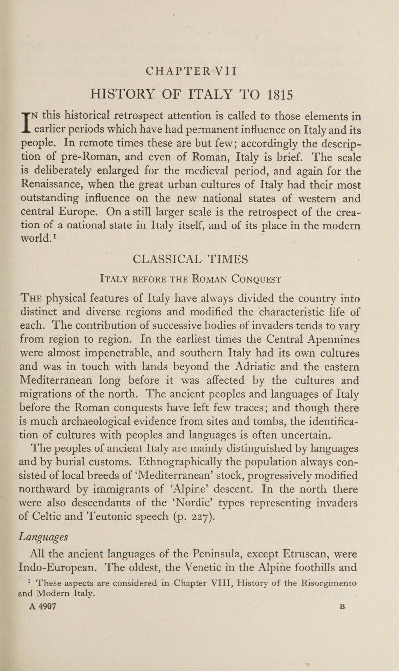 CHAPTERWII HISTORY OF ITALY TO 1815 N this historical retrospect attention is called to those elements in I earlier periods which have had permanent influence on Italy and its people. In remote times these are but few; accordingly the descrip- tion of pre-Roman, and even of Roman, Italy is brief. The scale is deliberately enlarged for the medieval period, and again for the Renaissance, when the great urban cultures of Italy had their most outstanding influence on the new national states of western and central Europe. Ona still larger scale is the retrospect of the crea- _ tion of a national state in Italy itself, and of its place in the modern world.! CLASSICAL 'TIMES ITALY BEFORE THE ROMAN CONQUEST THE physical features of Italy have always divided the country into distinct and diverse regions and modified the characteristic life of each. The contribution of successive bodies of invaders tends to vary from region to region. In the earliest times the Central Apennines were almost impenetrable, and southern Italy had its own cultures and was in touch with lands beyond the Adriatic and the eastern Mediterranean long before it was affected by the cultures and migrations of the north. The ancient peoples and languages of Italy before the Roman conquests have left few traces; and though there is much archaeological evidence from sites and tombs, the identifica- _ tion of cultures with peoples and languages is often uncertain. The peoples of ancient Italy are mainly distinguished by languages and by burial customs. Ethnographically the population always con- sisted of local breeds of ‘Mediterranean’ stock, progressively modified northward by immigrants of ‘Alpine’ descent. In the north there were also descendants of the ‘Nordic’ types representing invaders of Celtic and Teutonic speech (p. 227). Languages All the ancient languages of the Peninsula, except Etruscan, were Indo-European. The oldest, the Venetic in the Alpine foothills and © These aspects are considered in Chapter VIII, History of the Risorgimento and Modern Italy. A 4907 B