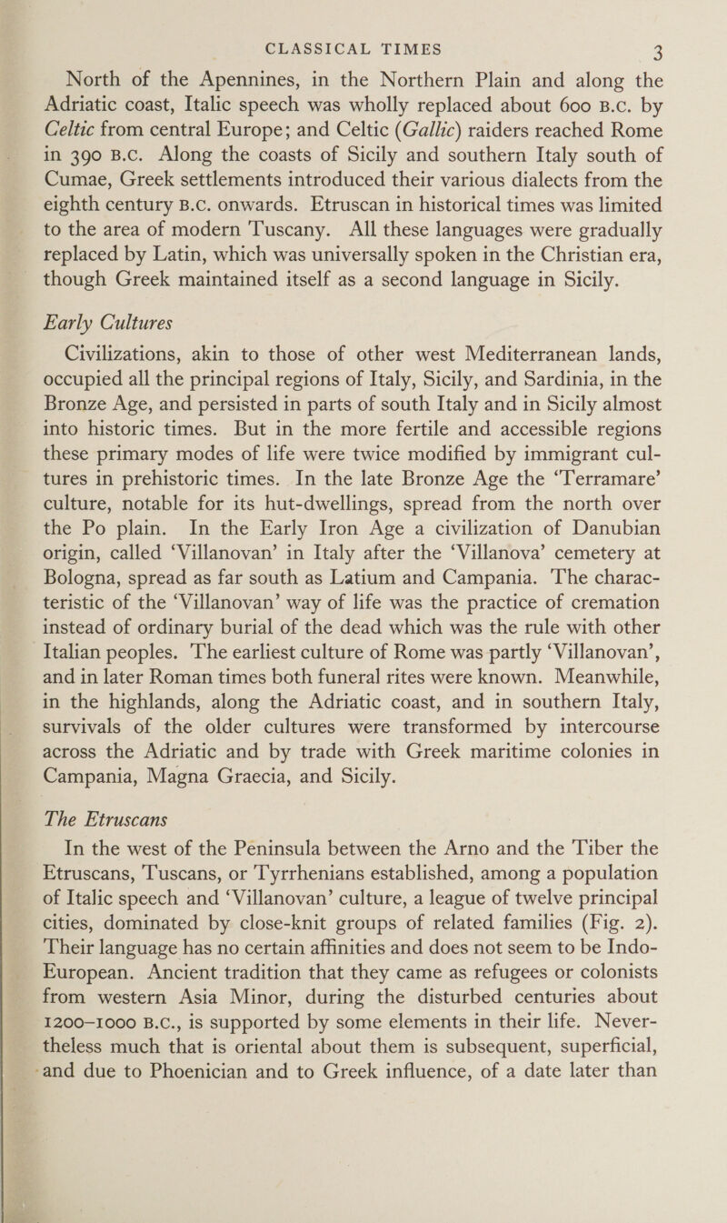 North of the Apennines, in the Northern Plain and along the Adriatic coast, Italic speech was wholly replaced about 600 B.c. by Celtic from central Europe; and Celtic (Gallic) raiders reached Rome in 390 B.c. Along the coasts of Sicily and southern Italy south of Cumae, Greek settlements introduced their various dialects from the eighth century B.c. onwards. Etruscan in historical times was limited to the area of modern Tuscany. All these languages were gradually replaced by Latin, which was universally spoken in the Christian era, though Greek maintained itself as a second language in Sicily. Early Cultures Civilizations, akin to those of other west Mediterranean lands, occupied all the principal regions of Italy, Sicily, and Sardinia, in the Bronze Age, and persisted in parts of south Italy and in Sicily almost into historic times. But in the more fertile and accessible regions these primary modes of life were twice modified by immigrant cul- tures in prehistoric times. In the late Bronze Age the “Terramare’ culture, notable for its hut-dwellings, spread from the north over the Po plain. In the Early Iron Age a civilization of Danubian origin, called ‘Villanovan’ in Italy after the ‘Villanova’ cemetery at Bologna, spread as far south as Latium and Campania. ‘The charac- teristic of the ‘Villanovan’ way of life was the practice of cremation instead of ordinary burial of the dead which was the rule with other Italian peoples. The earliest culture of Rome was partly ‘Villanovan’, and in later Roman times both funeral rites were known. Meanwhile, in the highlands, along the Adriatic coast, and in southern Italy, survivals of the older cultures were transformed by intercourse across the Adriatic and by trade with Greek maritime colonies in Campania, Magna Graecia, and Sicily. The Etruscans In the west of the Peninsula between the Arno and the Tiber the Etruscans, Tuscans, or ‘Tyrrhenians established, among a population of Italic speech and ‘Villanovan’ culture, a league of twelve principal cities, dominated by close-knit groups of related families (Fig. 2). Their language has no certain affinities and does not seem to be Indo- European. Ancient tradition that they came as refugees or colonists from western Asia Minor, during the disturbed centuries about 1200-1000 B.C., is supported by some elements in their life. Never- theless much that is oriental about them is subsequent, superficial, -and due to Phoenician and to Greek influence, of a date later than