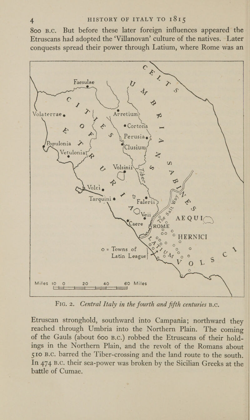 8oo B.c. But before these later foreign influences appeared the Etruscans had adopted the ‘Villanovan’ culture of the natives. Later conquests spread their power through Latium, where Rome was an  : a Latin League] “\, o 47 eas S Cc 6 me © ce) Miles 10 O 20 40 60 Miles es ——— a ————— a | Fic. 2. Central Italy in the fourth and fifth centuries B.c. Etruscan stronghold, southward into Campania; northward they reached through Umbria into the Northern Plain. The coming of the Gauls (about 600 B.c.) robbed the Etruscans of their hold- ings in the Northern Plain, and the revolt of the Romans about 510 B.C. barred the 'Tiber-crossing and the land route to the south. — In 474 B.c. their sea-power was broken by the Sicilian Greeks at the — battle of Cumae. |