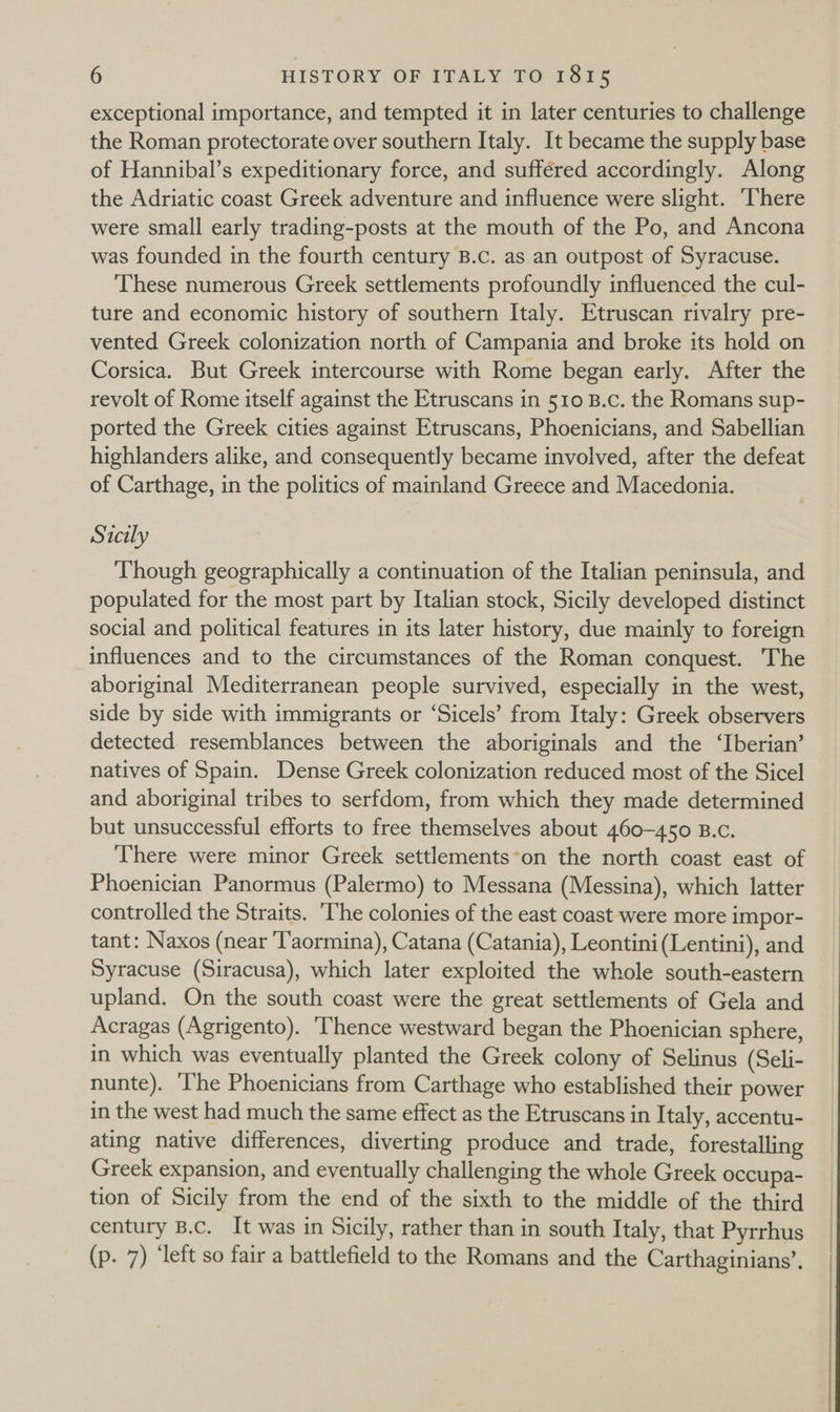 exceptional importance, and tempted it in later centuries to challenge — the Roman protectorate over southern Italy. It became the supply base of Hannibal’s expeditionary force, and suffered accordingly. Along the Adriatic coast Greek adventure and influence were slight. ‘There were small early trading-posts at the mouth of the Po, and Ancona was founded in the fourth century B.c. as an outpost of Syracuse. These numerous Greek settlements profoundly influenced the cul- ture and economic history of southern Italy. Etruscan rivalry pre- vented Greek colonization north of Campania and broke its hold on Corsica. But Greek intercourse with Rome began early. After the revolt of Rome itself against the Etruscans in 510 B.c. the Romans sup- ported the Greek cities against Etruscans, Phoenicians, and Sabellian highlanders alike, and consequently became involved, after the defeat of Carthage, in the politics of mainland Greece and Macedonia. Sicily Though geographically a continuation of the Italian peninsula, and populated for the most part by Italian stock, Sicily developed distinct social and political features in its later history, due mainly to foreign influences and to the circumstances of the Roman conquest. The aboriginal Mediterranean people survived, especially in the west, side by side with immigrants or ‘Sicels’ from Italy: Greek observers detected. resemblances between the aboriginals and the ‘Iberian’ natives of Spain. Dense Greek colonization reduced most of the Sicel and aboriginal tribes to serfdom, from which they made determined but unsuccessful efforts to free themselves about 460-450 B.c. There were minor Greek settlements*on the north coast east of Phoenician Panormus (Palermo) to Messana (Messina), which latter controlled the Straits. ‘The colonies of the east coast were more impor- tant: Naxos (near ‘T'aormina), Catana (Catania), Leontini(Lentini), and Syracuse (Siracusa), which later exploited the whole south-eastern upland. On the south coast were the great settlements of Gela and Acragas (Agrigento). ‘Thence westward began the Phoenician sphere, in which was eventually planted the Greek colony of Selinus (Seli- nunte). ‘I'he Phoenicians from Carthage who established their power in the west had much the same effect as the Etruscans in Italy, accentu- ating native differences, diverting produce and trade, forestalling Greek expansion, and eventually challenging the whole Greek occupa- tion of Sicily from the end of the sixth to the middle of the third century B.c. It was in Sicily, rather than in south Italy, that Pyrrhus (p. 7) ‘left so fair a battlefield to the Romans and the Carthaginians’,