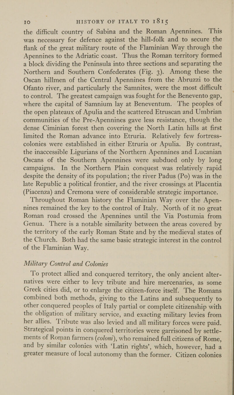 the difficult country of Sabina and the Roman Apennines. This was necessary for defence against the hill-folk and to secure the flank of the great military route of the Flaminian Way through the Apennines to the Adriatic coast. Thus the Roman territory formed a block dividing the Peninsula into three sections and separating the Northern and Southern Confederates (Fig. 3). Among these the Oscan hillmen of the Central Apennines from the Abruzzi to the Ofanto river, and particularly the Samnites, were the most difficult to control. The greatest campaign was fought for the Benevento gap, where the capital of Samnium lay at Beneventum. The peoples of the open plateaux of Apulia and the scattered Etruscan and Umbrian communities of the Pre-Apennines gave less resistance, though the dense Ciminian forest then covering the North Latin hills at first limited the Roman advance into Etruria. Relatively few fortress- colonies were established in either Etruria or Apulia. By contrast, the inaccessible Ligurians of the Northern Apennines and Lucanian Oscans of the Southern Apennines were subdued only by long campaigns. In the Northern Plain conquest was relatively rapid despite the density of its population; the river Padus (Po) was in the late Republic a political frontier, and the river crossings at Placentia (Piacenza) and Cremona were of considerable strategic importance. Throughout Roman history the Flaminian Way over the Apen- nines remained the key to the control of Italy. North of it no great Roman road crossed the Apennines until the Via Postumia from Genua. There is a notable similarity between the areas covered by the territory of the early Roman State and by the medieval states of the Church. Both had the same basic strategic interest in the control of the Flaminian Way. Military Control and Colonies To protect allied and conquered territory, the only ancient alter- natives were either to levy tribute and hire mercenaries, as some Greek cities did, or to enlarge the citizen-force itself. The Romans combined both methods, giving to the Latins and subsequently to other conquered peoples of Italy partial or complete citizenship with the obligation of military service, and exacting military levies from her allies. ‘Tribute was also levied and all military forces were paid. Strategical points in conquered territories were garrisoned by settle- ments of Roman farmers (coloni), who remained full citizens of Rome, and by similar colonies with ‘Latin rights’, which, however, had a greater measure of local autonomy than the former. Citizen colonies