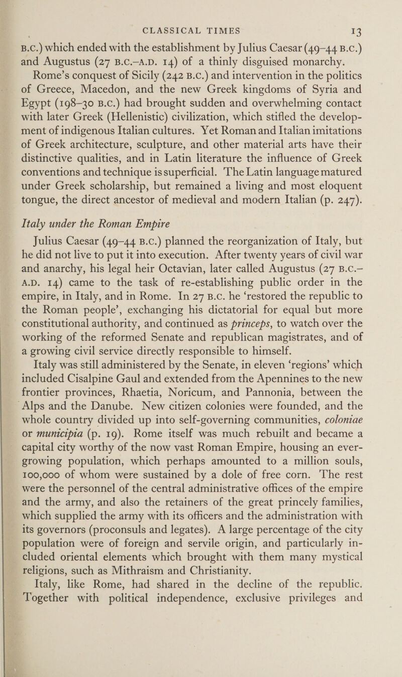 B.C.) which ended with the establishment by Julius Caesar (49-44 B.c.) and Augustus (27 B.C.-A.D. 14) of a thinly disguised monarchy. Rome’s conquest of Sicily (242 B.c.) and intervention in the politics of Greece, Macedon, and the new Greek kingdoms of Syria and Egypt (198-30 B.c.) had brought sudden and overwhelming contact with later Greek (Hellenistic) civilization, which stifled the develop- ment of indigenous Italian cultures. Yet Roman and Italian imitations of Greek architecture, sculpture, and other material arts have their _ distinctive qualities, and in Latin literature the influence of Greek conventions and technique issuperficial. The Latin language matured under Greek scholarship, but remained a living and most eloquent tongue, the direct ancestor of medieval and modern Italian (p. 247). _ Italy under the Roman Empire Julius Caesar (49-44 B.c.) planned the reorganization of Italy, but he did not live to put it into execution. After twenty years of civil war and anarchy, his legal heir Octavian, later called Augustus (27 B.c.— A.D. 14) came to the task of re-establishing public order in the empire, in Italy, and in Rome. In 27 B.c. he ‘restored the republic to the Roman people’, exchanging his dictatorial for equal but more constitutional authority, and continued as princeps, to watch over the working of the reformed Senate and republican magistrates, and of a growing civil service directly responsible to himself. Italy was still administered by the Senate, in eleven ‘regions’ which included Cisalpine Gaul and extended from the Apennines to the new frontier provinces, Rhaetia, Noricum, and Pannonia, between the Alps and the Danube. New citizen colonies were founded, and the whole country divided up into self-governing communities, coloniae or municipia (p. 19). Rome itself was much rebuilt and became a capital city worthy of the now vast Roman Empire, housing an ever- growing population, which perhaps amounted to a million souls, 100,000 of whom were sustained by a dole of free corn. The rest were the personnel of the central administrative offices of the empire and the army, and also the retainers of the great princely families, which supplied the army with its officers and the administration with its governors (proconsuls and legates). A large percentage of the city population were of foreign and servile origin, and particularly in- cluded oriental elements which brought with them many mystical religions, such as Mithraism and Christianity. Italy, like Rome, had shared in the decline of the republic. Together with political independence, exclusive privileges and