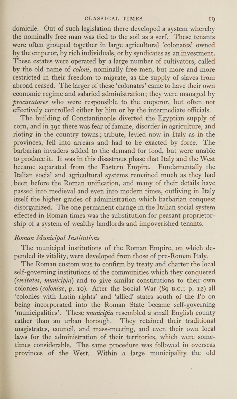 domicile. Out of such legislation there developed a system whereby the nominally free man was tied to the soil as a serf. These tenants were often grouped together in large agricultural ‘colonates’ owned by the emperor, by rich individuals, or by syndicates as an investment. These estates were operated by a large number of cultivators, called by the old name of coloni, nominally free men, but more and more restricted in their freedom to migrate, as the supply of slaves from abroad ceased. The larger of these ‘colonates’ came to have their own economic regime and salaried administration; they were managed by procuratores who were responsible to the emperor, but often not effectively controlled either by him or by the intermediate officials. The building of Constantinople diverted the Egyptian supply of corn, and in 391 there was fear of famine, disorder in agriculture, and rioting in the country towns; tribute, levied now in Italy as in the provinces, fell into arrears and had to be exacted by force. The © barbarian invaders added to the demand for food, but were unable to produce it. It was in this disastrous phase that Italy and the West became separated from the Eastern Empire. Fundamentally the Italian social and agricultural systems remained much as they had passed into medieval and even into modern times, outliving in Italy itself the higher grades of administration which barbarian conquest disorganized. ‘The one permanent change in the Italian social system effected in Roman times was the substitution for peasant proprietor- ship of a system of wealthy landlords and impoverished tenants. Roman Municipal Institutions The municipal institutions of the Roman Empire, on which de- pended its vitality, were developed from those of pre-Roman Italy. The Roman custom was to confirm by treaty and charter the local self-governing institutions of the communities which they conquered (civitates, municipia) and to give similar constitutions to their own colonies (coloniae, p. 10). After the Social War (89 B.c.; p. 12) all ‘colonies with Latin rights’ and ‘allied’ states south of the Po on being incorporated into the Roman State became self-governing ‘municipalities’. These municipia resembled a small English county rather than an urban borough. ‘They retained their traditional magistrates, council, and mass-meeting, and even their own local laws for the administration of their territories, which were some- times considerable. The same procedure was followed in overseas provinces of the West. Within a large municipality the old