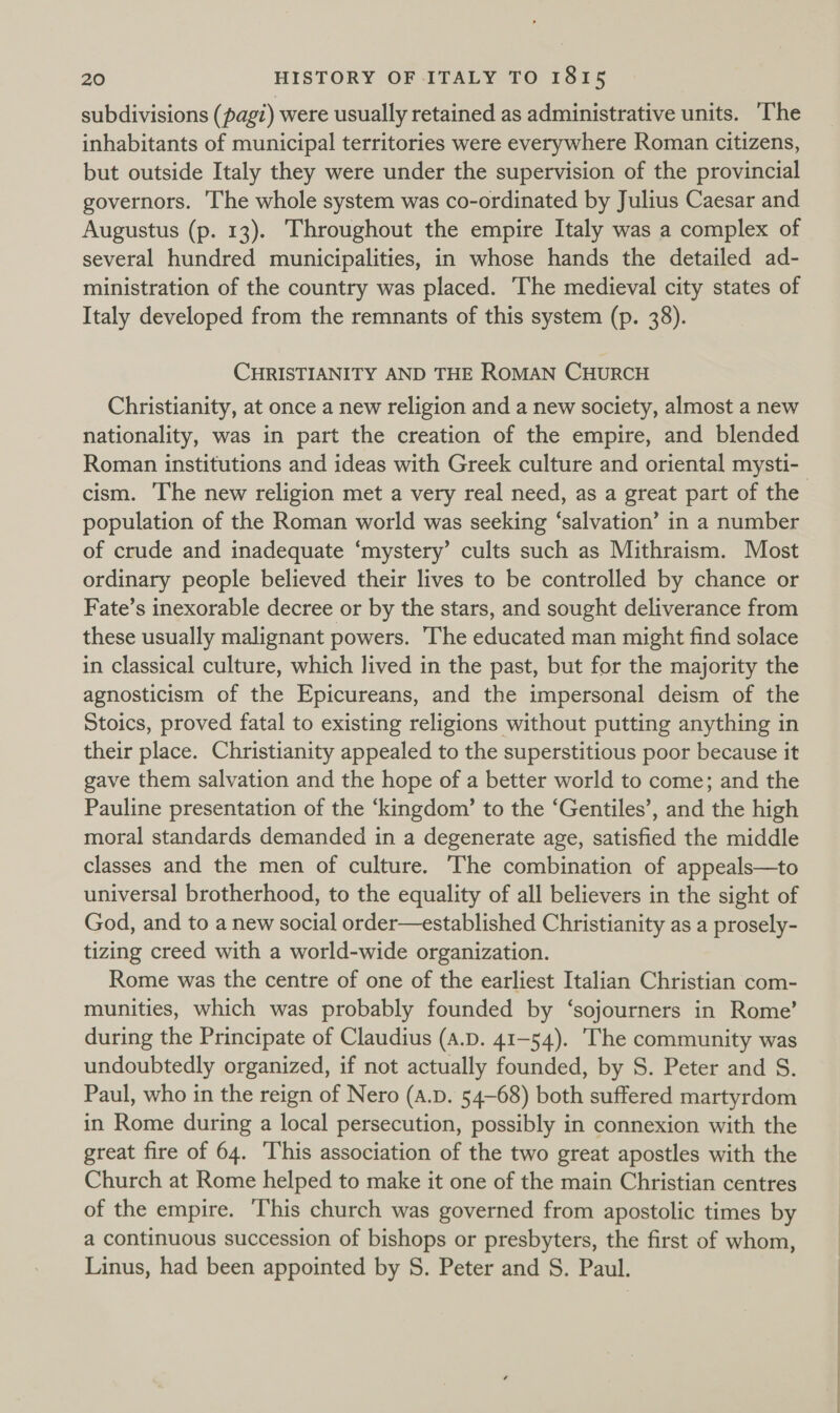 subdivisions (pag?) were usually retained as administrative units. The inhabitants of municipal territories were everywhere Roman citizens, but outside Italy they were under the supervision of the provincial governors. The whole system was co-ordinated by Julius Caesar and Augustus (p. 13). Throughout the empire Italy was a complex of several hundred municipalities, in whose hands the detailed ad- ministration of the country was placed. The medieval city states of Italy developed from the remnants of this system (p. 38). CHRISTIANITY AND THE ROMAN CHURCH Christianity, at once a new religion and a new society, almost a new nationality, was in part the creation of the empire, and blended Roman institutions and ideas with Greek culture and oriental mysti- population of the Roman world was seeking ‘salvation’ in a number of crude and inadequate ‘mystery’ cults such as Mithraism. Most ordinary people believed their lives to be controlled by chance or Fate’s inexorable decree or by the stars, and sought deliverance from these usually malignant powers. The educated man might find solace in classical culture, which lived in the past, but for the majority the agnosticism of the Epicureans, and the impersonal deism of the Stoics, proved fatal to existing religions without putting anything in their place. Christianity appealed to the superstitious poor because it gave them salvation and the hope of a better world to come; and the Pauline presentation of the ‘kingdom’ to the ‘Gentiles’, and the high moral standards demanded in a degenerate age, satisfied the middle classes and the men of culture. The combination of appeals—to universal brotherhood, to the equality of all believers in the sight of God, and to a new social order—established Christianity as a prosely- tizing creed with a world-wide organization. Rome was the centre of one of the earliest Italian Christian com- munities, which was probably founded by ‘sojourners in Rome’ during the Principate of Claudius (a.p. 41-54). The community was undoubtedly organized, if not actually founded, by S. Peter and S. Paul, who in the reign of Nero (a.D. 54-68) both suffered martyrdom in Rome during a local persecution, possibly in connexion with the great fire of 64. This association of the two great apostles with the Church at Rome helped to make it one of the main Christian centres of the empire. This church was governed from apostolic times by a continuous succession of bishops or presbyters, the first of whom, Linus, had been appointed by S. Peter and S. Paul.