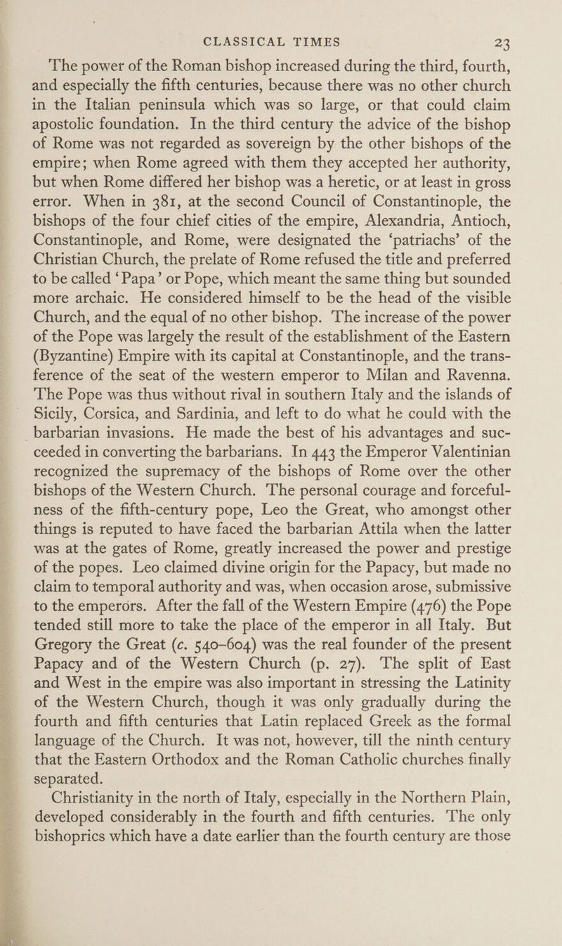  The power of the Roman bishop increased during the third, fourth, and especially the fifth centuries, because there was no other church in the Italian peninsula which was so large, or that could claim apostolic foundation. In the third century the advice of the bishop of Rome was not regarded as sovereign by the other bishops of the empire; when Rome agreed with them they accepted her authority, but when Rome differed her bishop was.a heretic, or at least in gross error. When in 381, at the second Council of Constantinople, the bishops of the four chief cities of the empire, Alexandria, Antioch, Constantinople, and Rome, were designated the ‘patriachs’ of the Christian Church, the prelate of Rome refused the title and preferred to be called ‘Papa’ or Pope, which meant the same thing but sounded more archaic. He considered himself to be the head of the visible Church, and the equal of no other bishop. The increase of the power of the Pope was largely the result of the establishment of the Eastern (Byzantine) Empire with its capital at Constantinople, and the trans- ference of the seat of the western emperor to Milan and Ravenna. The Pope was thus without rival in southern Italy and the islands of Sicily, Corsica, and Sardinia, and left to do what he could with the _barbarian invasions. He made the best of his advantages and suc- ceeded in converting the barbarians. In 443 the Emperor Valentinian recognized the supremacy of the bishops of Rome over the other bishops of the Western Church. The personal courage and forceful- ness of the fifth-century pope, Leo the Great, who amongst other things is reputed to have faced the barbarian Attila when the latter was at the gates of Rome, greatly increased the power and prestige of the popes. Leo claimed divine origin for the Papacy, but made no claim to temporal authority and was, when occasion arose, submissive to the emperors. After the fall of the Western Empire (476) the Pope tended still more to take the place of the emperor in all Italy. But Gregory the Great (c. 540-604) was the real founder of the present Papacy and of the Western Church (p. 27). The split of East and West in the empire was also important in stressing the Latinity of the Western Church, though it was only gradually during the fourth and fifth centuries that Latin replaced Greek as the formal language of the Church. It was not, however, till the ninth century that the Eastern Orthodox and the Roman Catholic churches finally separated. Christianity in the north of Italy, especially in the Northern Plain, developed considerably in the fourth and fifth centuries. ‘The only bishoprics which have a date earlier than the fourth century are those