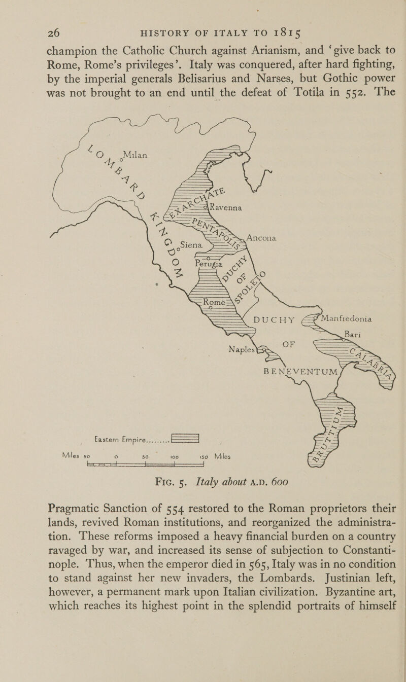 champion the Catholic Church against Arianism, and ‘give back to by the imperial generals Belisarius and Narses, but Gothic power was not brought to an end until the defeat of Totila in 552. ‘The  Eastern Empire areata | Miles sO re) 50 100 SO Miles Fic. 5. Italy about a.D. 600 Pragmatic Sanction of 554 restored to the Roman proprietors their lands, revived Roman institutions, and reorganized the administra- tion. ‘These reforms imposed a heavy financial burden on a country ravaged by war, and increased its sense of subjection to Constanti- nople. Thus, when the emperor died in 565, Italy was in no condition to stand against her new invaders, the Lombards. Justinian left, however, a permanent mark upon Italian civilization. Byzantine art, which reaches its highest point in the splendid portraits of himself