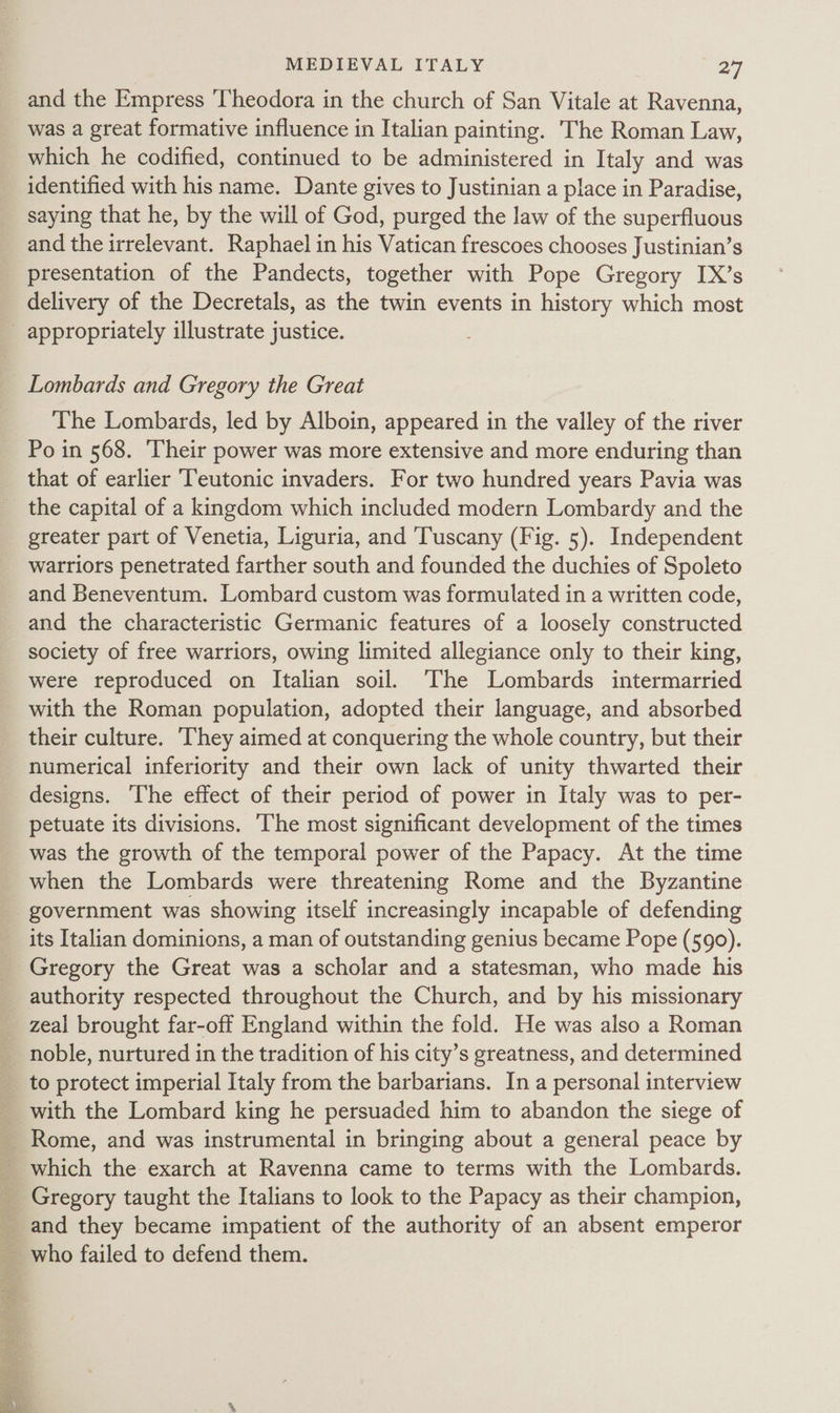 and the Empress Theodora in the church of San Vitale at Ravenna, was a great formative influence in Italian painting. The Roman Law, which he codified, continued to be administered in Italy and was identified with his name. Dante gives to Justinian a place in Paradise, saying that he, by the will of God, purged the law of the superfluous and the irrelevant. Raphael in his Vatican frescoes chooses Justinian’s presentation of the Pandects, together with Pope Gregory IX’s delivery of the Decretals, as the twin events in history which most _ appropriately illustrate justice. Lombards and Gregory the Great The Lombards, led by Alboin, appeared in the valley of the river Po in 568. Their power was more extensive and more enduring than that of earlier Teutonic invaders. For two hundred years Pavia was _ the capital of a kingdom which included modern Lombardy and the greater part of Venetia, Liguria, and Tuscany (Fig. 5). Independent warriors penetrated farther south and founded the duchies of Spoleto and Beneventum. Lombard custom was formulated in a written code, and the characteristic Germanic features of a loosely constructed society of free warriors, owing limited allegiance only to their king, were reproduced on Italian soil. The Lombards intermarried with the Roman population, adopted their language, and absorbed their culture. ‘They aimed at conquering the whole country, but their numerical inferiority and their own lack of unity thwarted their designs. ‘The effect of their period of power in Italy was to per- petuate its divisions. The most significant development of the times was the growth of the temporal power of the Papacy. At the time when the Lombards were threatening Rome and the Byzantine government was showing itself increasingly incapable of defending its Italian dominions, a man of outstanding genius became Pope (590). Gregory the Great was a scholar and a statesman, who made his authority respected throughout the Church, and by his missionary _ zeal brought far-off England within the fold. He was also a Roman _ noble, nurtured in the tradition of his city’s greatness, and determined to protect imperial Italy from the barbarians. In a personal interview with the Lombard king he persuaded him to abandon the siege of Rome, and was instrumental in bringing about a general peace by which the exarch at Ravenna came to terms with the Lombards. Gregory taught the Italians to look to the Papacy as their champion, and they became impatient of the authority of an absent emperor who failed to defend them.  on a GW a Oe se Ss ye 4 - 5 Se ay AEN ny ae m es a aa a re kia i