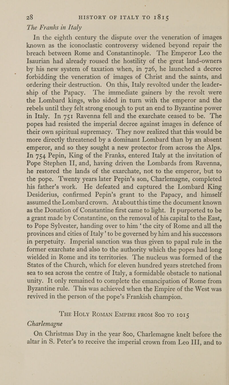 The Franks in Italy In the eighth century the dispute over the veneration of images known as the iconoclastic controversy widened beyond repair the breach between Rome and Constantinople. The Emperor Leo the Isaurian had already roused the hostility of the great land-owners by his new system of taxation when, in 726, he launched a decree forbidding the veneration of images of Christ and the saints, and ordering their destruction. On this, Italy revolted under the leader- ship of the Papacy. ‘The immediate gainers by the revolt were the Lombard kings, who sided in turn with the emperor and the rebels until they felt strong enough to put an end to Byzantine power in Italy. In 751 Ravenna fell and the exarchate ceased to be. The popes had resisted the imperial decree against images in defence of their own spiritual supremacy. They now realized that this would be more directly threatened by a dominant Lombard than by an absent emperor, and so they sought a new protector from across the Alps. In 754 Pepin, King of the Franks, entered Italy at the invitation of Pope Stephen II, and, having driven the Lombards from Ravenna, he restored the lands of the exarchate, not to the emperor, but to the pope. ‘T'wenty years later Pepin’s son, Charlemagne, completed his father’s work. He defeated and captured the Lombard King Desiderius, confirmed Pepin’s grant to the Papacy, and himself assumed the Lombard crown. Ataboutthis time the document known as the Donation of Constantine first came to light. It purported to be a grant made by Constantine, on the removal of his capital to the East, to Pope Sylvester, handing over to him ‘the city of Rome and all the provinces and cities of Italy’ to be governed by him and his successors in perpetuity. Imperial sanction was thus given to papal rule in the former exarchate and also to the authority which the popes had long wielded in Rome and its territories. The nucleus was formed of the States of the Church, which for eleven hundred years stretched from sea to sea across the centre of Italy, a formidable obstacle to national unity. It only remained to complete the emancipation of Rome from Byzantine rule. ‘This was achieved when the Empire of the West was revived in the person of the pope’s Frankish champion. THE Hoty RoMAN Emprire FROM 800 TO 1015 Charlemagne On Christmas Day in the year 800, Charlemagne knelt before the altar in S. Peter’s to receive the imperial crown from Leo III, and to