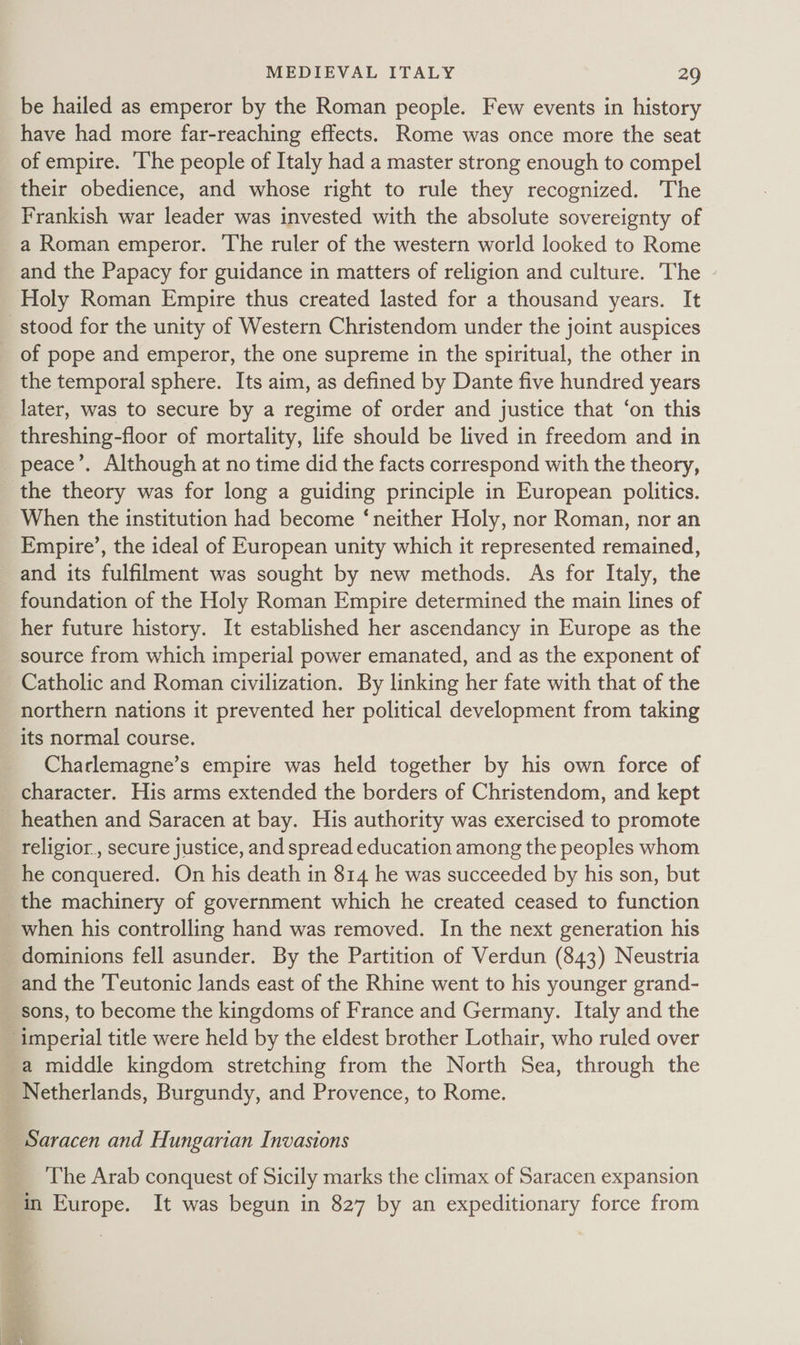 be hailed as emperor by the Roman people. Few events in history have had more far-reaching effects. Rome was once more the seat of empire. The people of Italy had a master strong enough to compel their obedience, and whose right to rule they recognized. The Frankish war leader was invested with the absolute sovereignty of a Roman emperor. The ruler of the western world looked to Rome and the Papacy for guidance in matters of religion and culture. The - Holy Roman Empire thus created lasted for a thousand years. It stood for the unity of Western Christendom under the joint auspices _ of pope and emperor, the one supreme in the spiritual, the other in the temporal sphere. Its aim, as defined by Dante five hundred years later, was to secure by a regime of order and justice that ‘on this threshing-floor of mortality, life should be lived in freedom and in _ peace’. Although at no time did the facts correspond with the theory, the theory was for long a guiding principle in European politics. When the institution had become ‘neither Holy, nor Roman, nor an Empire’, the ideal of European unity which it represented remained, and its fulfilment was sought by new methods. As for Italy, the foundation of the Holy Roman Empire determined the main lines of her future history. It established her ascendancy in Europe as the source from which imperial power emanated, and as the exponent of Catholic and Roman civilization. By linking her fate with that of the northern nations it prevented her political development from taking its normal course. Charlemagne’s empire was held together by his own force of character. His arms extended the borders of Christendom, and kept heathen and Saracen at bay. His authority was exercised to promote religior , secure justice, and spread education among the peoples whom he conquered. On his death in 814 he was succeeded by his son, but the machinery of government which he created ceased to function when his controlling hand was removed. In the next generation his dominions fell asunder. By the Partition of Verdun (843) Neustria and the Teutonic lands east of the Rhine went to his younger grand- sons, to become the kingdoms of France and Germany. Italy and the ‘imperial title were held by the eldest brother Lothair, who ruled over a middle kingdom stretching from the North Sea, through the Netherlands, Burgundy, and Provence, to Rome. Saracen and Hungarian Invasions The Arab conquest of Sicily marks the climax of Saracen expansion in Europe. It was begun in 827 by an expeditionary force from &amp;