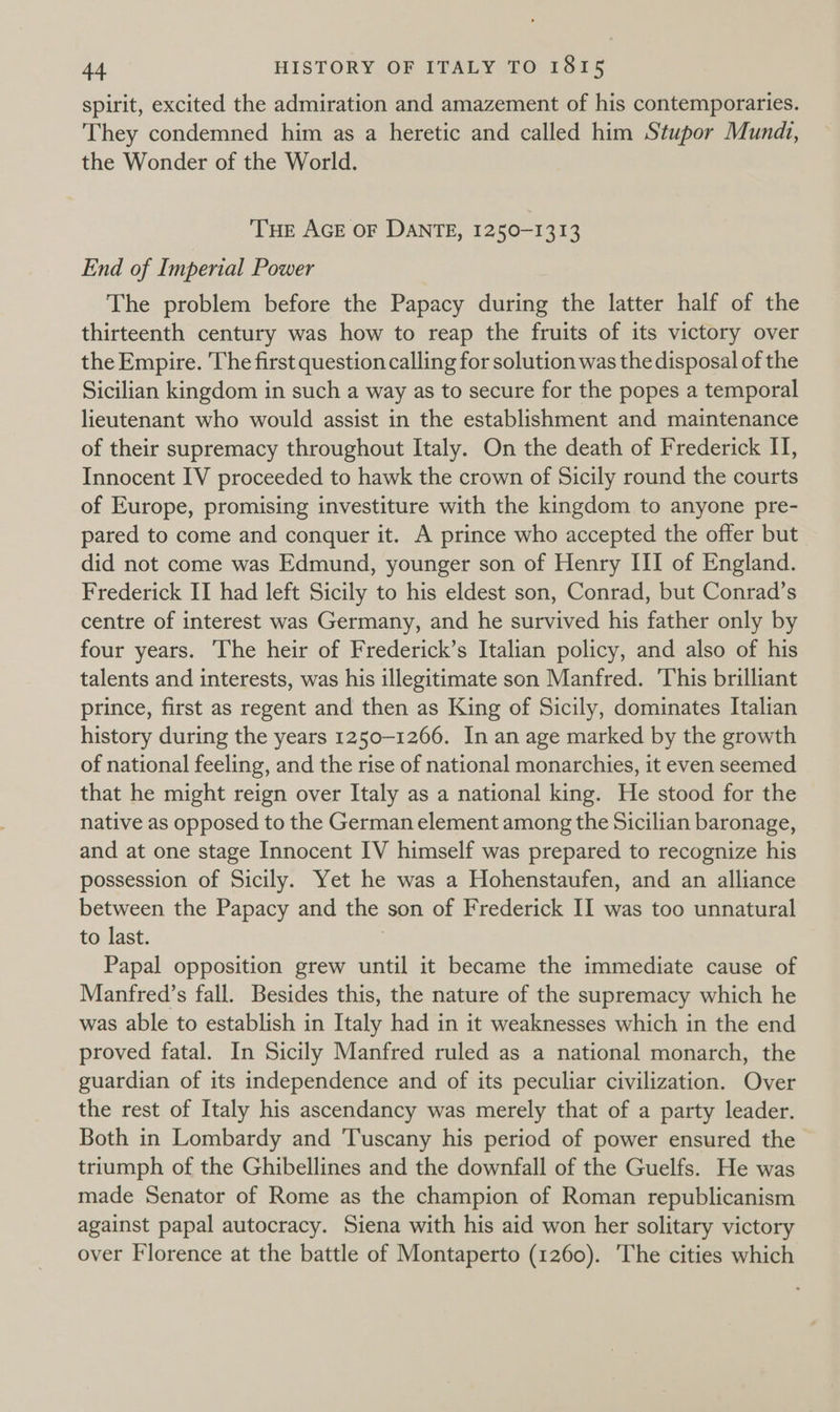 spirit, excited the admiration and amazement of his contemporaries. They condemned him as a heretic and called him Stupor Mundi, the Wonder of the World. THE AGE OF DANTE, 1250-1313 End of Imperial Power The problem before the Papacy during the latter half of the thirteenth century was how to reap the fruits of its victory over the Empire. The first question calling for solution was the disposal of the Sicilian kingdom in such a way as to secure for the popes a temporal lieutenant who would assist in the establishment and maintenance of their supremacy throughout Italy. On the death of Frederick IT, Innocent IV proceeded to hawk the crown of Sicily round the courts of Europe, promising investiture with the kingdom to anyone pre- pared to come and conquer it. A prince who accepted the offer but did not come was Edmund, younger son of Henry III of England. Frederick II had left Sicily to his eldest son, Conrad, but Conrad’s centre of interest was Germany, and he survived his father only by four years. The heir of Frederick’s Italian policy, and also of his talents and interests, was his illegitimate son Manfred. This brilliant prince, first as regent and then as King of Sicily, dominates Italian history during the years 1250-1266. In an age marked by the growth of national feeling, and the rise of national monarchies, it even seemed that he might reign over Italy as a national king. He stood for the native as opposed to the German element among the Sicilian baronage, and at one stage Innocent IV himself was prepared to recognize his possession of Sicily. Yet he was a Hohenstaufen, and an alliance between the Papacy and the son of Frederick II was too unnatural to last. | Papal opposition grew until it became the immediate cause of Manfred’s fall. Besides this, the nature of the supremacy which he was able to establish in Italy had in it weaknesses which in the end proved fatal. In Sicily Manfred ruled as a national monarch, the guardian of its independence and of its peculiar civilization. Over the rest of Italy his ascendancy was merely that of a party leader. Both in Lombardy and Tuscany his period of power ensured the triumph of the Ghibellines and the downfall of the Guelfs. He was made Senator of Rome as the champion of Roman republicanism against papal autocracy. Siena with his aid won her solitary victory over Florence at the battle of Montaperto (1260). The cities which