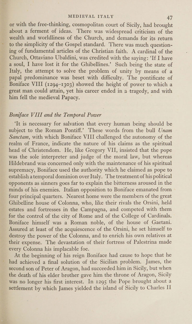 _ or with the free-thinking, cosmopolitan court of Sicily, had brought about a ferment of ideas. There was widespread criticism of the wealth and worldliness of the Church, and demands for its return _ to the simplicity of the Gospel standard. There was much question- ing of fundamental articles of the Christian faith. A cardinal of the Church, Ottaviano Ubaldini, was credited with the saying: ‘If I have a soul, I have lost it for the Ghibellines.’ Such being the state of Italy, the attempt to solve the problem of unity by means of a papal predominance was beset with difficulty. The pontificate of Boniface VIII (1294-1303) showed the height of power to which a great man could attain, yet his career ended in a tragedy, and with him fell the medieval Papacy. Boniface VIII and the Temporal Power ‘It is necessary for salvation that every human being should be subject to the Roman Pontiff.’ These words from the bull Unam Sanctam, with which Boniface VIII challenged the autonomy of the realm of France, indicate the nature of his claims as the spiritual head of Christendom. He, like Gregory VII, insisted that the pope was the sole interpreter and judge of the moral law, but whereas Hildebrand was concerned only with the maintenance of his spiritual supremacy, Boniface used the authority which he claimed as pope to establish atemporal dominion over Italy. The treatment of his political opponents as sinners goes far to explain the bitterness aroused in the minds of his enemies. Italian opposition to Boniface emanated from four principal quarters. Nearest home were the members of the great Ghibelline house of Colonna, who, like their rivals the Orsini, held estates and fortresses in the Campagna, and competed with them for the control of the city of Rome and of the College of Cardinals. Boniface himself was a Roman noble, of the house of Gaetani. _ Assured at least of the acquiescence of the Orsini, he set himself to destroy the power of the Colonna, and to enrich his own relatives at their expense. The devastation of their fortress of Palestrina made every Colonna his implacable foe. At the beginning of his reign Boniface had cause to hope that he had achieved a final solution of the Sicilian problem. James, the second son of Peter of Aragon, had succeeded him in Sicily, but when the death of his elder brother gave him the throne of Aragon, Sicily was no longer his first interest. In 1295 the Pope brought about a settlement by which James yielded the island of Sicily to Charles I