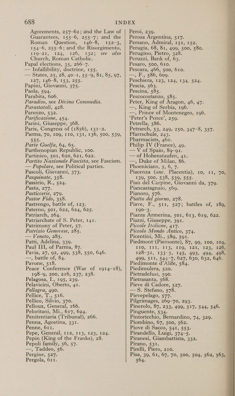 Agreements, 257-62; and the Law of Guarantees, 155-6, 255-7; and the Roman Question, 146-8, 152-3, 154-6, 255-6; and the Risorgimento, 119-21, 124, 126, 1323 .see.-aiso Church, Roman Catholic. Papal elections, 35, 266—7. — Infallibility, doctrine, 155. — States, 25, 28, 40-1, 55-9, 81, 85, 97, 127, 146-8, 153, 255. Papin1, Giovanni, Blt Paola, 594. Parabita, 606. Paradiso, see Divina Commedia. Parastatali, 428. Parenzo, 532. Parificazione, 454. Parini, Giuseppe, 368. Paris, Congress of (1856), 131-2. Parma, 70, 109, I10, 131, 136, 500, 539, 555. Parte Guelfa, 64, 65. Parthenopian Republic, 100. Partinico, 501, 620, 621, 622. Partito Nazionale Fascista, see Fascism. — Popolare, see Political parties. Pascoli, Giovanni, 373. Pasquinate, 358. Passirio, R., 524. Pasta, 277. Pasticcerie, 279. Pastor Fido, 358. Pastrengo, battle of, 123. Paterno, 501, 622, 624, 625. Patriarch, 264. Patriarchate of S. Peter, 141. Patrimony of Peter, 57. Patrizio Genovese, 285. — Veneto, 285. Patti, Adelina, 339. Paul III, of Parma, 87. Pavia, 27, 92, 499, 538, 550, 646. —, battle of, 84. Pavone, 518. Peace Conference (War of 1914-18), 198-9, 200, 216, 237, 238. Pelagosa, I., 195, 239. Pelavicini, Oberto, 41. Pellagra, 490. Pellice, T., 516. Pellico, Silvio, 370. Pelloux, General, 166. Peloritani, Mi., 617, 624. Penitentiaria (Tribunal), 266. Penna, Agostina, 331. Penne, 611. Pepe, General, 112, 113, 123, 124. Pepin (King of the Franks), 28. Pepoli family, 56, 57. —, Taddeo, 5 Pergine, 527. Pergola, 611. Pero, 239: Perosa Argentina, 517. Persano, Admiral, 151, 152. Perugia, 68, 81, 499, 500, 580. Perugino, Pietro, 328. Peruzzi, Bank of, 63. Pesaro, 500, 610. Pescara, 466, 500, 610. —, F., 586, 609. Peschiera, 123,124, 134,524. Pescia, 563. Pescina, 585. Pescocostanzo, 585. Peter, King of Aragon, 46, 47. —, King of Serbia, 196. —, Prince of Montenegro, 196. *Peter’s Pence’, 259. Petrella, 586. Petrarch, 53, 249, 250, 347-8, 357. Pfarrschule, 243. Pharmacists, 460. Philip IV (France), 49. — V of Spain, 89-91. — of Hohenstaufen, 41. —, Duke of Milan, 86. Phoenicians, 5, 6, 7. Piacenza (anc. Placentia), 10, 139, 500, 538, 539, 555. Pian del Carpine, Giovanni da, 379. Piancastagnaio, 569. Pianoro, 576. Piatto del giorno, 278. Piave, FT... §11, 527; battleson 190-3. Piazza Armerina, 501, 613, 619, 622. Piazzi, Giuseppe, 391. Piccole Italiane, 417. Piccolo Mondo Antico, 374. Picentini, Mi., 589, 591. Piedmont (Piemonte), 87, 99, 100, 104, IIO, III, 113, LIQ, 12%, 123, 120mm 128-31, 133-5, 145, 493, 494, 498, 499, 511, 544-7, 627, 630, 632, 646. Piedimonte d’ Alife, 584. Piedimulera, 520. Pietradefusi, 590. Pietrasanta, 568. Pieve di Cadore, 527. —§. Stefano, 578. Pievepelago, 577. Pilgrimages, 269—70, 293. Pinerolo, 87, 233, 499, 517, 544, 546. Pinguente, 534. Pintoricchio, Bernardino, 74, 329. Piombino, 67, 500, 562. Piove di Sacco, 541, 553. Pirandello, Luigi, 374-5. Piranesi, Giambattista, 332. Pirano, 531. Pirelli, Piero, 210. eb 39, 61, 67, 70, 500, 504, 562, 563, 504. 11,- 7om 189, 