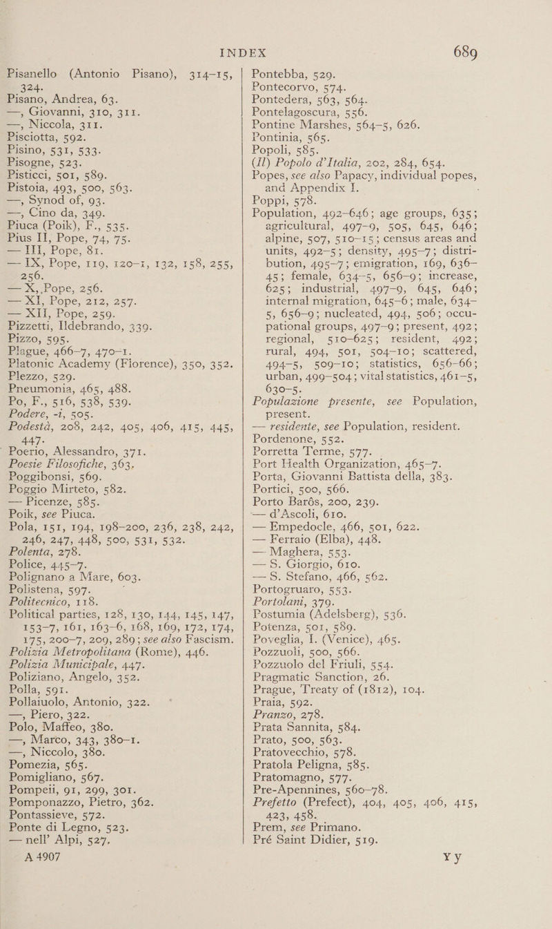 Pisanello (Antonio Pisano), 324. Pisano, Andrea, 63. —, Giovanni, 310, 311. —, Niccola, 311. Pisciotta, 592. Pisino, §31, 533. Pisogne, 523. Pisticci, 501, 589. Pistoia, 493, 500, 563. —, Synod of, 93. —, Cino da, 349. Pica (Poik), F., 535. fis il, Pope, 74,75. —IIl, Pope, 81. — IX, Pope, 119, 120-1, 132, 158, 255, 256. — X, Pope, 256. Sent, Pope, 212, 257. — XII, Pope, 259. Pizzetti, Idebrando, 339. iZZ0, 505. Plague, 466-7, 470-1. Platonic Academy (Fiorence), 350, 352. Fiezzo, 520. Pneumonia, 465, 488. Po, F., 516, 538, 539. Podere, -1, 505. Podesta, 205, 242, 405, 406, 415, 445, 447. ' Poerio, Alessandro, 371. Poesie Filosofiche, 363. Poggibonsi, 569. Poggio Mirteto, 582. — Picenze, 585. Poik, see Piuca. Pola, 15%; 194, 198-200, 236, 238,242, 246, 247, 448, 500, 531, 532. Polenta, 278. Police, 445-7. Polignano a Mare, 603. Polistena, 597. Politecnico, 118. ‘Political parties, 128, 130, 144, 145, 147, m53 7) 161, 163-6, 168, 169, 172, 174, 175, 200-7, 209, 289; see also Fascism. Polizia Metropolitana (Rome), 446. Polizia Municipale, 447. Poliziano, Angelo, 352. Polla, 59r. Pollaiuolo, Antonio, 322. —, Piero, 322. Polo, Maffeo, 380. —, Marco, 343, 380-1. —, Niccolo, 380. Pomezia, 565. Pomigliano, 567. Pompeii, 91, 299, 301. Pomponazzo, Pietro, 362. Pontassieve, 572. Ponte di Legno, 523. —nell’ Alpi, 527, A 4907 314-15, 689 Pontebba, 529. Pontecorvo, 574. Pontedera, 563, 564. Pontelagoscura, 556. Pontine Marshes, 564-5, 626. Pontinia, 565. Popoli, 585. (11) Popolo a’Italia, 202, 284, 654. Popes, see also Papacy, individual popes, and Appendix I. Poppi, 578. Population, 492-646; age groups, 635; agricultural, 497-9, 505, 645, 646; alpine, 507, 510-15; census areas and units, 492-5; density, 495—7; distri- bution, 495—7; emigration, 169, 636— 45; female, 634-5, 656-9; increase, 625; industrial, 497-9, 645, 646; internal migration, 645-6; male, 634— 5, 656-9; nucleated, 494, 506; occu- pational groups, 497-9; present, 492; regional, 510-625; resident, 492; rural, 494, 501, 504-103 scattered, 494-5, 509-10; statistics, 656-66; urban, 499-504; vital statistics, 461-5, 630-5. Pepulazione presente, present. — residenie, see Population, resident. Pordenone, 552. Porretta Terme, 577. Port Health Organization, 465-7. Porta, Giovanni Battista della, 383. Portici, 500, 560. Porto Bards, 200, 239. —d’Ascoh, 610. — Empedocle, 466, 501, 622. — Ferraio (Elba), 448. — Maghera, 553. — 8. Giorgio, 610. — 8S. Stefano, 466, 562. Portogruaro, 553. Portolani, 379. Postumia (Adelsberg), 5396. Potenza, 501, 589. Poveglia, I. (Venice), 465. Pozzuoli, 500, 566. Pozzuolo del Friuli, 554. Pragmatic Sanction, 26. Prague, Treaty of (1812), 104. Prata, 592. Pranzo, 278. Prata Sannita, 584. Prato, 500, 563. Pratovecchio, 578. Pratola Peligna, 585. Pratomagno, 577. Pre-Apennines, 560-78. Prefetto (Prefect), 404, 405, 406, 415, 423, 458. Prem, see Primano. Pré Saint Didier, 519. see Population, vy