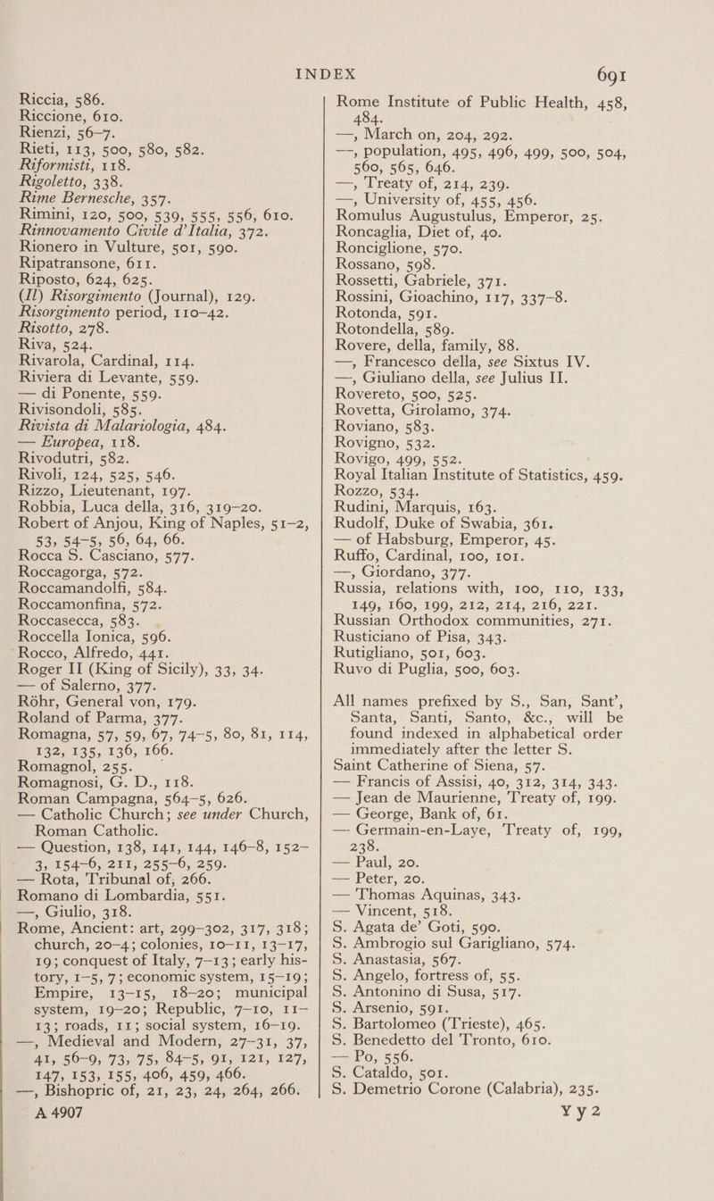  Rinnovamento Civile d’Italia, 372. Rionero in Vulture, 501, 590. Ripatransone, 611. ' Riposto, 624, 625. Risorgimento period, 110-42. Risotto, 278. Riviera di Levante, 559. — di Ponente, 559. Rivisondoli, 585. -Rivista di Malariologia, 484. — Europea, 118. Rivodutri, 582. Rivoli, 124, 525, 546. Rizzo, Lieutenant, 197. Robbia, Luca della, 316, 319-20. Robert of Anjou, King of Naples, 51-2, 53, 54-5, 56, 64, 66. Rocca S. Casciano, 577. Roccagorga, 572. Roccamandolfi, 584. Roccamonfina, 572. Roccasecca, 583. Roccella Ionica, 596. ‘Rocco, Alfredo, 441. Roger II (King of Sicily), 33, 34. — of Salerno, 377. Rohr, General von, 179. Roland of Parma, 377. Romagna, 57, 59, 67, 74-5; 80, 81, 114, 132, 135, 136, 166. Fomagnol, 255. Romagnosi, G. D., 118. ~ Roman Campagna, 564-5, 626. — Catholic Church; see under Church, — Question, 138, 141, 144, 146-8, 152— 3, 154-6, 211, 255-6, 259. — Rota, Tribunal of; 266. Romano di Lombardia, 551. —, Giulio, 318. Rome, Ancient: art, 299-302, 317, 318; church, 20-4; colonies, 10-11, 13-17, 19; conquest of Italy, 7-13; early his- tory, I-5, 7; economic system, 15-19; Empire, 13-15, 18-20; municipal system, 19-20; Republic, 7-10, 11- 13; roads, 11; social system, 16-19. —, Medieval and Modern, 27-31, 37, 4I, 56-9, 73, 75&gt; 84-5, OI, 121, 127, 147, 153, 155, 406, 459, 466. | —-, Bishopric of, 21, 23, 24, 264, 266. A 4907 691 Bowe Institute of Public Health, 458, 484. 7 Roncaglia, Diet of, 40. Ronciglione, 570. Rossano, 598. Rossetti, Gabriele, 371. Rotonda, 591. Rotondella, 589. —, Giuliano della, see Julius IT. Rovereto, 500, 525. Rovetta, Girolamo, 374. Roviano, 583. Rovigno, 532. Rovigo, 499, 552. Royal Italian Institute of Statistics, 459. Rozzo, 534. Rudini, Marquis, 163. Rudolf, Duke of Swabia, 361. — of Habsburg, Emperor, 45. Ruffo, Cardinal, 100, 1o1. —, Giordano, 377. Russia, relations with, 100, 110, 133, 140, 160, 190,-212, 214; 216, 227: Russian Orthodox communities, 271. Rusticiano of Pisa, 343. Rutigliano, 501, 603. Ruvo di Puglia, 500, 603. All names prefixed by S., San, Sant’, Santa, Santi, Santo, &amp;c., will be found indexed in alphabetical order immediately after the letter S. Saint Catherine of Siena, 57. — Francis of Assisi, 40, 312, 314, 343. — Jean de Maurienne, Treaty of, 199. — George, Bank of, 61. 238. — Paul, 20. — Peter, 20. — Thomas Aquinas, 343. — Vincent, 518. S. Agata de’ Goti, 590. . Ambrogio sul Garigliano, 574. . Anastasia, 567. Angelo, fortress of, 55. . Antonino di Susa, 517. . Arsenio, 591. . Bartolomeo (Trieste), 465. . Benedetto del 'Tronto, 610. — Po, 556. S. Cataldo, 5or1. S. Demetrio Corone (Calabria), 235. vy2 NNNNNNN