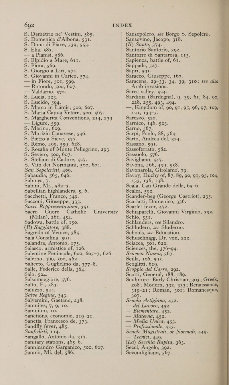 S. Demetrio ne’ Vestini, 585. S. Domenica d’Albona, 531. S. Dona di Piave, 539, 553. S. Elia, 583. — a Pianisi, 586. S. Elpidio a Mare, 611. S. Fiora, 569. S. Giorgio a Liri, 574. S. Giovanni in Carico, 574. — in Fiore, 501, 599. — Rotondo, 500, 607. — Valdarno, 572. S. Lucia, 123. S. Lucido, 594. S. Marco in Lamis, 500, 607. S. Maria Capua Vetere, 500, 567. S. Margherita Conventions, 214, 239. — Ligure, 559. Marino, 609. Morizio Canavese, 546. Pietro a Sieve, 577. . Remo, 499, 559, 628. . Rosalia of Monte Pellegrino, 293. . Severo, 500, 607. . Stefano di Cadore, 527. Vito dei Normanni, 500, 604. San Sepolcristi, 409. Sabaudia, 565, 646. Sabines, 7. Sabini, Mi., 582-3. Sabellian highlanders, 5, 6. Sacchetti, Franco, 349. Sacconi, Giuseppe, R535 Sacre Reppresentaztoni, 351. Sacro Cuore Catholic Sadowa, battle of, 150. (Il) Saggiatore, 388. Sagredo of Venice, 385. Sala Consilina, 591. Salandra, Antonio, 175. Salasco, armistice of, 126. Salentine Peninsula, 600, 605-7, 626. Salerno, 499, 500, 562. Saliceto, Guglielmo da, 377-8. Salle, Federico della, 364. Salo, 524. Salsomaggiore, 576. Salto, F., 583. Saluzzo, 544. Salve Regina, 343. Salvemini, Gaetano, 238. Samnites, 7, 9, 10. Samnium, Io. Sanctions, economic, 219-21. Sanctis, Francesco de, 373. Sandfly fever, 485. Sanfedisti, 114. Sangallo, Antonio da, 317. Sanitary stations, 465-6. Sannicandro Garganico, 500, 607. Sannio, Mi. del, 586. DDD AD DDD University Sansepolcro, see Borgo S. Sepolcro. Sansovino, Jacopo, 318. (11) Santo, 374. Santorio Santorio, 392. Santorre di Santarosa, 113. Sapienza, battle of, 61. Sappada, 527. Sapri, 591. Saracco, Giuseppe, 167. Saracens, 29-33, 34, 39, 310; see alsey Arab invasions. . Sarca valley, 524. Sardinia (Sardegna), 9, 39, 61, 84, go, ‘ 228, 255, 493, 494. . —, Kingdom of, 90, 91, 95, 96, 97, 109, 121, 134-5. o Sarezzo, 522. Sarnico, 146, 523. Sarno, 567. Sarpi, Paolo, 88, 364. Sarto, Andrea del, 324. Sassano, 591. Sassoferrato, 582. Sassuolo, 576. Savigliano, 547. Savona, 466, 499, 558. Savonarola, Girolamo, 79. ,. Savoy, Duchy of, 87, 89, 90, 91, 95, 104, £33,130, 128. : Scala, Can Grande della, 65-6. Scalea, 592. Scander-beg (George Castriot), 235. Scarlatti, Domenico, 336. Scarlet fever, 472. Schiaparelli, Giovanni Virginio, 392. Schlanders, see Silandro. Schludern, see Sluderno. Schools, see Education. Schuschnigg, Dr. von, 222. Sciacca, 501, 622. Sciences, the, 376-94. Scienza Nuova, 367. Scilla, 106, 595. Scoglitti, 619. Scoeppio del Carro, 292. Scotti, General, 188, 189. Sculpture: Early Christian, 303; Greek, 298; Modern, 332, 333; Renaissance, 319-21; Roman, 301; Ronee 397. — del Lavoro, 452. — Elementare, 452. — Materna, 452. — Media Unica, 453. — Professionale, 453. Scuole Magistrali, or Normalt, 449. — Tecnict, 449. (La) Secchia Rapita, 363. Secci, Angelo, 392. Secondigliano, 567. 