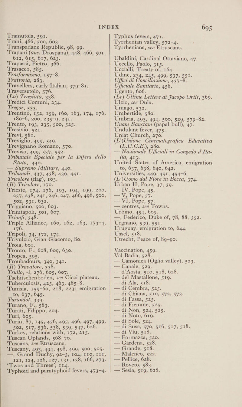 Trani, 466, 500, 603. ‘Transpadane Republic, 98, 99. ‘Trapani (anc. Drospana), 448, 466, 501, Gi, G55, 677, 623. ‘Trapassi, Pietro, 366. Trasacco, 585. Trasformismo, 157-8. Trattoria, 283. Travellers, early Italian, 379-81. _ Traversetolo, 576. (La) Traviata, 338. Tredici Comuni, 234. Tregor, 533. PPEEDtINO, 152, 159, 160, 163, 174, 176; 180-6, 200, 235-9, 241. pi rento, 193, 235; 500; 525: ‘Tresivio, 521. Trevi, 581. _ Treviglio, 499, 549. 'Trevignano Romano, 570. Treviso, 499, 537, 552. Tribunale Speciale per la Difesa dello Stato, 440. — Supremo Muilitare, 440. Tribunali, 437, 438, 439, 441. Tricolore (flag), 103. C11) Tricolore, 170. Trieste, 174, 176, 193, 194, 199, 200, 237, 238, 241, 246, 247, 466, 496, 500, Rem, 53 F632. Triggiano, 500, 603. Trinitapoli, 501, 607. Trionfi, 348. Triple Alliance, 176. PP ipols, 34; 172, 174. Trivulzio, Gian Giacomo, 80. Troia, 601. Tronto, F., 608, 609, 630. Tropea, 595. Troubadours, 340, 341. (11) Trovatore, 338. Trullo, -i, 276, 605, 607. Tschitschenboden, see Cicci plateau. Tuberculosis, 425, 463, 485-8. Tunisia, 159-60, 218, 223; emigration to, 637, 645. Turandot, 339. Turano, F., 583. Turati, Filippo, 204. Turi, 605. Turin, 87, 145, 456, 495, 496, 497, 499, 502, 517, 536, 538, 539, 547, 626. Turkey, relations with, 172, 215. Tuscan Uplands, 568-70. Tuscans, see Etruscans. Tuscany, 493, 494, 498, 499, 500, 505. —, Grand Duchy, 92-3, 104, 110, III, E21, 124, 020, 127, 131,,139,,266,.273: “Twos and Threes’, 114. FOO, 162,103, 7173=4, 695 Tyrrhenian valley, 572-4. Tyrrhenians, see Etruscans. Ubaldini, Cardinal Ottaviano, 47. Uccello, Paolo, 315. Uccialli, Treaty of, 164. Udine, 234, 245, 499, 537, 551. Uffict di Conciliazione, 437-8. Ufficiale Sanitario, 458. Ugento, 606. (Le) Ultime Lettere di Facopo Ortis, 369. Ulzio, see Oulx. Umago, 532. Umbertide, 580. Umbria, 493, 494, 500, 529, 579-82. Unam Sanctam (papal bull), 47. Undulant fever, 475. Uniat Church, 270. (L’)Unione Cinematografica Educativa (L200. GiE:), 280: — Nazionale Ufficiali in Congedo d’Ita- lia, 413. United States of America, emigration to, 637, 638, 640, 642. Universities, 449, 451, 454-6. (L’)Uomo dal Fiore in Bocca, 374. Urban IT, Pope, 37, 39. — IV, Pope, 45. ag V, Pope, 57: — VI, Pope, 57. — centres, see ‘Towns. Urbino, 454, 609. —, Federico, Duke of, 78, 88, 352. Urgnano, 539, 551. Uruguay, emigration to, 644. Ussel, 518. Utrecht, Peace of, 89-90. Vaccination, 459. Val Badia, 528. — Camonica (Oglio valley), 523. — Canale, 529. — d’Aosta, 510, 518, 628. — del Mastallone, 519. — di Ala, 518. — di Cembra, 525. — di Chiana, 510, 572, 573. — di Fassa, 525. — di Fiemme, 525. — di Non, 524, 525. — di Noto, 619. — di Sole, 524. — di Susa, 570, 516, 517, 518. — di Viu, 518. — Formazza, 520. — Gardena, 528. — Grande, 518. — Malenco, 522. — Pellice, 628. — Roveto, 583.