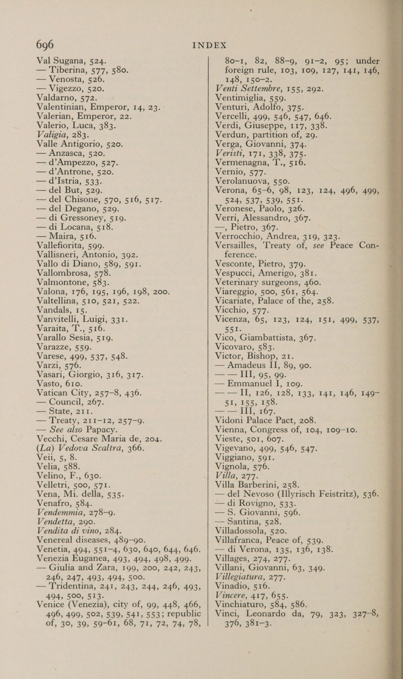 Val Sugana, 524. 80-1, 82, 88-9, 91-2, 95; under — Tiberina, 577, 580. foreign rule, 103, 109, 127, 141, 146, — Venosta, 526. 148, 150-2. — Vigezzo, 520. Valdarno, 572. Valentinian, Emperor, 14, 23. - Valerian, Emperor, 22. Valerio, Luca, 383. Valigia, 283. Valle Antigorio, 520. — Anzasca, 520. — d’Ampezzo, 527. — d’Antrone, 520. — d’Istria, 533. — del But, 529. | — del Chisone, 570, 516, 517. — del Degano, 529. — di Gressoney, 519. — di Locana, 518. — Maira, 516. Vallefiorita, 599. Vallisneri, Antonio, 392. Vallo di Diano, 589, 591. Vallombrosa, 578. Valmontone, 583. Valona, 176, 195, 196, 198, 200. Valtellina, 510, 521, 522. Vandals, 15. Vanvitelli, Luigi, 331. Varaita, T. si Varallo Sesia, 519. Varazze, 559. Varese, 499, 537, 548. Varzi, 576. Vasari, Giorgio, 316, 317. Vasto, 610. Vatican City, 257-8, 436. — Council, 267. — State, 211. — 'Treaty, 211-12, 257-9. — See also Papacy. Vecchi, Cesare Maria de, 204. (La) Vedova Scaltra, 366. Veil, 5, 8. Velia, 588. Velino, F., 630. Velletri, 500, 571. Vena, Mi. della, 535. Venafro, 584. Vendemmia, 2'78-9. Vendetta, 290. Vendita di vino, 284. Venereal diseases, 489-90. Venetia, 494, 551-4, 630, 640, 644, 646. Venezia Euganea, 493, 494, 498, 499. — Giulia and Zara, 199, 200, 242, 243, 246, 247, 493, 494, 500. — Tridentina, 241, 243, 244, 246, 493, 494, 500, 513. Venice (Venezia), city of, 99, 448, 466, 496, 499, 502, 539, 541, 5533; republic of, 39, 39; 59-61, 68, 71, 72, 74; 78, Venti Settembre, 155, 292. Ventimiglia, 559. Venturi, Adolfo, 375. Vercelli, 499, 546, 547, 646. Verdi, Giuseppe, 117, 338. Verdun, partition of, 29. Verga, Giovanni, 374. Verisit,- 172,339; 375. Vermenagna, T., 516. Vernio,.577- Verolanuova, 550. Verona, 65-6, 98, 123, 124, 496, 499, 524, 537, 539, 551. Veronese, Paolo, 326. Verri, Alessandro, 367. — , Pietro, 367: Verrocchio, Andrea, 319, 323- Versailles, ference. Vesconte, Pietro, 379. Vespucci, Amerigo, 381. Veterinary surgeons, 460. Viareggio, 500, 561, 564. Vicariate, Palace of the, 258. Vicchio;, 577. Vicenzay 65,923} 124; 15135 551. Vico, Giambattista, 367. Vicovaro, 583. Victor, Bishop, 21 — Amadeus ii. 89, go. = STO ene — Emmanuel I, 1og. —— II, 126, 128, 133, 147, 146, 1464 51, 155, 158. —— III, 167. Vidoni Palace Pact, 208. Vienna, Congress of, 104, 109-10. Vieste, 501, 607. Vigevano, 499, 546, 547. Viggiano, 591. Vignola, 576. Villa, 277. Villa Barberini, 258. — del Nevoso (Illyrisch Feistritz), 536. — di Rovigno, 533. —§. Giovanni, 596. — Santina, 528. Villadossola, 520. Villafranca, Peace of, 539. — di Verona, 135, 136, 138: Villages, 274, 277. Villani, Giovanni, 63, 349. Villegiatura, 277. Vinadio, 516. Vincere, 417, 655. Vinchiaturo, 584, 586. . Vinci, Leonardo da, 79, 323, 327-8, 376, 381-3. 499, 537) 