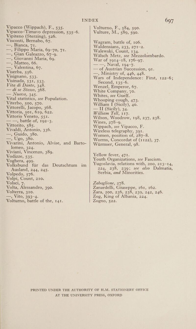 Vipacco (Wippach), F., 535. Vipacco—Timavo depression, 535-6. Vipiteno (Sterzing), 526. Visconti, Bernabo, 67. —, Bianca, 71. —, Filippo Maria, 69-70, 71. —, Gian Galeazzo, 67-9. —, Giovanni Maria, 69. —, Matteo, 66. —, Valentina, 67. Viserba, 556. - Visignano, 533. Wisinada, 531, 533: Vita di Dante, 348. — di se Stesso, 368. — Nuova,.345. Vital statistics, see Population. Viterbo, 500, 570. Vittorelli, Jacopo, 368. Vittoria, 501, 619, 622. Vittorio Veneto, 551. — —, battle of, 192-3. Vittorito, 585. Vivaldi, Antonio, 336. —, Guido, 380. —, Ugo, 380. Vivarini, Antonio, Alvise, and Barto- lomeo, 324. Viviani, Vincenzo, 389. Vodizze, 535. Voghera, 499. Volksbund fiir das Ausland, 244, 245. Volpedo, 576. Volpi, Count, 210, Volsci, 7. Volta, Alessandro, 390. Volterra, 310. ==&gt; Vito, 303-4. ‘Volturno, battle of the, 141. Deutschtum im 697 Volturno, F., 584, 590. Vulture, M., 589, 590. Wagram, battle of, 106. Waldensians, 233, 271-2. Walewski, Count, 134. ; Walsch Metz, see Mezzolombardo. War of 1914-18, 176-97. — —, Naval, 194-7. — of Austrian Succession, 91. —, Ministry of, 446, 448. Wars of Independence: First, 122-6; Second, 135-6. Wenzel, Emperor, 67. White Company, 70. Whites, see Guelf. Whooping cough, 473. William I (Sicily), 40. — II (Sicily), 34. William Tell, 117. Wilson, Woodrow, 198, 237, 238. Wines, 278-9. Wippach, see Vipacco, F. Wireless telegraphy, 391. Women, position of, 287-8. Worms, Concordat of (1122), 37. Wirmser, General, 98. Yellow fever, 471. Youth Organizations, see Fascism. Yugoslavia, relations with, 200, 213-14, 224, 238, 239; see also Dalmatia, Serbia, and Minorities. Zabaglione, 278. Zanardelli, Giuseppe, 161, 162. Lata, 200, 220,235, 230; 242, 246. Zog, King of Albania, 224. Zogno, 522.
