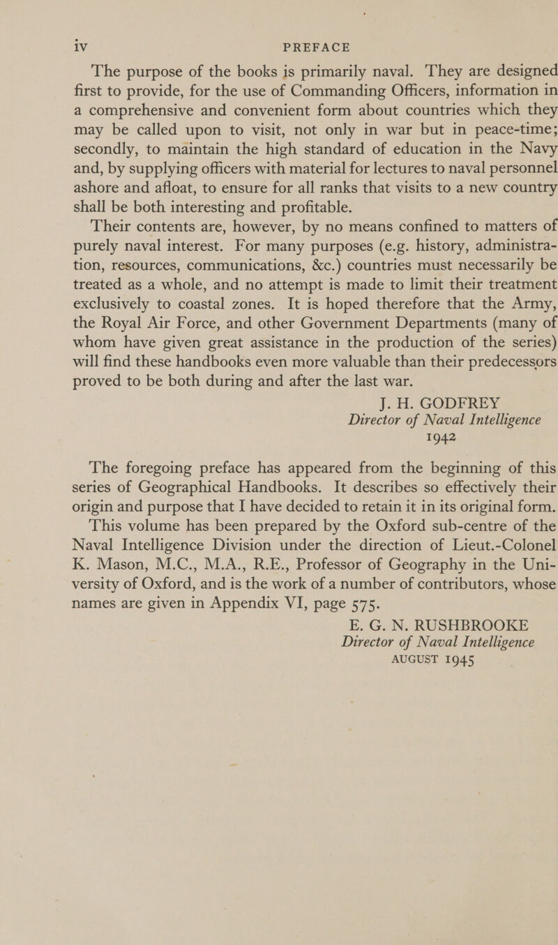 The purpose of the books is primarily naval. They are designed first to provide, for the use of Commanding Officers, information in a comprehensive and convenient form about countries which they may be called upon to visit, not only in war but in peace-time; secondly, to maintain the high standard of education in the Navy and, by supplying officers with material for lectures to naval personnel ashore and afloat, to ensure for all ranks that visits to a new country shall be both interesting and profitable. Their contents are, however, by no means confined to matters of purely naval interest. For many purposes (e.g. history, administra- tion, resources, communications, &amp;c.) countries must necessarily be treated as a whole, and no attempt is made to limit their treatment exclusively to coastal zones. It is hoped therefore that the Army, the Royal Air Force, and other Government Departments (many of whom have given great assistance in the production of the series) will find these handbooks even more valuable than their predecessors proved to be both during and after the last war. J. H. GODFREY Director of Naval Intelligence 1942 The foregoing preface has appeared from the beginning of this series of Geographical Handbooks. It describes so effectively their origin and purpose that I have decided to retain it in its original form. This volume has been prepared by the Oxford sub-centre of the Naval Intelligence Division under the direction of Lieut.-Colonel K. Mason, M.C., M.A., R.E., Professor of Geography in the Uni- versity of Oxford, and is the work of a number of contributors, whose names are given in Appendix VI, page 575. E. G. N. RUSHBROOKE Director of Naval Intelligence AUGUST 1945