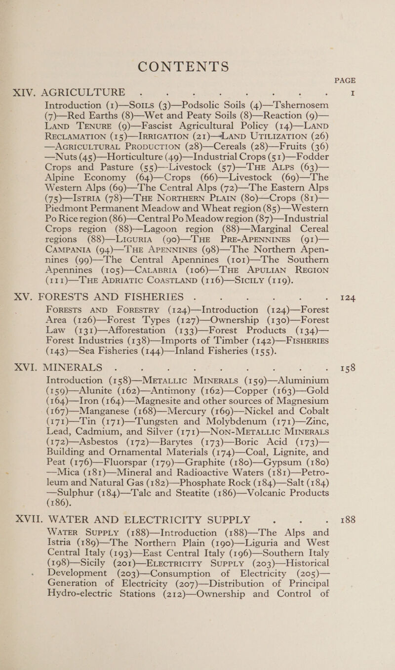 CONTENTS Introduction (1)—SoILs Cy Padeoke ae Ge Tinedieaen (7)—Red Earths (8)—Wet and Peaty Soils (8)—Reaction (9)— LAND ‘TENURE (9)—Fascist Agricultural Policy (14)—LaNp RECLAMATION (15)—IRRIGATION (21)—4LAND UTILIZATION (26) —AGRICULTURAL PRODUCTION (28)—Cereals (28)—Fruits (36) —Nuts (45)—Horticulture (49)—Industrial Crops (5 1)—Fodder Crops and Pasture (55)—Livestock (57)—THE ALPs (63)— Alpine Economy (64)—Crops (66)—Livestock (69)—The Western Alps (69)—The Central Alps (72)—The Eastern Alps (75)—Istria (78)—THE NORTHERN PLAIN (80)—Crops (81)— Piedmont Permanent Meadow and Wheat region (85)—Western Po Rice region (86)—Central Po Meadow region (87)—Industrial Crops region (88)—Lagoon region (88)—Marginal Cereal regions (88)—LicuRIA (90)—THE PRE-APENNINES (9I)— CAMPANIA (94)—THE APENNINES (98)—The Northern Apen- nines (99)—The Central Apennines (101)—The Southern Apennines (105)—CALABRIA (106)—THE APULIAN REGION (111)—THE ADRIATIC COASTLAND (116)—SICILY (119). VI. XVII. FORESTS AND FORESTRY (1 Sp a oe ee (1 ane Area (126)—Forest Types (127)—Ownership (130)—Forest Law (131)—Afforestation (133)—Forest Products (134)— Forest Industries (138)—Imports of ‘Timber (142)—FISHERIES (143)—Sea Fisheries (144)—Inland Fisheries (155). MINERALS Introduction (1 Se tera vic Taare ( 59)—Aluminium (159)—Alunite (162)—Antimony (162)—Copper (163)—Gold (164)—Iron (164)—Magnesite and other sources of Magnesium (167)—Manganese (168)—Mercury (169)—Nickel and Cobalt (271)—Tin (171)—Tungsten and Molybdenum (171)—dZinc, Lead, Cadmium, and Silver (171)—NoN-METALLIC MINERALS (172)—Asbestos (172)—Barytes (173)—Boric Acid (173)— Building and Ornamental Materials (174)—-Coal, Lignite, and Peat (176)—Fluorspar (179)—Graphite (180)—Gypsum (180) —Mica (181)—Mineral and Radioactive Waters (181)—Petro- leum and Natural Gas (182)—Phosphate Rock (184)—Salt (184) haga (184)—Talc and Steatite (186)—Volcanic Products 186). WATERL AND ELECERICITY SUPPLY WaTER SupPLy (188)—Introduction (188)—The Alps aid Istria (189)—The Northern Plain (190)—Liguria and West Central Italy (193)—East Central Italy (196)—Southern Italy (198)—Sicily (201)—ELecrriciry SuppLy (203)—Historical Development (203)—Consumption of Electricity (205)— Generation of Electricity (207)—Distribution of Principal Hydro-electric Stations (212)—Ownership and Control of PAGE 124 158 188