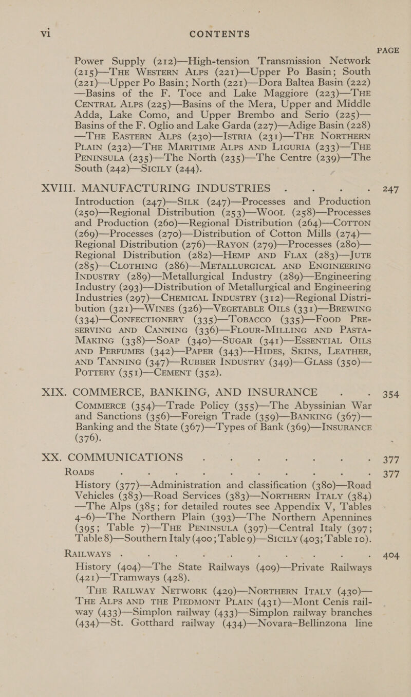 Power Supply (212)—High-tension Transmission Network (215)—THE WESTERN ALPs (221)—Upper Po Basin; South (221)—Upper Po Basin; North (221)—Dora Baltea Basin (222) —RBasins of the F. Toce and Lake Maggiore (223)—THE CENTRAL ALPS (225)—Basins of the Mera, Upper and Middle Adda, Lake Como, and Upper Brembo and Serio (225)— Basins of the F. Oglio and Lake Garda (227)—Adige Basin (228) —THE EASTERN ALPS (230)—ISTRIA (231)—THE NORTHERN PLAIN (232)—THE MariTIME ALPS AND LIGURIA (233)—THE PENINSULA (235)—The North (235)—The Centre (239)—The South (242)—SICILY (244). Introduction (247)—SILK (247)—Processes and Parana (250)—Regional Distribution (253)—WooL (258)—Processes and Production (260)—Regional Distribution (264)—-CoTTON (269)—Processes (270)—Distribution of Cotton Mills (274)— Regional Distribution (276)—RAYON (279)—Processes (280)— Regional Distribution (282)—HEmMp AND FLax (283)—JUTE (285)—CLOTHING (286)—METALLURGICAL AND ENGINEERING INDUSTRY (289)—Metallurgical Industry (289)—Engineering Industry (293)—Distribution of Metallurgical and Engineering Industries (297)—-CHEMICAL INDUSTRY (312)—Regional Distri- bution (321)—WINES (326)—VEGETABLE OILS (331)—BREWING (334)--CONFECTIONERY (335)—JToBacco (335)—Foop PRE- SERVING AND CANNING (336)—FLOUR-MILLING AND PASTA- MAKING (338)—SOAP (340)—SUGAR (341)—ESSENTIAL OILS AND PERFUMES (342)—PAPER (343)-—HIDES, SKINS, LEATHER, AND ‘TANNING (347)—RUBBER INDUSTRY (349)—GLAass (350)— POTTERY (351)—-CEMENT (352). COMMERCE, BANKING, AND INSURANCE COMMERCE (354)—Trade Policy (355)—The Abyssinian War and Sanctions (356)—Foreign ‘Trade (359)—BANKING (367)— Banking and the State (367)—Types of Bank (369)—INSURANCE (376). History (a) ae aon and sineecen (a5) Vehicles (383)—Road Services (383)—NORTHERN ITALY (384) —The Alps (385; for detailed routes see Appendix V, Tables 4-6)—The Northern Plain (393)—The Northern Apennines (395; Table 7)—TuHE PENINSULA (397)—Central Italy (397; ‘Table 8)—Southern Italy (400 ; Table 9)—SIcI.y (403; Table ro). History (404)—The cee Reine io pee lve (421)—Tramways (428). THE RatLway NETWorRK (429)—NORTHERN ITALY (430)— THE ALPS AND THE PIEDMONT PLAIN (431)—Mont Cenis rail- way (433)—Simplon railway (433)—Simplon railway branches (434)—St. Gotthard railway (434)—Novara—Bellinzona line PAGE 247 354 Wie ci | 404,