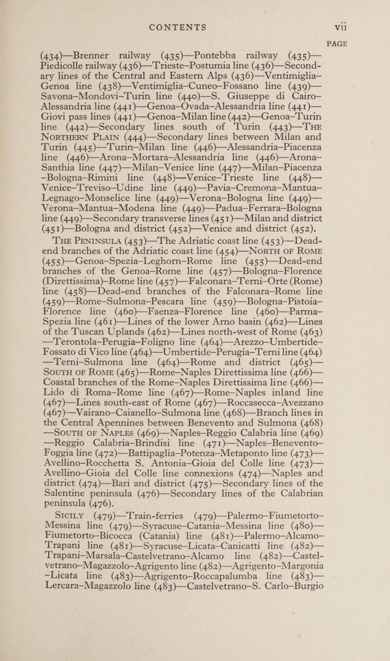 (434)—Brenner railway (435)—Pontebba railway (435)— Piedicolle railway (436)—Trieste—Postumia line (436)—Second- ary lines of the Central and Eastern Alps (436)—Ventimiglia— Genoa line (438)—Ventimiglia-Cuneo—Fossano line (439)— Savona—Mondovi—Turin line (440)—S. Giuseppe di Cairo— Alessandria line (441)—-Genoa—Ovada—Alessandria line (441)— Giovi pass lines (441)—-Genoa—Milan line (442)—Genoa—Turin line (442)—Secondary lines south of Turin (443)—THE NORTHERN PLAIN (444)—Secondary lines between Milan and Turin (445)—Turin—Milan line (446)—Alessandria—Piacenza line (446)—Arona—Mortara—Alessandria line (446)—Arona— Santhia line (447)—Milan—Venice line (447)—Milan—Piacenza —Bologna—Rimini line (448)—Venice—Trieste line (448)— Venice—T'reviso—Udine line (449)—Pavia—Cremona—Mantua-— Legnago-—Monselice line (449)—Verona—Bologna line (449)— Verona—Mantua—Modena line (449)—Padua—Ferrara—Bologna line (449)—Secondary transverse lines (451)—Mulan and district (451)—Bologna and district (452)—-Venice and district (452). ‘THE PENINSULA (453)—The Adriatic coast line (453)—Dead- end branches of the Adriatic coast line (454)—-NORTH OF ROME (455)—Genoa-—Spezia—Leghorn—Rome line (455)—Dead-end branches of the Genoa—Rome line (457)—Bologna—Florence (Direttissima)—Rome line (45’77)—Falconara—Terni—Orte (Rome) line (458)—Dead-end branches of the Falconara-Rome line (459)—Rome—Sulmona-—Pescara line (459)—Bologna-—Pistoia— Florence line (460)—Faenza—Florence line (460)—-Parma-— Spezia line (461)—Lines of the lower Arno basin (462)—Lines of the ‘Tuscan Uplands (462)—Lines north-west of Rome (463) —Terontola—Perugia—Foligno line (464)—Arezzo—Umbertide— Fossato di Vico line (464)—Umbertide—Perugia—Terni line (464) —Terni-Sulmona line (464)—Rome and district (465)— SOUTH OF RoME (465)—Rome-—Naples Direttissima line (466)— Coastal branches of the Rome—Naples Direttissima line (466)— Lido di Roma—Rome line (467)—Rome-—Naples inland line (467)—Lines south-east of Rome (467)—Roccasecca—Avezzano (467)—Vairano—Caianello—Sulmona line (468)—Branch lines in - the Central Apennines between Benevento and Sulmona (468) —SouTuH oF NaPLes (469)—Naples—Reggio Calabria line (469) —Reggio Calabria—Brindisi line (471)—Naples—Benevento- Foggia line (472)—Battipaglia—Potenza—Metaponto line (473)— Avellino—Rocchetta S. Antonia—Gioia del Colle line (473)— Avellino—Gioia del Colle line connexions (474)—Naples and district (474)—Bari and district (475)—-Secondary lines of the Salentine peninsula (476)—Secondary lines of the Calabrian peninsula (476). SICILY (479)—Train-ferries (479)—Palermo—Fiumetorto- Messina line (479)—Syracuse—Catania—Messina line (480)— Fiumetorto—Bicocca (Catania) line (481)—Palermo—Alcamo- Trapani line (481)—Syracuse—Licata—Canicatti line (482)— Trapani—Marsala—Castelvetrano—Alcamo line (482)—Castel- vetrano—Magazzolo—Agrigento line (482)—Agrigento—Margonia -Licata line (483)—Agrigento-Roccapalumba line (483)— Lercara—Magazzolo line (483)—Castelvetrano—S. Carlo—Burgio PAGE