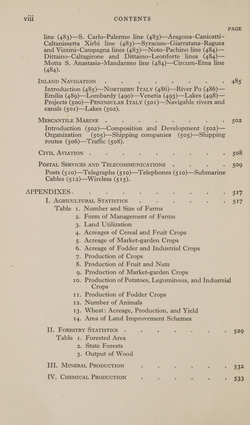 PAGE line (483)—S. Carlo—Palermo line (483)—Aragona—Canicatti— Caltanissetta Xirbi line (483)—Syracuse—Giarratana—Ragusa and Vizzini-Campagna lines (483)—Noto—Pachino line (484)— Dittaino-Caltagirone and Dittaino—Leonforte lines (484)— Motta S. Anastasia-Mandarano line (484)—Circum-Etna line (484). INLAND NAVIGATION . 485 Introduction (48 hares ie (486) —River Po (486)— Emilia (489)—Lombardy (490)—Venetia (493)—Lakes (498)— Projects (500)—PENINSULAR ITALY (501)—Navigable rivers and canals (501)—Lakes (502). MERCANTILE MARINE . . ‘ ‘ ‘ : 502 Introduction (502)—Composition aad Development (502)— Organization (505)—Shipping companies (505)—Shipping routes (506)—Traffic (508). CiviL AVIATION . : : : ; , ; ; - 508 POSTAL SERVICES AND 'TELECOMMUNICATIONS . A | 509 Posts (510)—Telegraphs (510)—Telephones (5 Pa cubmaatine Cables (512)—Wireless (515). APPENDIXES. Ete : Ray I. AGRICULTURAL STATISTICS . : : : Sey Table 1. Number and Size of Fess 2. Form of Management of Farms . Land Utilization . Acreages of Cereal and Fruit Crops . Acreage of Market-garden Crops . Acreage of Fodder and Industrial Crops . Production of Crops . Production of Fruit and Nuts . Production of Market-garden Crops . Production of Potatoes, Leguminous, and Industrial Crops 11. Production of Fodder Crops 12. Number of Animals 13. Wheat: Acreage, Production, and Yield 14. Area of Land Improvement Schemes 00 ON AM BW I II. FORESTRY STATISTICS 5 ~&lt;.4 . : ‘ : * 1820 Table 1. Forested Area 2. State Forests 3. Output of Wood III. MINERAL PRODUCTION ; : ; ; ; i hae IV. CHEMICAL PRODUCTION i ; 7 : : ‘ San