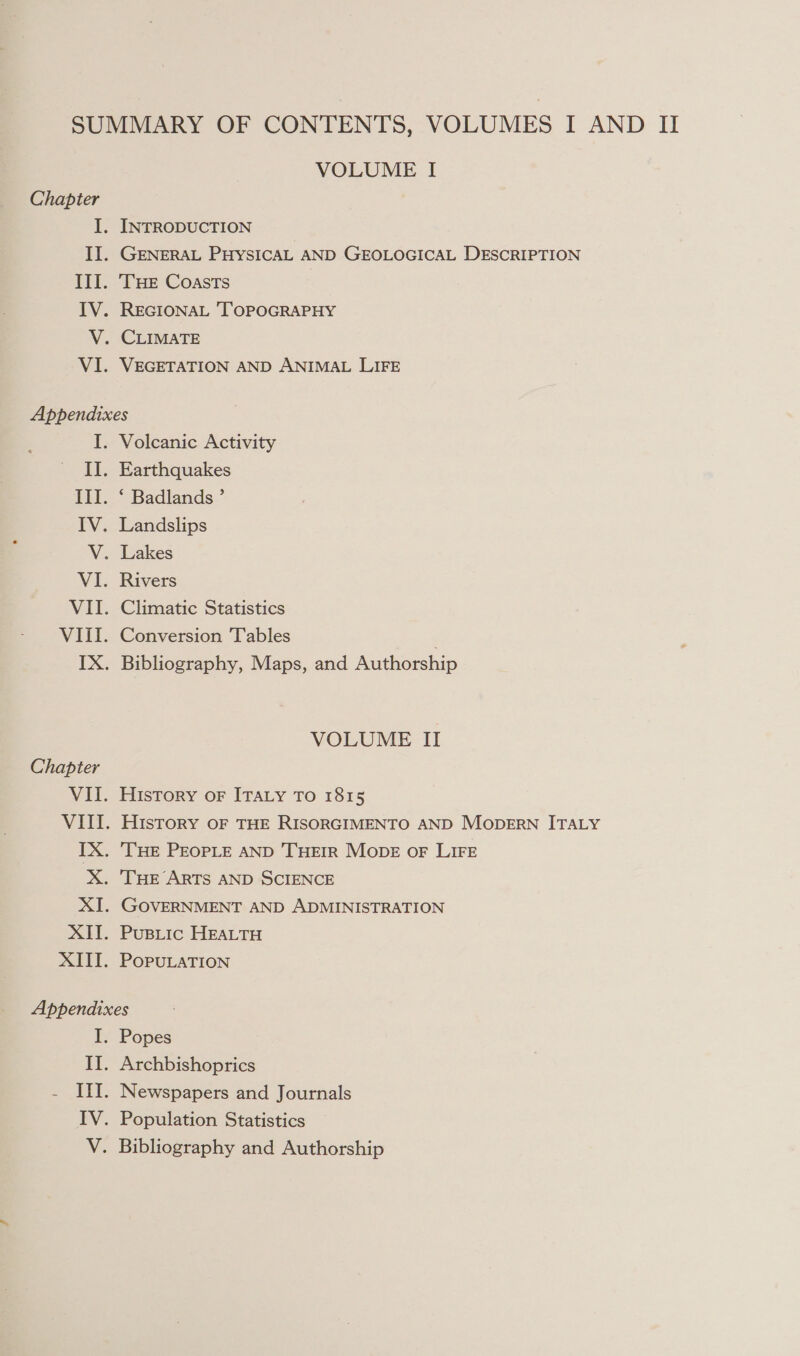 Chapter VOLUME I INTRODUCTION GENERAL PHYSICAL AND GEOLOGICAL DESCRIPTION ‘THE Coasts REGIONAL ‘TOPOGRAPHY CLIMATE VEGETATION AND ANIMAL LIFE Chapter Volcanic Activity Earthquakes * Badlands ’ Landslips Lakes Rivers Climatic Statistics Conversion Tables . Bibliography, Maps, and Authorship VOLUME II History oF ITALY To 1815 HISTORY OF THE RISORGIMENTO AND MODERN ITALY ‘THE PEOPLE AND THEIR Mops oF LIFE ‘THE ARTS AND SCIENCE GOVERNMENT AND ADMINISTRATION PuBLic HEALTH POPULATION I. Popes Archbishoprics Newspapers and Journals Population Statistics