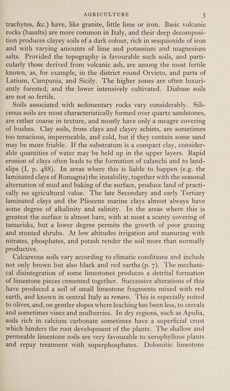 trachytes, &amp;c.) have, like granite, little lime or iron. Basic volcanic rocks (basalts) are more common in Italy, and their deep decomposi- tion produces clayey soils of a dark colour, rich in sesquioxide of iron and with varying amounts of lime and potassium and magnesium salts. Provided the topography is favourable such soils, and parti- cularly those derived from volcanic ash, are among the most fertile known, as, for example, in the district round Orvieto, and parts of Latium, Campania, and Sicily. The higher zones are often luxuri- _antly forested, and the lower intensively cultivated. Diabase soils are not so fertile. Soils associated with sedimentary rocks vary considerably. Sili- ceous soils are most characteristically formed over quartz sandstones, are rather coarse in texture, and mostly have only a meagre covering of bushes. Clay soils, from clays and clayey schists, are sometimes too tenacious, impermeable, and cold, but if they contain some sand may be more friable. If the substratum is a compact clay, consider- able quantities of water may be held up in the upper layers. Rapid erosion of clays often leads to the formation of calanchi and to land- slips (I, p. 488). In areas where this is liable to happen (e.g. the laminated clays of Romagna) the instability, together with the seasonal alternation of mud and baking of the surface, produce land of practi- cally no agricultural value. The late Secondary and early Tertiary laminated clays and the Pliocene marine clays almost always have some degree of alkalinity and salinity. In the areas where this is greatest the surface is almost bare, with at most a scanty covering of tamarisks, but a lower degree permits the growth of poor grazing and stunted shrubs. At low altitudes irrigation and manuring with nitrates, phosphates, and potash render the soil more than normally productive. Calcareous soils vary according to climatic conditions and include not only brown but also black and red earths (p. 7). ‘The mechani- cal disintegration of some limestones produces a detrital formation of limestone pieces cemented together. Successive alterations of this have produced a soil of small limestone fragments mixed with red earth, and known in central Italy as renaro. ‘This is especially suited to olives, and, on gentler slopes where leaching has been less, to cereals and sometimes vines and mulberries. In dry regions, such as Apulia, soils rich in calcium carbonate sometimes have a superficial crust which hinders the root development of the plants. The shallow and permeable limestone soils are very favourable to xerophyllous plants and repay treatment with superphosphates. Dolomitic limestone