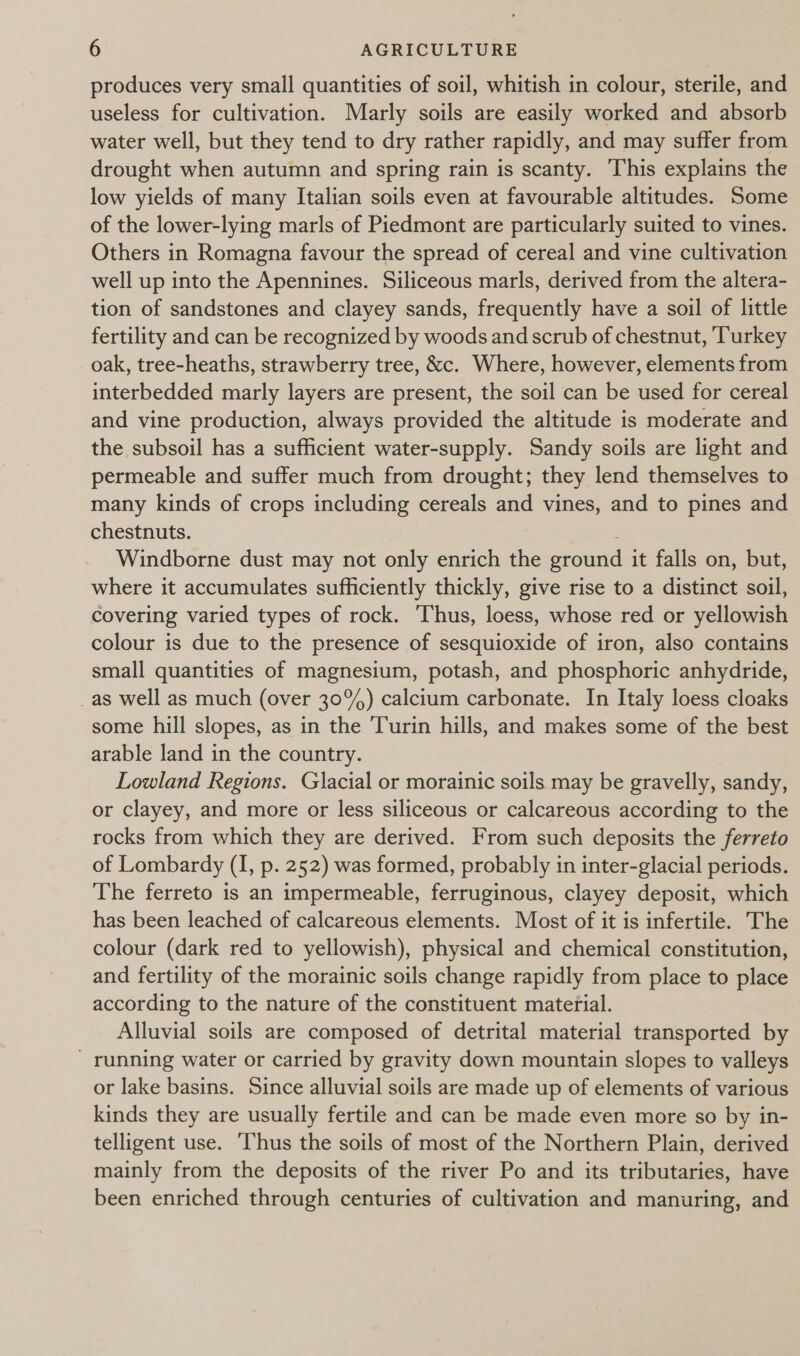 produces very small quantities of soil, whitish in colour, sterile, and useless for cultivation. Marly soils are easily worked and absorb water well, but they tend to dry rather rapidly, and may suffer from drought when autumn and spring rain is scanty. ‘This explains the low yields of many Italian soils even at favourable altitudes. Some of the lower-lying marls of Piedmont are particularly suited to vines. Others in Romagna favour the spread of cereal and vine cultivation well up into the Apennines. Siliceous marls, derived from the altera- tion of sandstones and clayey sands, frequently have a soil of little fertility and can be recognized by woods and scrub of chestnut, Turkey oak, tree-heaths, strawberry tree, &amp;c. Where, however, elements from interbedded marly layers are present, the soil can be used for cereal and vine production, always provided the altitude is moderate and the subsoil has a sufficient water-supply. Sandy soils are light and permeable and suffer much from drought; they lend themselves to many kinds of crops including cereals and vines, and to pines and chestnuts. ; Windborne dust may not only enrich the ground it falls on, but, where it accumulates sufficiently thickly, give rise to a distinct soil, covering varied types of rock. Thus, loess, whose red or yellowish colour is due to the presence of sesquioxide of iron, also contains small quantities of magnesium, potash, and phosphoric anhydride, _as well as much (over 30%) calcium carbonate. In Italy loess cloaks some hill slopes, as in the Turin hills, and makes some of the best arable land in the country. Lowland Regions. Glacial or morainic soils may be gravelly, sandy, or clayey, and more or less siliceous or calcareous according to the rocks from which they are derived. From such deposits the ferreto of Lombardy (I, p. 252) was formed, probably in inter-glacial periods. The ferreto is an impermeable, ferruginous, clayey deposit, which has been leached of calcareous elements. Most of it is infertile. The colour (dark red to yellowish), physical and chemical constitution, and fertility of the morainic soils change rapidly from place to place according to the nature of the constituent material. Alluvial soils are composed of detrital material transported by - running water or carried by gravity down mountain slopes to valleys or lake basins. Since alluvial soils are made up of elements of various kinds they are usually fertile and can be made even more so by in- telligent use. ‘Thus the soils of most of the Northern Plain, derived mainly from the deposits of the river Po and its tributaries, have been enriched through centuries of cultivation and manuring, and