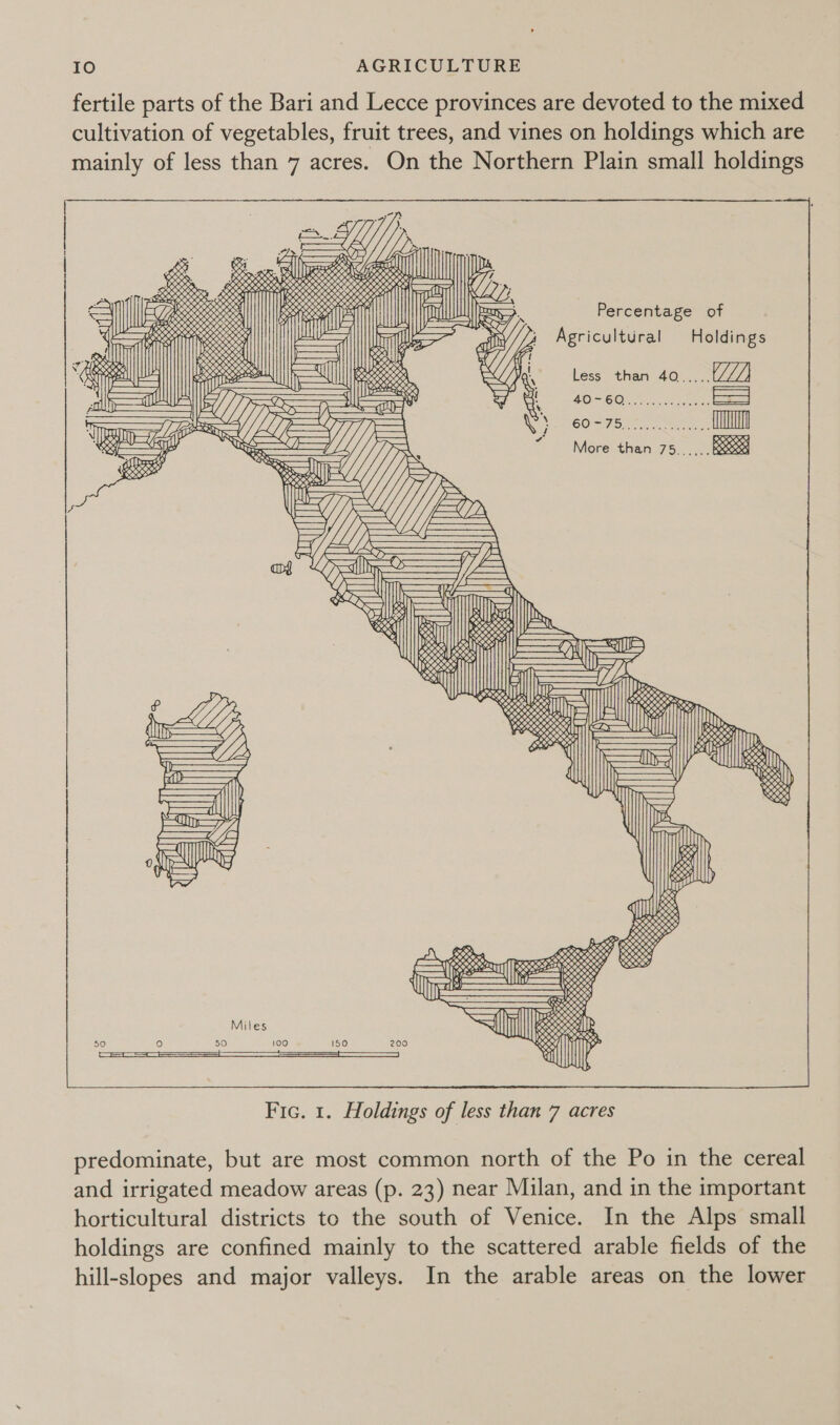 fertile parts of the Bari and Lecce provinces are devoted to the mixed cultivation of vegetables, fruit trees, and vines on holdings which are mainly of less than 7 acres. On the Northern Plain small holdings                           ! | o, ; 6S { 6) Tees ee seed oily | res Pe ix 0505 ALLL | Ss OS BORK AIS 8 es oy . SSKKKX ESS OCS eon 5 ; Ree Mell sees SHO G street ee Ae, oy, : BO) ees *{ Rareroreare: D Sl LESSEN | TSAI WDEN) Pea Percentage of Neeaw, ore reeatatatctgtehetetcteel il (the, Ai) ROT {| ERS RNY pene —il| Eg So i A i Itu i tlm Rey as lj es fy gricultura oldings A — ae, 6 ia AW SS feat | POSS | ——— RS Wr Fi TRS eet a1] Ly nd Y : 60505 a DIO 28 2H LY (| Rese esereneeee, y (///)} oN a at a7 = | ese ieee osha EN AX Less than 40..... j L J ‘ by t z Fi all UY =n E or 5 ‘, BOM(6 OF sek ccc es - LT aes ii DZ i, * oy Z, ie V ; CO Sion eer bees More than 75...,.. see GS “te — iS oe Six. S| DO xR x gL      ‘Te = A — A Is (Mos a eee —=7 Se IE a ell POH] eeewen Gi = IR Wr D&gt;. % ul EPO a &lt;i] fl AN on BSS Jan Ze Were SOD es ee “ es ic if Rx zal RIOR is 1D &gt; reall eel amos (||| Er, SS Dy a vs ¥ »   4 . pa AEP — Qa &gt; &gt; oe   By        eS 5S 1%? a pees SKK 038 £) qUles ii aiste  2 RRKREY SRY  predominate, but are most common north of the Po in the cereal and irrigated meadow areas (p. 23) near Milan, and in the important horticultural districts to the south of Venice. In the Alps small holdings are confined mainly to the scattered arable fields of the hill-slopes and major valleys. In the arable areas on the lower