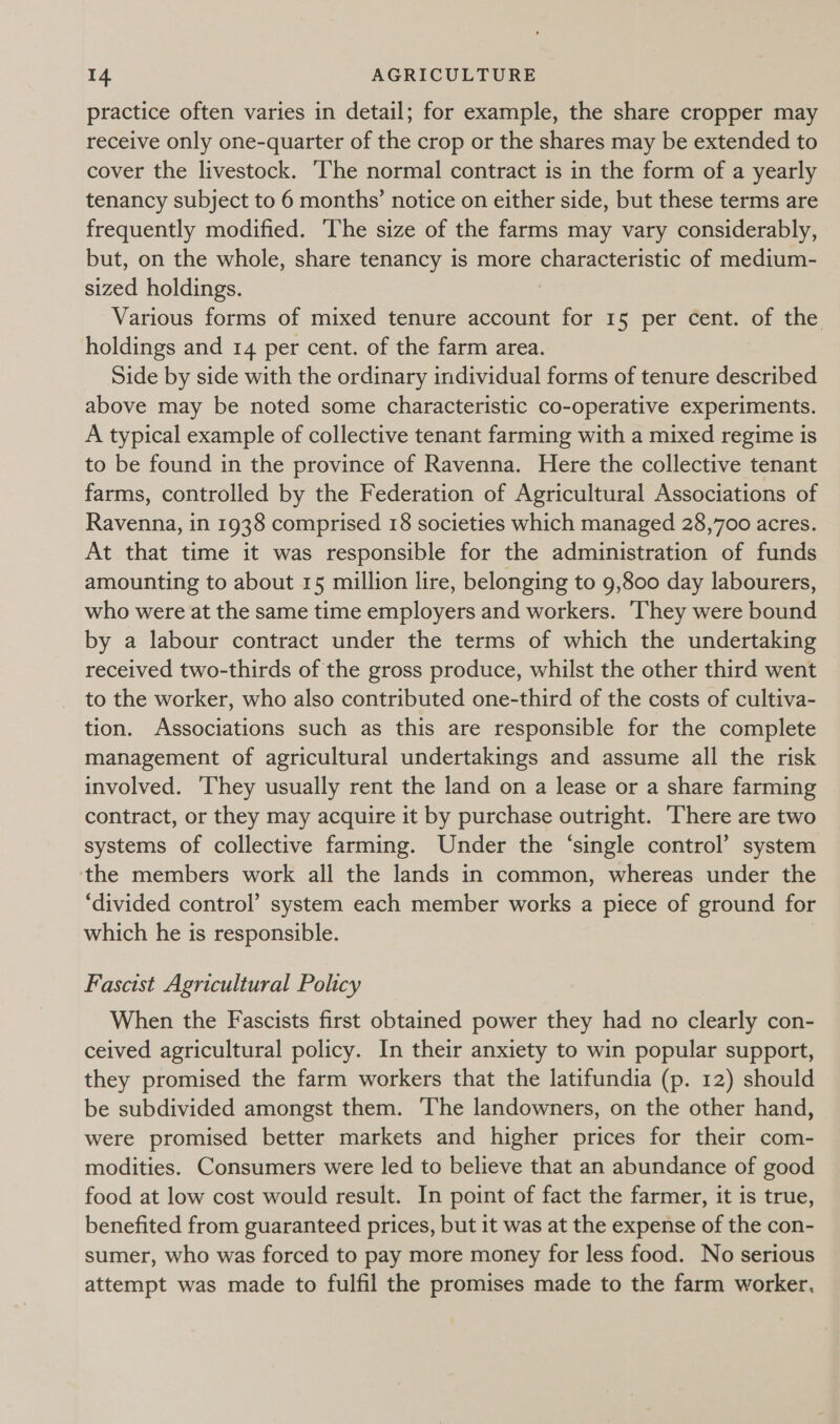 practice often varies in detail; for example, the share cropper may receive only one-quarter of the crop or the shares may be extended to cover the livestock. ‘The normal contract is in the form of a yearly tenancy subject to 6 months’ notice on either side, but these terms are frequently modified. ‘The size of the farms may vary considerably, but, on the whole, share tenancy is more characteristic of medium- sized holdings. Various forms of mixed tenure account for 15 per cent. of the holdings and 14 per cent. of the farm area. Side by side with the ordinary individual forms of tenure described above may be noted some characteristic co-operative experiments. A typical example of collective tenant farming with a mixed regime is to be found in the province of Ravenna. Here the collective tenant farms, controlled by the Federation of Agricultural Associations of Ravenna, in 1938 comprised 18 societies which managed 28,700 acres. At that time it was responsible for the administration of funds amounting to about 15 million lire, belonging to 9,800 day labourers, who were at the same time employers and workers. They were bound by a labour contract under the terms of which the undertaking received two-thirds of the gross produce, whilst the other third went to the worker, who also contributed one-third of the costs of cultiva- tion. Associations such as this are responsible for the complete management of agricultural undertakings and assume all the risk involved. They usually rent the land on a lease or a share farming contract, or they may acquire it by purchase outright. There are two systems of collective farming. Under the ‘single control’ system the members work all the lands in common, whereas under the ‘divided control’ system each member works a piece of ground for which he is responsible. Fascist Agricultural Policy When the Fascists first obtained power they had no clearly con- ceived agricultural policy. In their anxiety to win popular support, they promised the farm workers that the latifundia (p. 12) should be subdivided amongst them. The landowners, on the other hand, were promised better markets and higher prices for their com- modities. Consumers were led to believe that an abundance of good food at low cost would result. In point of fact the farmer, it is true, benefited from guaranteed prices, but it was at the expense of the con- sumer, who was forced to pay more money for less food. No serious attempt was made to fulfil the promises made to the farm worker.